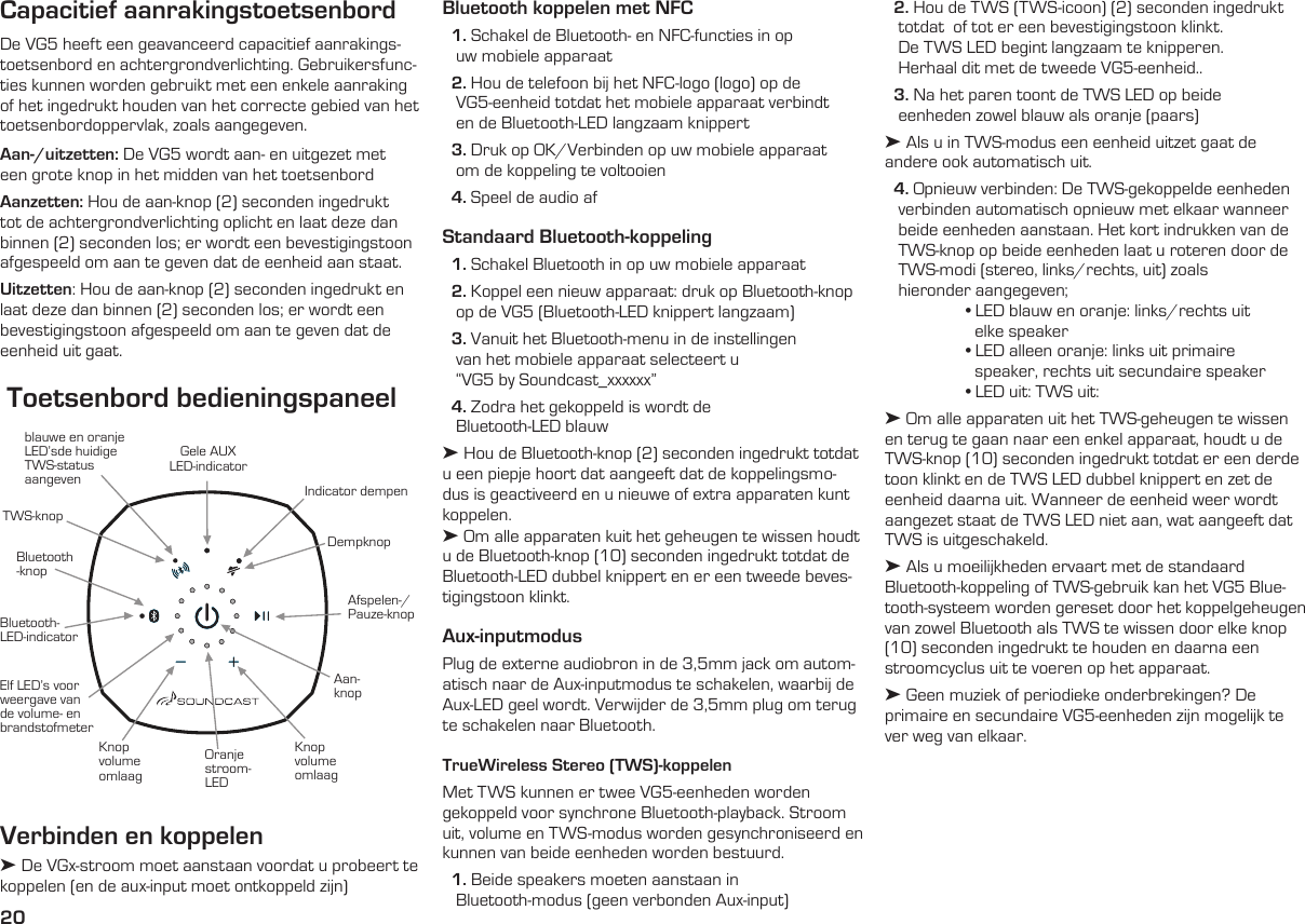 20Indicator dempenDempknopGele AUXLED-indicatorBluetooth- LED-indicatorBluetooth -knopTWS-knopblauwe en oranje LED’sde huidige TWS-status  aangevenElf LED’s voor weergave van de volume- en brandstofmeterAan-knopKnop volume omlaagOranje stroom-LEDKnop volume omlaagAfspelen-/Pauze-knopToetsenbord bedieningspaneelCapacitief aanrakingstoetsenbordDe VG5 heeft een geavanceerd capacitief aanrakings-toetsenbord en achtergrondverlichting. Gebruikersfunc-ties kunnen worden gebruikt met een enkele aanraking of het ingedrukt houden van het correcte gebied van het toetsenbordoppervlak, zoals aangegeven.Aan-/uitzetten: De VG5 wordt aan- en uitgezet met een grote knop in het midden van het toetsenbord Aanzetten: Hou de aan-knop (2) seconden ingedrukt tot de achtergrondverlichting oplicht en laat deze dan binnen (2) seconden los; er wordt een bevestigingstoon afgespeeld om aan te geven dat de eenheid aan staat.Uitzetten: Hou de aan-knop (2) seconden ingedrukt en laat deze dan binnen (2) seconden los; er wordt een bevestigingstoon afgespeeld om aan te geven dat de eenheid uit gaat. Verbinden en koppelen➤ De VGx-stroom moet aanstaan voordat u probeert te koppelen (en de aux-input moet ontkoppeld zijn)   2. Hou de TWS (TWS-icoon) (2) seconden ingedrukt         totdat  of tot er een bevestigingstoon klinkt.     De TWS LED begint langzaam te knipperen.     Herhaal dit met de tweede VG5-eenheid..  3. Na het paren toont de TWS LED op beide     eenheden zowel blauw als oranje (paars)➤ Als u in TWS-modus een eenheid uitzet gaat de  andere ook automatisch uit.  4. Opnieuw verbinden: De TWS-gekoppelde eenheden     verbinden automatisch opnieuw met elkaar wanneer     beide eenheden aanstaan. Het kort indrukken van de     TWS-knop op beide eenheden laat u roteren door de     TWS-modi (stereo, links/rechts, uit) zoals     hieronder aangegeven;  • LED blauw en oranje: links/rechts uit      elke speaker  • LED alleen oranje: links uit primaire      speaker, rechts uit secundaire speaker  • LED uit: TWS uit:➤ Om alle apparaten uit het TWS-geheugen te wissen en terug te gaan naar een enkel apparaat, houdt u de TWS-knop (10) seconden ingedrukt totdat er een derde toon klinkt en de TWS LED dubbel knippert en zet de eenheid daarna uit. Wanneer de eenheid weer wordt aangezet staat de TWS LED niet aan, wat aangeeft dat TWS is uitgeschakeld.➤ Als u moeilijkheden ervaart met de standaard Bluetooth-koppeling of TWS-gebruik kan het VG5 Blue-tooth-systeem worden gereset door het koppelgeheugen van zowel Bluetooth als TWS te wissen door elke knop (10) seconden ingedrukt te houden en daarna een stroomcyclus uit te voeren op het apparaat. ➤ Geen muziek of periodieke onderbrekingen? De primaire en secundaire VG5-eenheden zijn mogelijk te ver weg van elkaar.Bluetooth koppelen met NFC  1. Schakel de Bluetooth- en NFC-functies in op     uw mobiele apparaat  2. Hou de telefoon bij het NFC-logo (logo) op de          VG5-eenheid totdat het mobiele apparaat verbindt     en de Bluetooth-LED langzaam knippert  3. Druk op OK/Verbinden op uw mobiele apparaat     om de koppeling te voltooien  4. Speel de audio afStandaard Bluetooth-koppeling  1. Schakel Bluetooth in op uw mobiele apparaat  2. Koppel een nieuw apparaat: druk op Bluetooth-knop     op de VG5 (Bluetooth-LED knippert langzaam)  3. Vanuit het Bluetooth-menu in de instellingen     van het mobiele apparaat selecteert u     “VG5 by Soundcast_xxxxxx”  4. Zodra het gekoppeld is wordt de     Bluetooth-LED blauw➤ Hou de Bluetooth-knop (2) seconden ingedrukt totdat u een piepje hoort dat aangeeft dat de koppelingsmo-dus is geactiveerd en u nieuwe of extra apparaten kunt koppelen.➤ Om alle apparaten kuit het geheugen te wissen houdt u de Bluetooth-knop (10) seconden ingedrukt totdat de Bluetooth-LED dubbel knippert en er een tweede beves-tigingstoon klinkt.Aux-inputmodusPlug de externe audiobron in de 3,5mm jack om autom-atisch naar de Aux-inputmodus te schakelen, waarbij de Aux-LED geel wordt. Verwijder de 3,5mm plug om terug te schakelen naar Bluetooth.  TrueWireless Stereo (TWS)-koppelenMet TWS kunnen er twee VG5-eenheden worden gekoppeld voor synchrone Bluetooth-playback. Stroom uit, volume en TWS-modus worden gesynchroniseerd en kunnen van beide eenheden worden bestuurd.  1. Beide speakers moeten aanstaan in     Bluetooth-modus (geen verbonden Aux-input)