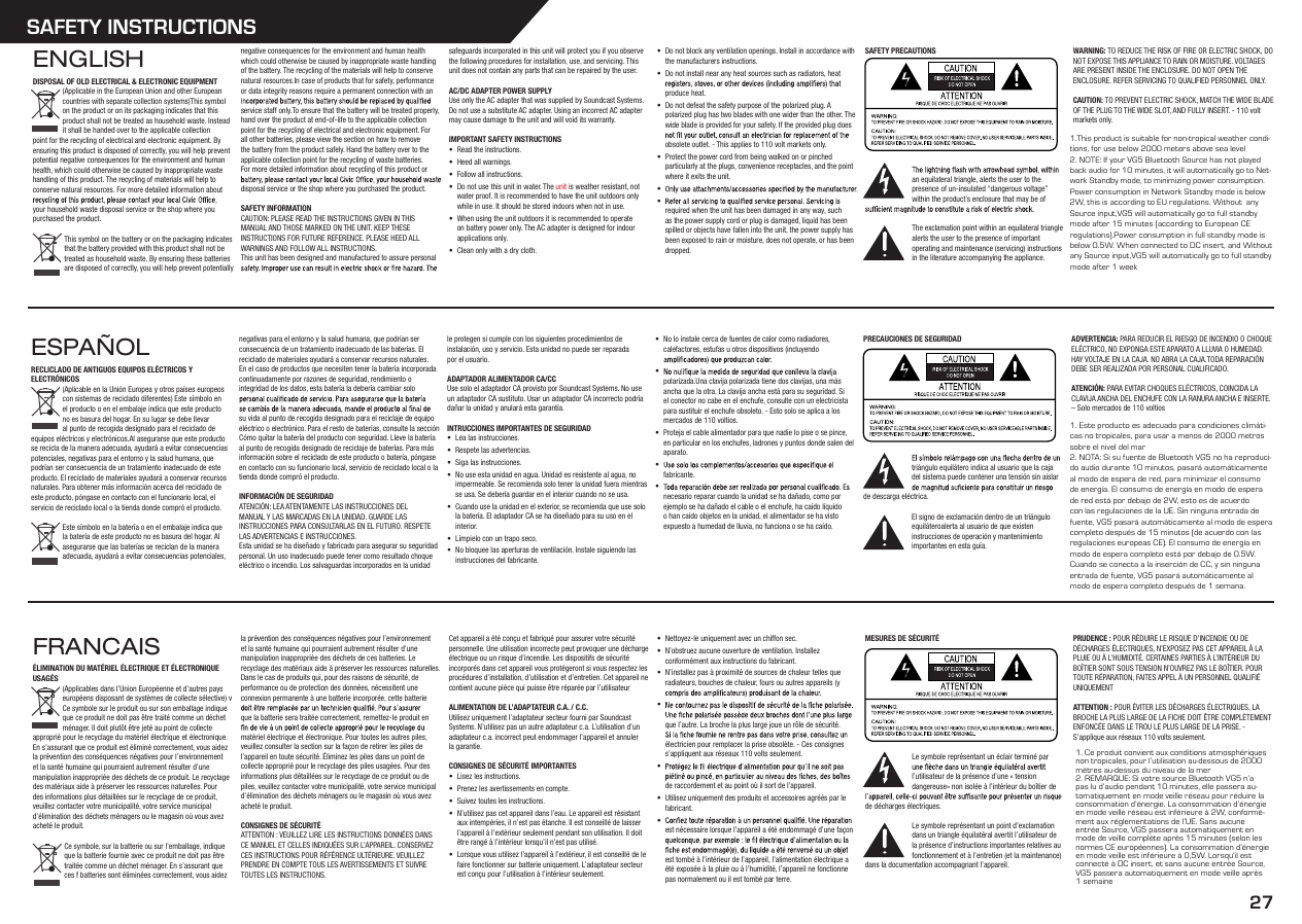 27SAFETY INSTRUCTIONSENGLISHDISPOSAL OF OLD ELECTRICAL &amp; ELECTRONIC EQUIPMENT(Applicable in the European Union and other European countries with separate collection systems)This symbol on the product or on its packaging indicates that this product shall not be treated as household waste. Instead it shall be handed over to the applicable collection point for the recycling of electrical and electronic equipment. By ensuring this product is disposed of correctly, you will help prevent potential negative consequences for the environment and human health, which could otherwise be caused by inappropriate waste handling of this product. The recycling of materials will help to conserve natural resources. For more detailed information about your household waste disposal service or the shop where you purchased the product.This symbol on the battery or on the packaging indicates that the battery provided with this product shall not be treated as household waste. By ensuring these batteries are disposed of correctly, you will help prevent potentially negative consequences for the environment and human health which could otherwise be caused by inappropriate waste handling of the battery. The recycling of the materials will help to conserve natural resources.In case of products that for safety, performance or data integrity reasons require a permanent connection with an service staff only.To ensure that the battery will be treated properly, hand over the product at end-of-life to the applicable collection point for the recycling of electrical and electronic equipment. For all other batteries, please view the section on how to remove the battery from the product safely. Hand the battery over to the applicable collection point for the recycling of waste batteries.For more detailed information about recycling of this product or disposal service or the shop where you purchased the product.SAFETY INFORMATIONCAUTION: PLEASE READ THE INSTRUCTIONS GIVEN IN THIS MANUAL AND THOSE MARKED ON THE UNIT. KEEP THESE INSTRUCTIONS FOR FUTURE REFERENCE. PLEASE HEED ALL WARNINGS AND FOLLOW ALL INSTRUCTIONS.This unit has been designed and manufactured to assure personal safeguards incorporated in this unit will protect you if you observe the following procedures for installation, use, and servicing. This unit does not contain any parts that can be repaired by the user.AC/DC ADAPTER POWER SUPPLYUse only the AC adapter that was supplied by Soundcast Systems. Do not use a substitute AC adapter. Using an incorrect AC adapter may cause damage to the unit and will void its warranty.IMPORTANT SAFETY INSTRUCTIONS• Read the instructions.• Heed all warnings.• Follow all instructions.• Do not use this unit in water. The unit is weather resistant, not water proof. It is recommended to have the unit outdoors only while in use. It should be stored indoors when not in use.• When using the unit outdoors it is recommended to operate on battery power only. The AC adapter is designed for indoor applications only.• Clean only with a dry cloth.• Do not block any ventilation openings. Install in accordance with the manufacturers instructions.• Do not install near any heat sources such as radiators, heat produce heat.• Do not defeat the safety purpose of the polarized plug. A polarized plug has two blades with one wider than the other. The wide blade is provided for your safety. If the provided plug does obsolete outlet. - This applies to 110 volt markets only.• Protect the power cord from being walked on or pinched particularly at the plugs, convenience receptacles, and the point where it exits the unit.• • required when the unit has been damaged in any way, such as the power supply cord or plug is damaged, liquid has been spilled or objects have fallen into the unit, the power supply has been exposed to rain or moisture, does not operate, or has been dropped.SAFETY PRECAUTIONSan equilateral triangle, alerts the user to the presence of un-insulated “dangerous voltage” within the product’s enclosure that may be of The exclamation point within an equilateral triangle alerts the user to the presence of important operating and maintenance (servicing) instructions in the literature accompanying the appliance.WARNING: TO REDUCE THE RISK OF FIRE OR ELECTRIC SHOCK, DO NOT EXPOSE THIS APPLIANCE TO RAIN OR MOISTURE. VOLTAGES ARE PRESENT INSIDE THE ENCLOSURE. DO NOT OPEN THE ENCLOSURE. REFER SERVICING TO QUALIFIED PERSONNEL ONLY.CAUTION: TO PREVENT ELECTRIC SHOCK, MATCH THE WIDE BLADE OF THE PLUG TO THE WIDE SLOT, AND FULLY INSERT. - 110 volt markets only.ESPAÑOLRECLICLADO DE ANTIGUOS EQUIPOS ELÉCTRICOS Y ELECTRÓNICOS(Aplicable en la Unión Europea y otros países europeos con sistemas de reciclado diferentes) Este símbolo en el producto o en el embalaje indica que este producto no es basura del hogar. En su lugar se debe llevar al punto de recogida designado para el reciclado de equipos eléctricos y electrónicos.Al asegurarse que este producto se recicla de la manera adecuada, ayudará a evitar consecuencias potenciales, negativas para el entorno y la salud humana, que podrían ser consecuencia de un tratamiento inadecuado de este producto. El reciclado de materiales ayudará a conservar recursos naturales. Para obtener más información acerca del reciclado de este producto, póngase en contacto con el funcionario local, el servicio de reciclado local o la tienda donde compró el producto.Este símbolo en la batería o en el embalaje indica que la batería de este producto no es basura del hogar. Al asegurarse que las baterías se reciclan de la manera adecuada, ayudará a evitar consecuencias potenciales, negativas para el entorno y la salud humana, que podrían ser consecuencia de un tratamiento inadecuado de las baterías. El reciclado de materiales ayudará a conservar recursos naturales. En el caso de productos que necesiten tener la batería incorporada continuadamente por razones de seguridad, rendimiento o integridad de los datos, esta batería la debería cambiar solo su vida al punto de recogida designado para el reciclaje de equipo eléctrico o electrónico. Para el resto de baterías, consulte la sección Cómo quitar la batería del producto con seguridad. Lleve la batería al punto de recogida designado de reciclaje de baterías. Para más información sobre el reciclado de este producto o batería, póngase en contacto con su funcionario local, servicio de reciclado local o la tienda donde compró el producto.INFORMACIÓN DE SEGURIDADATENCIÓN: LEA ATENTAMENTE LAS INSTRUCCIONES DEL MANUAL Y LAS MARCADAS EN LA UNIDAD. GUARDE LAS INSTRUCCIONES PARA CONSULTARLAS EN EL FUTURO. RESPETE LAS ADVERTENCIAS E INSTRUCCIONES.Esta unidad se ha diseñado y fabricado para asegurar su seguridad personal. Un uso inadecuado puede tener como resultado choque eléctrico o incendio. Los salvaguardas incorporados en la unidad le protegen si cumple con los siguientes procedimientos de instalación, uso y servicio. Esta unidad no puede ser reparada por el usuario.ADAPTADOR ALIMENTADOR CA/CCUse solo el adaptador CA provisto por Soundcast Systems. No use un adaptador CA sustituto. Usar un adaptador CA incorrecto podría dañar la unidad y anulará esta garantía.INTRUCCIONES IMPORTANTES DE SEGURIDAD• Lea las instrucciones.• Respete las advertencias.• Siga las instrucciones.• No use esta unidad en agua. Unidad es resistente al agua, no impermeable. Se recomienda solo tener la unidad fuera mientras se usa. Se debería guardar en el interior cuando no se usa. • Cuando use la unidad en el exterior, se recomienda que use solo la batería. El adaptador CA se ha diseñado para su uso en el interior.• Límpielo con un trapo seco.• No bloquee las aperturas de ventilación. Instale siguiendo las instrucciones del fabricante. • No lo instale cerca de fuentes de calor como radiadores, calefactores, estufas u otros dispositivos (incluyendo • polarizada.Una clavija polarizada tiene dos clavijas, una más ancha que la otra. La clavija ancha está para su seguridad. Si el conector no cabe en el enchufe, consulte con un electricista para sustituir el enchufe obsoleto. - Esto solo se aplica a los mercados de 110 voltios.• Proteja el cable alimentador para que nadie lo pise o se pince, en particular en los enchufes, ladrones y puntos donde salen del aparato.• fabricante.• necesario reparar cuando la unidad se ha dañado, como por ejemplo se ha dañado el cable o el enchufe, ha caído líquido o han caído objetos en la unidad, el alimentador se ha visto expuesto a humedad de lluvia, no funciona o se ha caído.PRECAUCIONES DE SEGURIDADtriángulo equilátero indica al usuario que la caja del sistema puede contener una tensión sin aislar de descarga eléctrica. El signo de exclamación dentro de un triángulo equiláteroalerta al usuario de que existen instrucciones de operación y mantenimiento importantes en esta guía. ADVERTENCIA: PARA REDUCIR EL RIESGO DE INCENDIO O CHOQUE ELÉCTRICO, NO EXPONGA ESTE APARATO A LLUVIA O HUMEDAD. HAY VOLTAJE EN LA CAJA. NO ABRA LA CAJA.TODA REPARACIÓN DEBE SER REALIZADA POR PERSONAL CUALIFICADO.ATENCIÓN: PARA EVITAR CHOQUES ELÉCTRICOS, COINCIDA LA CLAVIJA ANCHA DEL ENCHUFE CON LA RANURA ANCHA E INSERTE. – Solo mercados de 110 voltiosFRANCAISÉLIMINATION DU MATÉRIEL ÉLECTRIQUE ET ÉLECTRONIQUE USAGÉS(Applicables dans l’Union Européenne et d’autres pays européens disposant de systèmes de collecte sélective) v  Ce symbole sur le produit ou sur son emballage indique que ce produit ne doit pas être traité comme un déchet ménager. Il doit plutôt être jeté au point de collecte approprié pour le recyclage du matériel électrique et électronique. En s’assurant que ce produit est éliminé correctement, vous aidez la prévention des conséquences négatives pour l’environnement et la santé humaine qui pourraient autrement résulter d’une manipulation inappropriée des déchets de ce produit. Le recyclage des matériaux aide à préserver les ressources naturelles. Pour des informations plus détaillées sur le recyclage de ce produit, veuillez contacter votre municipalité, votre service municipal d’élimination des déchets ménagers ou le magasin où vous avez acheté le produit. Ce symbole, sur la batterie ou sur l’emballage, indique que la batterie fournie avec ce produit ne doit pas être traitée comme un déchet ménager. En s’assurant que ces f batteries sont éliminées correctement, vous aidez la prévention des conséquences négatives pour l’environnement et la santé humaine qui pourraient autrement résulter d’une manipulation inappropriée des déchets de ces batteries. Le recyclage des matériaux aide à préserver les ressources naturelles. Dans le cas de produits qui, pour des raisons de sécurité, de performance ou de protection des données, nécessitent une connexion permanente à une batterie incorporée, cette batterie que la batterie sera traitée correctement, remettez-le produit en matériel électrique et électronique. Pour toutes les autres piles, veuillez consulter la section sur la façon de retirer les piles de l’appareil en toute sécurité. Éliminez les piles dans un point de collecte approprié pour le recyclage des piles usagées. Pour des informations plus détaillées sur le recyclage de ce produit ou de piles, veuillez contacter votre municipalité, votre service municipal d’élimination des déchets ménagers ou le magasin où vous avez acheté le produit. CONSIGNES DE SÉCURITÉATTENTION : VEUILLEZ LIRE LES INSTRUCTIONS DONNÉES DANS CE MANUEL ET CELLES INDIQUÉES SUR L’APPAREIL. CONSERVEZ CES INSTRUCTIONS POUR RÉFÉRENCE ULTÉRIEURE. VEUILLEZ PRENDRE EN COMPTE TOUS LES AVERTISSEMENTS ET SUIVRE TOUTES LES INSTRUCTIONS. Cet appareil a été conçu et fabriqué pour assurer votre sécurité personnelle. Une utilisation incorrecte peut provoquer une décharge électrique ou un risque d’incendie. Les dispositifs de sécurité incorporés dans cet appareil vous protégeront si vous respectez les procédures d’installation, d’utilisation et d’entretien. Cet appareil ne contient aucune pièce qui puisse être réparée par l’utilisateur ALIMENTATION DE L’ADAPTATEUR C.A. / C.C.Utilisez uniquement l’adaptateur secteur fourni par Soundcast Systems. N’utilisez pas un autre adaptateur c.a. L’utilisation d’un adaptateur c.a. incorrect peut endommager l’appareil et annuler la garantie.CONSIGNES DE SÉCURITÉ IMPORTANTES• Lisez les instructions. • Prenez les avertissements en compte.• Suivez toutes les instructions.• N’utilisez pas cet appareil dans l’eau. Le appareil est résistant aux intempéries, il n’est pas étanche. Il est conseillé de laisser l’appareil à l’extérieur seulement pendant son utilisation. Il doit être rangé à l’intérieur lorsqu’il n’est pas utilisé. • Lorsque vous utilisez l’appareil à l’extérieur, il est conseillé de le faire fonctionner sur batterie uniquement. L’adaptateur secteur est conçu pour l’utilisation à l’intérieur seulement. • Nettoyez-le uniquement avec un chiffon sec.• N’obstruez aucune ouverture de ventilation. Installez conformément aux instructions du fabricant.• N’installez pas à proximité de sources de chaleur telles que radiateurs, bouches de chaleur, fours ou autres appareils (y • que l’autre. La broche la plus large joue un rôle de sécurité. électricien pour remplacer la prise obsolète. - Ces consignes s’appliquent aux réseaux 110 volts seulement.• de raccordement et au point où il sort de l’appareil.• Utilisez uniquement des produits et accessoires agréés par le fabricant.• est nécessaire lorsque l’appareil a été endommagé d’une façon est tombé à l’intérieur de l’appareil, l’alimentation électrique a été exposée à la pluie ou à l’humidité, l’appareil ne fonctionne pas normalement ou il est tombé par terre.MESURES DE SÉCURITÉLe symbole représentant un éclair terminé par l’utilisateur de la présence d’une « tension dangereuse» non isolée à l’intérieur du boîtier de de décharges électriques.Le symbole représentant un point d’exclamation dans un triangle équilatéral avertit l’utilisateur de la présence d’instructions importantes relatives au fonctionnement et à l’entretien (et la maintenance) dans la documentation accompagnant l’appareil.PRUDENCE : POUR RÉDUIRE LE RISQUE D’INCENDIE OU DE DÉCHARGES ÉLECTRIQUES, N’EXPOSEZ PAS CET APPAREIL À LA PLUIE OU À L’HUMIDITÉ. CERTAINES PARTIES À L’INTÉRIEUR DU BOÎTIER SONT SOUS TENSION N’OUVREZ PAS LE BOÎTIER. POUR TOUTE RÉPARATION, FAITES APPEL À UN PERSONNEL QUALIFIÉ UNIQUEMENT ATTENTION : POUR ÉVITER LES DÉCHARGES ÉLECTRIQUES, LA BROCHE LA PLUS LARGE DE LA FICHE DOIT ÊTRE COMPLÈTEMENT ENFONCÉE DANS LE TROU LE PLUS LARGE DE LA PRISE. - S’applique aux réseaux 110 volts seulement.1.This product is suitable for non-tropical weather condi-tions, for use below 2000 meters above sea level2. NOTE: If your VG5 Bluetooth Source has not played back audio for 10 minutes, it will automatically go to Net-work Standby mode, to minimizing power consumption. Power consumption in Network Standby mode is below 2W, this is according to EU regulations. Without  any Source input,VG5 will automatically go to full standby mode after 15 minutes (according to European CE regulations).Power consumption in full standby mode is below 0.5W. When connected to DC insert, and Without  any Source input,VG5 will automatically go to full standby mode after 1 week1. Este producto es adecuado para condiciones climáti-cas no tropicales, para usar a menos de 2000 metros sobre el nivel del mar2. NOTA: Si su fuente de Bluetooth VG5 no ha reproduci-do audio durante 10 minutos, pasará automáticamente al modo de espera de red, para minimizar el consumo de energía. El consumo de energía en modo de espera de red está por debajo de 2W, esto es de acuerdo con las regulaciones de la UE. Sin ninguna entrada de fuente, VG5 pasará automáticamente al modo de espera completo después de 15 minutos (de acuerdo con las regulaciones europeas CE). El consumo de energía en modo de espera completo está por debajo de 0.5W. Cuando se conecta a la inserción de CC, y sin ninguna entrada de fuente, VG5 pasará automáticamente al modo de espera completo después de 1 semana.1. Ce produit convient aux conditions atmosphériques non tropicales, pour l’utilisation au-dessous de 2000 mètres au-dessus du niveau de la mer2. REMARQUE: Si votre source Bluetooth VG5 n’a pas lu d’audio pendant 10 minutes, elle passera au-tomatiquement en mode veille réseau pour réduire la consommation d’énergie. La consommation d’énergie en mode veille réseau est inférieure à 2W, conformé-ment aux réglementations de l’UE. Sans aucune entrée Source, VG5 passera automatiquement en mode de veille complète après 15 minutes (selon les normes CE européennes). La consommation d’énergie en mode veille est inférieure à 0,5W. Lorsqu’il est connecté à DC insert, et sans aucune entrée Source, VG5 passera automatiquement en mode veille après 1 semaine