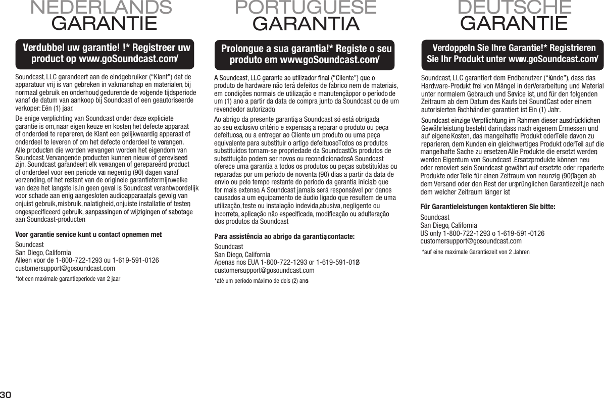 30Soundcast, LLC garantiert dem Endbenutzer (“Kunde”), dass dasHardware-Produkt frei von Mängel in der Verarbeitung und Material unter normalem Gebrauch und Service ist, und für den folgenden Zeitraum ab dem Datum des Kaufs bei SoundCast oder einem autorisierten Fachhändler garantiert ist: Ein (1) Jahr.Gewährleistung besteht darin, dass nach eigenem Ermessen undauf eigene Kosten, das mangelhafte Produkt oder Teile davon zureparieren, dem Kunden ein gleichwertiges Produkt oder Teil auf diemangelhafte Sache zu ersetzen. Alle Produkte die ersetzt werden, werden Eigentum von Soundcast . Ersatzprodukte können neu oder renoviert sein. Soundcast gewährt auf ersetzte oder reparierte Produkte oder Teile für einen Zeitraum von neunzig (90) Tagen abdem Versand oder den Rest der ursprünglichen Garantiezeit, je nach dem welcher Zeitraum länger ist.Für Garantieleistungen kontaktieren Sie bitte: Soundcast San Diego, California US only 1-800-722-1293 o 1-619-591-0126 customersupport@gosoundcast.com *auf eine maximale Garantiezeit von 2 JahrenGARANTIE DEUTSCHEVerdoppeln Sie Ihre Garantie!* Registrieren Sie Ihr Produkt unter www.goSoundcast.com/Verdoppeln Sie Ihre Garantie!* Registrieren Sie Ihr Produkt unter www.goSoundcast.com/  Soundcast, LLC garandeert aan de eindgebruiker (“Klant”) dat deapparatuur vrij is van gebreken in vakmanschap en materialen, bij normaal gebruik en onderhoud, gedurende de volgende tijdsperiodevanaf de datum van aankoop bij Soundcast of een geautoriseerde verkoper: Eén (1) jaar. De enige verplichting van Soundcast onder deze explicietegarantie is om, naar eigen keuze en kosten, het defecte apparaatof onderdeel te repareren, de Klant een gelijkwaardig apparaat of onderdeel te leveren of om het defecte onderdeel te vervangen.Alle producten die worden vervangen worden het eigendom van Soundcast. Vervangende producten kunnen nieuw of gereviseerd zijn. Soundcast garandeert elk vervangen of gerepareerd product of onderdeel voor een periode van negentig (90) dagen vanaf verzending, of het restant van de originele garantietermijn, welke van deze het langste is. In geen geval is Soundcast verantwoordelijk voor schade aan enig aangesloten audioapparaat, als gevolg van onjuist gebruik, misbruik, nalatigheid, onjuiste installatie of testen, aan Soundcast-producten.Voor garantie service kunt u contact opnemen met:Soundcast San Diego, CaliforniaAlleen voor de 1-800-722-1293 ou 1-619-591-0126  customersupport@gosoundcast.com*tot een maximale garantieperiode van 2 jaarGARANTIE NEDERLANDSVerdubbel uw garantie! !* Registreer uwproduct op www.goSoundcast.com/Verdubbel uw garantie! !* Registreer uwproduct op www.goSoundcast.com/produto de hardware não terá defeitos de fabrico nem de materiais, em condições normais de utilização e manutenção, por o período de um (1) ano a partir da data de compra junto da Soundcast ou de um revendedor autorizado.Ao abrigo da presente garantia, a Soundcast só está obrigada, ao seu exclusivo critério e expensas, a reparar o produto ou peça defeituosa, ou a entregar ao Cliente um produto ou uma peça equivalente para substituir o artigo defeituoso. Todos os produtos substituídos tornam-se propriedade da Soundcast. Os produtos de substituição podem ser novos ou recondicionados. A Soundcast oferece uma garantia a todos os produtos ou peças substituídas ou reparadas por um período de noventa (90) dias a partir da data de envio ou pelo tempo restante do período da garantia inicial, o que for mais extenso. A Soundcast jamais será responsável por danos causados a um equipamento de áudio ligado que resultem de uma utilização, teste ou instalação indevida, abusiva, negligente ou dos produtos da Soundcast.Para assistência ao abrigo da garantia, contacte:Soundcast San Diego, California Apenas nos EUA 1-800-722-1293 or 1-619-591-0126 customersupport@gosoundcast.com*até um período máximo de dois (2) anosGARANTIA   PORTUGUESEProlongue a sua garantia!* Registe o seu produto em www.goSoundcast.com/Prolongue a sua garantia!* Registe o seu produto em www.goSoundcast.com/