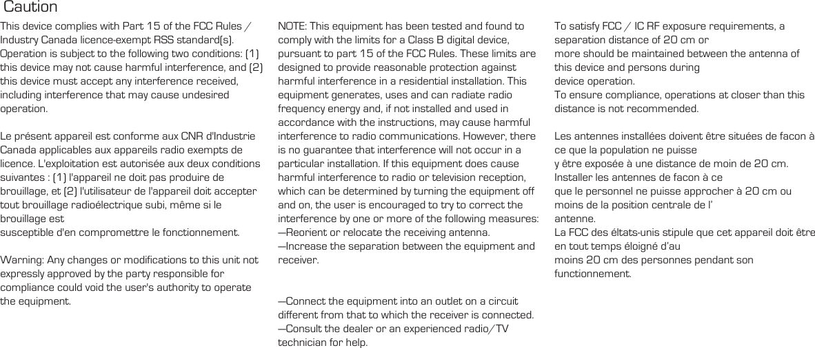 Caution This device complies with Part 15 of the FCC Rules / Industry Canada licence-exempt RSS standard(s). Operation is subject to the following two conditions: (1) this device may not cause harmful interference, and (2) this device must accept any interference received, including interference that may cause undesired operation.Le présent appareil est conforme aux CNR d&apos;Industrie Canada applicables aux appareils radio exempts de licence. L&apos;exploitation est autorisée aux deux conditions suivantes : (1) l&apos;appareil ne doit pas produire de brouillage, et (2) l&apos;utilisateur de l&apos;appareil doit accepter tout brouillage radioélectrique subi, même si le brouillage est susceptible d&apos;en compromettre le fonctionnement.Warning: Any changes or modifications to this unit not expressly approved by the party responsible for compliance could void the user&apos;s authority to operate the equipment.NOTE: This equipment has been tested and found to comply with the limits for a Class B digital device, pursuant to part 15 of the FCC Rules. These limits are designed to provide reasonable protection against harmful interference in a residential installation. This equipment generates, uses and can radiate radio frequency energy and, if not installed and used in accordance with the instructions, may cause harmful interference to radio communications. However, there is no guarantee that interference will not occur in a particular installation. If this equipment does cause harmful interference to radio or television reception, which can be determined by turning the equipment off and on, the user is encouraged to try to correct the interference by one or more of the following measures:—Reorient or relocate the receiving antenna.—Increase the separation between the equipment and receiver.—Connect the equipment into an outlet on a circuit different from that to which the receiver is connected.—Consult the dealer or an experienced radio/TV technician for help.To satisfy FCC / IC RF exposure requirements, a separation distance of 20 cm or more should be maintained between the antenna of this device and persons during device operation.To ensure compliance, operations at closer than this distance is not recommended. Les antennes installées doivent être situées de facon à ce que la population ne puisse y être exposée à une distance de moin de 20 cm. Installer les antennes de facon à ce que le personnel ne puisse approcher à 20 cm ou moins de la position centrale de l’ antenne.La FCC des éltats-unis stipule que cet appareil doit être en tout temps éloigné d’au moins 20 cm des personnes pendant son functionnement.  