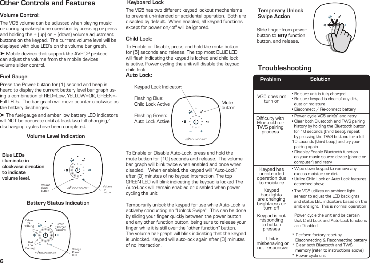 6Other Controls and FeaturesVolume Control: The VG5 volume can be adjusted when playing music or during speakerphone operation by pressing or press and holding the + (up) or – (down) volume adjustment buttons on the keypad.  The current volume level will be displayed with blue LED’s on the volume bar graph. ➤ Mobile devices that support the AVRCP protocol  can adjust the volume from the mobile devices  volume slider control. Fuel Gauge:  Press the Power button for (1) second and beep is heard to display the current battery level bar graph us-ing a combination of RED=Low, YELLOW=OK, GREEN=-Full LEDs.  The bar graph will move counter-clockwise as the battery discharges.➤ The fuel-gauge and amber low battery LED indicators will NOT be accurate until at least two full charging/discharging cycles have been completed.  Blue LEDs  illuminate in  clockwise direction to indicate  volume level. Volume Level IndicationBattery Status IndicationVolume up buttonOrange Power LEDVolume down buttonRed(Low Battery)Yellow(Ok Battery) Green(Charged Battery) Keyboard LockThe VG5 has two different keypad lockout mechanisms to prevent un-intended or accidental operation.  Both are disabled by default.  When enabled, all keypad functions except for power on/off will be ignored.Child Lock:  To Enable or Disable, press and hold the mute button for (5) seconds and release. The top most BLUE LED will flash indicating the keypad is locked and child lock is active. Power cycling the unit will disable the keypad child lock.Auto Lock:  Keypad Lock Indicator:Flashing Blue:  Child Lock ActiveFlashing Green:Auto Lock ActiveSlide finger from power button to any function button, and release. Mute  buttonTroubleshootingTemporary Unlock  Swipe Action To Enable or Disable Auto-Lock, press and hold the mute button for (10) seconds and release.  The volume bar graph will blink twice when enabled and once when disabled.   When enabled, the keypad will “Auto-Lock” after (3) minutes of no keypad interaction. The top GREEN LED will blink indicating the keypad is locked The Auto-Lock will remain enabled or disabled when power cycling the unit.Temporarily unlock the keypad for use while Auto-Lock is activeby conducting an “Unlock Swipe”.  This can be done by sliding your finger quickly between the power button and any other function button, being sure to release your finger while it is still over the “other function” button.  The volume bar graph will blink indicating that the keypad is unlocked. Keypad will auto-lock again after (3) minutes of no interaction.VG5 does not turn onDifficulty with  Bluetooth or TWS pairing processKeypad has  un-intended operation due to moistureKeypad backlights are changing brightness or turn offKeypad is not responding to button pressesUnit is  misbehaving or not responsive• Be sure unit is fully charged• Be sure keypad is clear of any dirt,        dust or moisture• Disconnect / Re-connect battery• Power cycle VG5 unit(s) and retry• Clear both Bluetooth and TWS pairing    history by holding the Bluetooth button    for 10 seconds (third beep), repeat    by pressing the TWS buttons for a full 10 seconds (third beep) and try your       pairing again• Disable/Enable Bluetooth function      on your music source device (phone or    computer) and retry• Wipe down keypad to remove any         excess moisture or dirt• Utilize Child Lock or Auto Lock features    described above• The VG5 utilizes an ambient light        sensor to adjust the LED backlights       and status LED indicators based on the    ambient light.  This is normal operationPower cycle the unit and be certain  that Child Lock and Auto-Lock functions are Disabled* Perform factory reset by     Disconnecting &amp; Reconnecting battery * Clear both Bluetooth and TWS     memory (refer to instructions above)* Power cycle unitProblem Solution