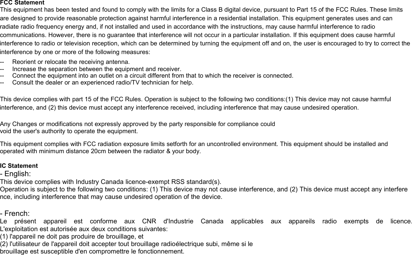 FCC StatementThis equipment has been tested and found to comply with the limits for a Class B digital device, pursuant to Part 15 of the FCC Rules. These limitsare designed to provide reasonable protection against harmful interference in a residential installation. This equipment generates uses and canradiate radio frequency energy and, if not installed and used in accordance with the instructions, may cause harmful interference to radiocommunications. However, there is no guarantee that interference will not occur in a particular installation. If this equipment does cause harmfulinterference to radio or television reception, which can be determined by turning the equipment off and on, the user is encouraged to try to correct theinterference by one or more of the following measures:-- Reorient or relocate the receiving antenna.-- Increase the separation between the equipment and receiver.-- Connect the equipment into an outlet on a circuit different from that to which the receiver is connected.-- Consult the dealer or an experienced radio/TV technician for help.This device complies with part 15 of the FCC Rules. Operation is subject to the following two conditions:(1) This device may not cause harmfulinterference, and (2) this device must accept any interference received, including interference that may cause undesired operation.Any Changes or modifications not expressly approved by the party responsible for compliance couldvoid the user&apos;s authority to operate the equipment.This equipment complies with FCC radiation exposure limits setforth for an uncontrolled environment. This equipment should be installed andoperated with minimum distance 20cm between the radiator &amp; your body.IC Statement- English:This device complies with Industry Canada licence-exempt RSS standard(s).Operation is subject to the following two conditions: (1) This device may not cause interference, and (2) This device must accept any interference, including interference that may cause undesired operation of the device.- French:Le présent appareil est conforme aux CNR d&apos;Industrie Canada applicables aux appareils radio exempts de licence.L&apos;exploitation est autorisée aux deux conditions suivantes:(1) l&apos;appareil ne doit pas produire de brouillage, et(2) l&apos;utilisateur de l&apos;appareil doit accepter tout brouillage radioélectrique subi, même si lebrouillage est susceptible d&apos;en compromettre le fonctionnement.