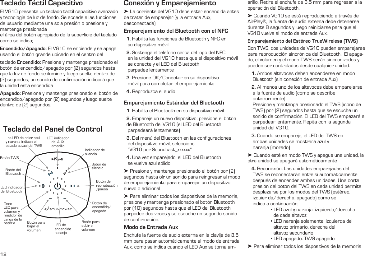 12Indicador de silencioBotón de  silencioLED indicadordel AUX amarilloLED indicador del BluetoothBotón del BluetoothBotón TWSLos LED de color azul  y naranja indican el estado actual del TWSOnce LED para volumen y medidor de carga de la bateríaBotón de encendido/apagadoBotón para subir el volumenLED de encendido naranjaBotón para bajar el volumenBotón de  reproducción / pausaTeclado del Panel de ControlTeclado Táctil CapacitivoEl VG10 presenta un teclado táctil capacitivo avanzado y tecnología de luz de fondo. Se accede a las funciones de usuario mediante una sola presión o presione y mantenga presionadael área del botón apropiado de la superﬁcie del teclado como se indica;Encendido/Apagado: El VG10 se enciende y se apaga usando el botón grande ubicado en el centro del teclado Encendido: Presione y mantenga presionado el botón de encendido/apagado por (2) segundos hasta que la luz de fondo se ilumine y luego suelte dentro de (2) segundos; un sonido de conﬁrmación indicará que la unidad está encendidaApagado: Presione y mantenga presionado el botón de encendido/apagado por (2) segundos y luego suelte dentro de (2) segundos.arillo. Retire el enchufe de 3.5 mm para regresar a la operación del Bluetooth. ➤ Cuando VG10 se está reproduciendo a través de AirPlay®, la fuente de audio externa debe detenerse durante 8 segundos y luego reiniciarse para que el VG10 vuelva al modo de entrada Aux.Emparejamiento del Estéreo TrueWireless (TWS)Con TWS, dos unidades de VG10 pueden emparejarse para reproducción sincrónica del Bluetooth.  El apaga-do, el volumen y el modo TWS serán sincronizados y pueden ser controlados desde cualquier unidad.    1. Ambos altavoces deben encenderse en modo      Bluetooth (sin conexión de entrada Aux)   2. Al menos uno de los altavoces debe emparejarse      a la fuente de audio (como se describe      anteriormente)     Presione y mantenga presionado el TWS (ícono de     TWS) por (2) segundos hasta que se escuche un     sonido de confirmación. El LED del TWS empezará a     parpadear lentamente. Repita con la segunda      unidad del VG10.    3. Cuando se empareje, el LED del TWS en      ambas unidades se mostrará azul y      naranja (morado)➤ Cuando esté en modo TWS y apague una unidad, la otra unidad se apagará automáticamente   4. Reconexión: Las unidades emparejadas del      TWS se reconectarán entre sí automáticamente     después de encender ambas unidades. Una corta     presión del botón del TWS en cada unidad permite     desplazarse por los modos del TWS (estéreo,      izquier da/derecha, apagado) como se      indica a continuación;  • LED azul y naranja: izquierda/derecha      de cada altavoz  • LED naranja solamente: izquierda del     altavoz primario, derecha del      altavoz secundario  • LED apagado: TWS apagado➤ Para eliminar todos los dispositivos de la memoria Conexión y Emparejamiento➤ La corriente del VG10 debe estar encendida antes de tratar de emparejar (y la entrada Aux,  desconectada)Emparejamiento del Bluetooth con el NFC  1. Habilita las funciones de Bluetooth y NFC en     su dispositivo móvil  2. Sostenga el teléfono cerca del logo del NFC         en la unidad del VG10 hasta que el dispositivo móvil   se conecte y el LED del Bluetooth     parpadee lentamente  3. Presione OK/Conectar en su dispositivo     móvil para completar el emparejamiento  4. Reproduzca el audioEmparejamiento Estándar del Bluetooth  1. Habilita el Bluetooth en su dispositivo móvil  2. Empareje un nuevo dispositivo: presione el botón         de Bluetooth del VG10 (el LED del Bluetooth     parpadeará lentamente)  3. Del menú del Bluetooth en las conﬁguraciones     del dispositivo móvil, seleccione     “VG10 por Soundcast_xxxxxx”  4. Una vez emparejado, el LED del Bluetooth     se vuelve azul sólido➤ Presione y mantenga presionado el botón por (2) segundos hasta oír un sonido para reingresar al modo de emparejamiento para emparejar un dispositivo nuevo o adicional➤ Para eliminar todos los dispositivos de la memoria, presione y mantenga presionado el botón Bluetooth por (10) segundos hasta que el LED del Bluetooth parpadee dos veces y se escuche un segundo sonido  de confirmación.Modo de Entrada AuxEnchufe la fuente de audio externa en la clavija de 3.5 mm para pasar automáticamente al modo de entrada Aux, como se indica cuando el LED Aux se torna am-