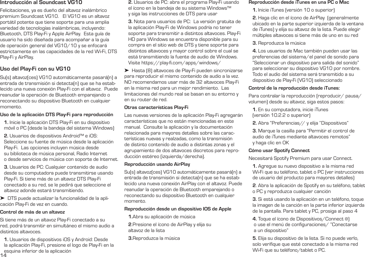 14Introducción al Soundcast VG10Felicitaciones, ya es dueño del altavoz inalámbrico premium Soundcast VG10.   El VG10 es un altavoz portátil potente que tiene soporte para una amplia variedad de tecnologías inalámbricas, incluyendo: Bluetooth, DTS Play-Fi y Apple AirPlay.  Esta guía de usuario ha sido diseñada para acompañar a la guía de operación general del VG10/10 y se enfocará estrictamente en las capacidades de la red Wi-Fi, DTS Play-Fi y AirPlay.Uso del Play-Fi con su VG10Su(s) altavoz(ces) VG10 automáticamente pasará(n) a entrada de transmisión si detecta(n) que se ha estab-lecido una nueva conexión Play-Fi con el altavoz.  Puede reanudar la operación de Bluetooth emparejando o reconectando su dispositivo Bluetooth en cualquier momento. Uso de la aplicación DTS Play-Fi para reproducción   1. Inicie la aplicación DTS Play-Fi en su dispositivo     móvil o PC (desde la bandeja del sistema Windows)   2. Usuarios de dispositivos Android™ e iOS:     Seleccione su fuente de música desde la aplicación    Play-Fi.  Las opciones incluyen música desde     su biblioteca de música personal, Radio Internet     o desde servicios de música con soporte de Internet.    3. Usuarios de PC: Cualquier contenido de audio     desde su computadora puede transmitirse usando    Play-Fi. Si tiene más de un altavoz DTS Play-Fi     conectado a su red, se le pedirá que seleccione el    altavoz adonde estará transmitiendo. ➤  DTS puede actualizar la funcionalidad de la apli-cación Play-Fi de vez en cuando.Control de más de un altavozSi tiene más de un altavoz Play-Fi conectado a su red, podrá transmitir en simultáneo el mismo audio a distintos altavoces.   1. Usuarios de dispositivos iOS y Android: Desde     la aplicación Play-Fi, presione el logo de Play-Fi en la    esquina inferior de la aplicación   2. Usuarios de PC: abra el programa Play-Fi usando    el ícono en la bandeja de su sistema Windows™     y siga las instrucciones de DTS para usar   3. Nota para usuarios de PC:  La versión gratuita de     la aplicación Play-Fi de Windows podría no tener    soporte para transmitir a distintos altavoces. Play-Fi    HD para Windows se encuentra disponible para su    compra en el sitio web de DTS y tiene soporte para    distintos altavoces y mayor control sobre el cual se    está transmitiendo la fuente de audio de Windows.          Visite https://play-ﬁ.com/apps/windows/➤  Hasta (8) altavoces de Play-Fi pueden sincronizarse para reproducir el mismo contenido de audio a la vez.  NO recomendamos usar más de 32 altavoces Play-Fi en la misma red para un mejor rendimiento.  Las limitaciones del mundo real se basan en su entorno y en su router de red.Otras características Play-FiLas nuevas versiones de la aplicación Play-Fi agregarán características que no están mencionadas en este manual.  Consulte la aplicación y la documentación relacionada para mayores detalles sobre las carac-terísticas nuevas y realzadas, como la transmisión de distinto contenido de audio a distintas zonas y el agrupamiento de dos altavoces discretos para repro-ducción estéreo (izquierda/derecha).Reproducción usando AirPlaySu(s) altavoz(ces) VG10 automáticamente pasará(n) a entrada de transmisión si detecta(n) que se ha estab-lecido una nueva conexión AirPlay con el altavoz. Puede reanudar la operación de Bluetooth emparejando o reconectando su dispositivo Bluetooth en cualquier momento.Reproducción desde un dispositivo IOS de Apple    1.Abra su aplicación de música   2.Presione el ícono de AirPlay y elija su     altavoz de la lista   3.Reproduzca la músicaReproducción desde iTunes en una PC o Mac   1. Inicie iTunes (versión 10 o superior)   2. Haga clic en el ícono de AirPlay  (generalmente          ubicado en la parte superior izquierda de la ventana    de iTunes) y elija su altavoz de la lista. Puede elegir     múltiples altavoces si tiene más de uno en su red   3. Reproduzca la música   4. Los usuarios de Mac también pueden usar las    preferencias del sistema/el panel de sonido para    “Seleccionar un dispositivo para salida del sonido”     para seleccionar su dispositivo VG10 por nombre.           Todo el audio del sistema será transmitido a su     dispositivo de Play-Fi (VG10) seleccionadoControl de la reproducción desde iTunes:   Para contralar la reproducción (reproducir/ pausa/volumen) desde su altavoz, siga estos pasos:   1. En su computadora, inicie iTunes     (versión 10.2.2 o superior)   2. Abra “Preferencias// y elija ‘‘Dispositivos”   3. Marque la casilla para “Permitir el control de     audio de iTunes mediante altavoces remotos”     y haga clic en OKCómo usar Spotify Connect Necesitará Spotify Premium para usar Connect.   1. Agregue su nuevo dispositivo a la misma red     Wi-Fi que su teléfono, tablet o PC (ver instrucciones     de usuario del producto para mayores detalles)   2. Abra la aplicación de Spotify en su teléfono, tablet     o PC y reproduzca cualquier canción   3. Si está usando la aplicación en un teléfono, toque     la imagen de la canción en la parte inferior izquierda    de la pantalla. Para tablet y PC, prosiga al paso 4   4. Toque el ícono de Dispositivos/Connect @)      o use el menú de conﬁguraciones/ ”Conectarse      a un dispositivo”   5. Elija su dispositivo de la lista. Si no puede verlo,     solo veriﬁque que esté conectado a la misma red     Wi-Fi que su teléfono/tablet o PC.
