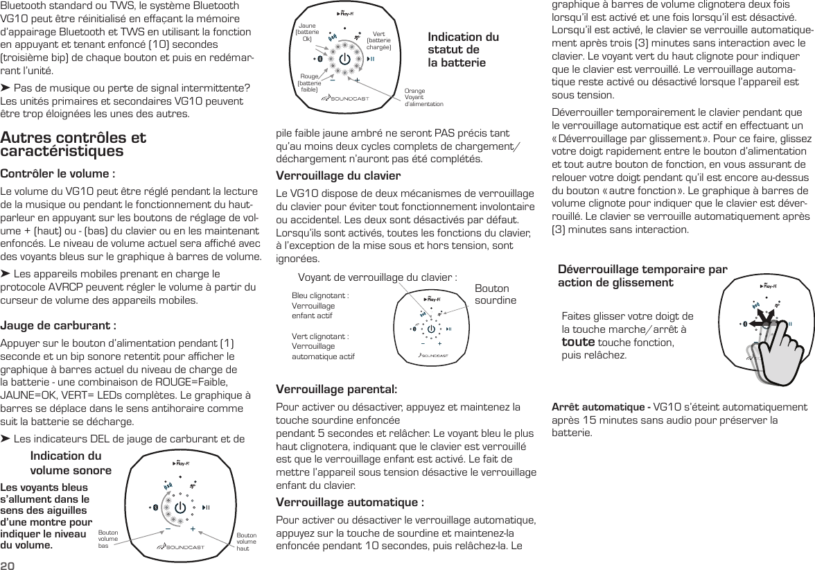 20Autres contrôles et  caractéristiquesContrôler le volume : Le volume du VG10 peut être réglé pendant la lecture de la musique ou pendant le fonctionnement du haut-parleur en appuyant sur les boutons de réglage de vol-ume + (haut) ou - (bas) du clavier ou en les maintenant enfoncés. Le niveau de volume actuel sera aﬃché avec des voyants bleus sur le graphique à barres de volume.➤ Les appareils mobiles prenant en charge le protocole AVRCP peuvent régler le volume à partir du curseur de volume des appareils mobiles.Jauge de carburant :  Appuyer sur le bouton d’alimentation pendant (1) seconde et un bip sonore retentit pour aﬃcher le graphique à barres actuel du niveau de charge de la batterie - une combinaison de ROUGE=Faible, JAUNE=OK, VERT= LEDs complètes. Le graphique à barres se déplace dans le sens antihoraire comme suit la batterie se décharge.➤ Les indicateurs DEL de jauge de carburant et de Les voyants bleus s’allument dans le sens des aiguilles d’une montre pour indiquer le niveau  du volume.Indication du  volume sonoreIndication du statut de  la batterieBouton volume hautOrangeVoyantd’alimentation Bouton volume basRouge (batterie faible)Jaune (batterie Ok) Vert (batterie chargée)pile faible jaune ambré ne seront PAS précis tant qu’au moins deux cycles complets de chargement/déchargement n’auront pas été complétés. Verrouillage du clavierLe VG10 dispose de deux mécanismes de verrouillage du clavier pour éviter tout fonctionnement involontaire ou accidentel. Les deux sont désactivés par défaut. Lorsqu’ils sont activés, toutes les fonctions du clavier, à l’exception de la mise sous et hors tension, sont ignorées. Faites glisser votre doigt de la touche marche/arrêt à toute touche fonction,  puis relâchez.Déverrouillage temporaire par  action de glissementVerrouillage parental:  Pour activer ou désactiver, appuyez et maintenez la touche sourdine enfoncéependant 5 secondes et relâcher. Le voyant bleu le plus haut clignotera, indiquant que le clavier est verrouillé est que le verrouillage enfant est activé. Le fait de mettre l’appareil sous tension désactive le verrouillage enfant du clavier.Verrouillage automatique :  Pour activer ou désactiver le verrouillage automatique, appuyez sur la touche de sourdine et maintenez-la enfoncée pendant 10 secondes, puis relâchez-la. Le Bleu clignotant :  Verrouillage  enfant actifVert clignotant :Verrouillage  automatique actifBouton sourdineVoyant de verrouillage du clavier :Arrêt automatique - VG10 s’éteint automatiquement après 15 minutes sans audio pour préserver la batterie.graphique à barres de volume clignotera deux fois lorsqu’il est activé et une fois lorsqu’il est désactivé. Lorsqu’il est activé, le clavier se verrouille automatique-ment après trois (3) minutes sans interaction avec le clavier. Le voyant vert du haut clignote pour indiquer que le clavier est verrouillé. Le verrouillage automa-tique reste activé ou désactivé lorsque l’appareil est sous tension.Déverrouiller temporairement le clavier pendant que le verrouillage automatique est actif en effectuant un « Déverrouillage par glissement ». Pour ce faire, glissez votre doigt rapidement entre le bouton d’alimentation et tout autre bouton de fonction, en vous assurant de relouer votre doigt pendant qu’il est encore au-dessus du bouton « autre fonction ». Le graphique à barres de volume clignote pour indiquer que le clavier est déver-rouillé. Le clavier se verrouille automatiquement après (3) minutes sans interaction.Bluetooth standard ou TWS, le système Bluetooth VG10 peut être réinitialisé en effaçant la mémoire d’appairage Bluetooth et TWS en utilisant la fonction en appuyant et tenant enfoncé (10) secondes (troisième bip) de chaque bouton et puis en redémar-rant l’unité.➤ Pas de musique ou perte de signal intermittente? Les unités primaires et secondaires VG10 peuvent être trop éloignées les unes des autres. 