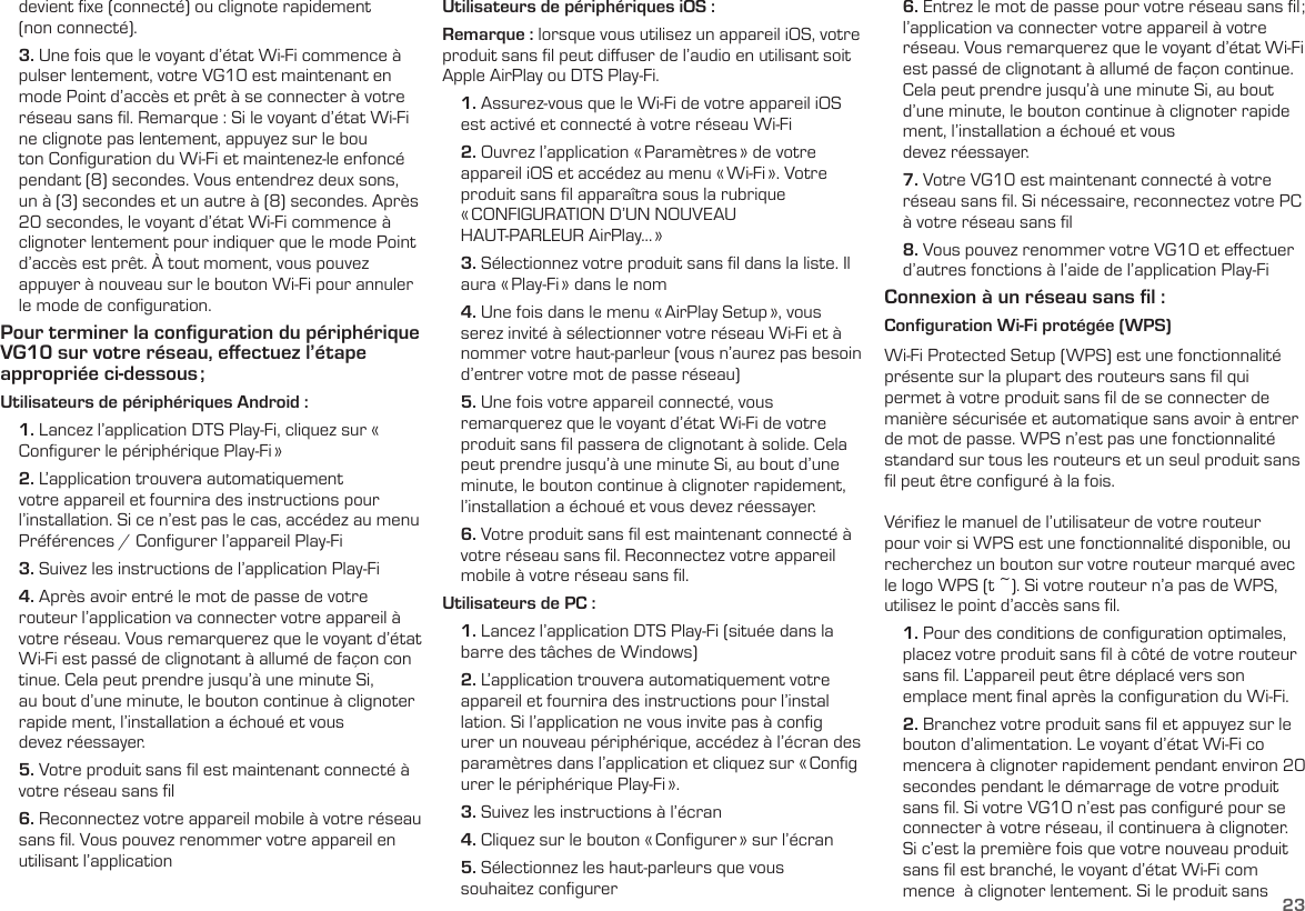 23    devient ﬁxe (connecté) ou clignote rapidement      (non connecté).    3. Une fois que le voyant d’état Wi-Fi commence à     pulser lentement, votre VG10 est maintenant en     mode Point d’accès et prêt à se connecter à votre     réseau sans ﬁl. Remarque : Si le voyant d’état Wi-Fi     ne clignote pas lentement, appuyez sur le bou     ton Conﬁguration du Wi-Fi et maintenez-le enfoncé     pendant (8) secondes. Vous entendrez deux sons,     un à (3) secondes et un autre à (8) secondes. Après     20 secondes, le voyant d’état Wi-Fi commence à    clignoter lentement pour indiquer que le mode Point     d’accès est prêt. À tout moment, vous pouvez     appuyer à nouveau sur le bouton Wi-Fi pour annuler     le mode de conﬁguration.Pour terminer la conﬁguration du périphérique VG10 sur votre réseau, eﬀectuez l’étape appropriée  ci-dessous ;Utilisateurs de périphériques Android :    1. Lancez l’application DTS Play-Fi, cliquez sur «      Conﬁgurer le périphérique Play-Fi »    2. L’application trouvera automatiquement      votre appareil et fournira des instructions pour     l’installation. Si ce n’est pas le cas, accédez au menu     Préférences / Conﬁgurer l’appareil Play-Fi    3. Suivez les instructions de l’application Play-Fi    4. Après avoir entré le mot de passe de votre      routeur l’application va connecter votre appareil à     votre réseau. Vous remarquerez que le voyant d’état     Wi-Fi est passé de clignotant à allumé de façon con     tinue. Cela peut prendre jusqu’à une minute Si,     au bout d’une minute, le bouton continue à clignoter     rapide ment, l’installation a échoué et vous      devez réessayer.    5. Votre  produit  sans  ﬁl  est  maintenant  connecté  à             votre réseau sans ﬁl    6. Reconnectez votre appareil mobile à votre réseau     sans ﬁl. Vous pouvez renommer votre appareil en     utilisant l’applicationUtilisateurs de périphériques iOS :Remarque : lorsque vous utilisez un appareil iOS, votre produit sans ﬁl peut diﬀuser de l’audio en utilisant soitApple AirPlay ou DTS Play-Fi.    1. Assurez-vous que le Wi-Fi de votre appareil iOS      est activé et connecté à votre réseau Wi-Fi    2. Ouvrez l’application « Paramètres » de votre      appareil iOS et accédez au menu « Wi-Fi ». Votre     produit sans ﬁl apparaîtra sous la rubrique      « CONFIGURATION D’UN NOUVEAU      HAUT-PARLEUR AirPlay... »    3. Sélectionnez votre produit sans ﬁl dans la liste. Il     aura « Play-Fi » dans le nom    4. Une fois dans le menu « AirPlay Setup », vous     serez invité à sélectionner votre réseau Wi-Fi et à     nommer votre haut-parleur (vous n’aurez pas besoin     d’entrer votre mot de passe réseau)    5. Une fois votre appareil connecté, vous      remarquerez que le voyant d’état Wi-Fi de votre     produit sans ﬁl passera de clignotant à solide. Cela     peut prendre jusqu’à une minute Si, au bout d’une     minute, le bouton continue à clignoter rapidement,     l’installation a échoué et vous devez réessayer.    6. Votre produit sans ﬁl est maintenant connecté à     votre réseau sans ﬁl. Reconnectez votre appareil     mobile à votre réseau sans ﬁl.Utilisateurs de PC :    1. Lancez l’application DTS Play-Fi (située dans la     barre des tâches de Windows)    2. L’application trouvera automatiquement votre     appareil et fournira des instructions pour l’instal     lation. Si l’application ne vous invite pas à conﬁg     urer un nouveau périphérique, accédez à l’écran des     paramètres dans l’application et cliquez sur « Conﬁg     urer le périphérique Play-Fi ».    3. Suivez les instructions à l’écran    4. Cliquez sur le bouton « Conﬁgurer » sur l’écran    5. Sélectionnez les haut-parleurs que vous      souhaitez conﬁgurer    6. Entrez le mot de passe pour votre réseau sans ﬁl ;     l’application va connecter votre appareil à votre     réseau. Vous remarquerez que le voyant d’état Wi-Fi     est passé de clignotant à allumé de façon continue.     Cela peut prendre jusqu’à une minute Si, au bout     d’une minute, le bouton continue à clignoter rapide     ment, l’installation a échoué et vous      devez réessayer.    7. Votre VG10 est maintenant connecté à votre     réseau sans ﬁl. Si nécessaire, reconnectez votre PC     à votre réseau sans ﬁl    8. Vous pouvez renommer votre VG10 et eﬀectuer     d’autres fonctions à l’aide de l’application Play-FiConnexion à un réseau sans ﬁl :Configuration Wi-Fi protégée (WPS)Wi-Fi Protected Setup (WPS) est une fonctionnalité présente sur la plupart des routeurs sans ﬁl qui permet à votre produit sans ﬁl de se connecter de manière sécurisée et automatique sans avoir à entrer de mot de passe. WPS n’est pas une fonctionnalité standard sur tous les routeurs et un seul produit sans ﬁl peut être conﬁguré à la fois.Vériﬁez le manuel de l’utilisateur de votre routeur pour voir si WPS est une fonctionnalité disponible, ou recherchez un bouton sur votre routeur marqué avec le logo WPS (t ~). Si votre routeur n’a pas de WPS, utilisez le point d’accès sans ﬁl.    1. Pour des conditions de conﬁguration optimales,     placez votre produit sans ﬁl à côté de votre routeur     sans ﬁl. L’appareil peut être déplacé vers son      emplace ment ﬁnal après la conﬁguration du Wi-Fi.    2. Branchez votre produit sans ﬁl et appuyez sur le     bouton d’alimentation. Le voyant d’état Wi-Fi co     mencera à clignoter rapidement pendant environ 20     secondes pendant le démarrage de votre produit     sans ﬁl. Si votre VG10 n’est pas conﬁguré pour se     connecter à votre réseau, il continuera à clignoter.     Si c’est la première fois que votre nouveau produit     sans ﬁl est branché, le voyant d’état Wi-Fi com     mence  à clignoter lentement. Si le produit sans 