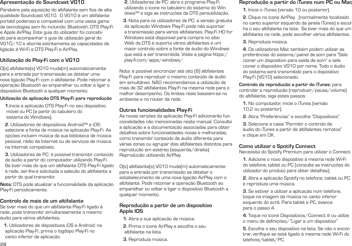 28Apresentação do Soundcast VG10Parabéns pela aquisição do altifalante sem ﬁos de alta qualidade Soundcast VG10.  O VG10 é um altifalante portátil poderoso e compatível com uma vasta gama de tecnologias sem ﬁo incluindo: Bluetooth, DTS Play-Fi e Apple AirPlay. Este guia do utilizador foi concebi-do para acompanhar o guia de utilização geral do VG10/10 e aborda estritamente as capacidades de ligação à Wi-Fi e DTS Play-Fi e AirPlay.Utilização de Play-Fi com o VG10O(s) altifalante(s) VG10 muda(m) automaticamente para a entrada por transmissão se detetar uma nova ligação Play-Fi com o altifalante. Pode retomar a operação Bluetooth ao emparelhar ou voltar a ligar o dispositivo Bluetooth a qualquer momento.Utilização da aplicação DTS Play-Fi para reprodução    1.Inicie a aplicação DTS Play-Fi no seu dispositivo      móvel ou PC (a partir do tabuleiro do       sistema do Windows).    2. Utilizadores de dispositivos Android™ e iOS:     selecione a fonte de música na aplicação Play-Fi. As     opções incluem música da sua biblioteca de música     pessoal, rádio da Internet ou de serviços de música     na Internet compatíveis.     3. Utilizadores de PC: é possível transmitir conteúdo     de áudio a partir do computador utilizando Play-Fi.     Se tiver mais do que um altifalante DTS Play-Fi ligado     à rede, ser-lhe-á solicitada a seleção do altifalante a     partir do qual transmitir.Nota: DTS pode atualizar a funcionalidade da aplicação Play-Fi periodicamente.Controlo de mais de um altifalanteSe tiver mais do que um altifalante Play-Fi ligado à rede, pode transmitir simultaneamente o mesmo áudio para vários altifalantes.   1. Utilizadores de dispositivos iOS e Android: na      aplicação Play-Fi, prima o logótipo Play-Fi no      canto inferior da aplicação.    2. Utilizadores de PC: abra o programa Play-Fi      utilizando o ícone no tabuleiro do sistema do Win     dows™ e siga as instruções da DTS parautilização.   3. Nota para os utilizadores de PC: a versão gratuita     da aplicação Windows Play-Fi pode não suportar     a transmissão para vários altifalantes. Play-Fi HD for     Windows está disponível para compra no sítio     Web da DTS e suporta vários altifalantes e um     maior controlo sobre a fonte de áudio do Windows     que está a ser transmitida. Visite a página https:/     play-ﬁ.com/apps/windows/.Nota: é possível sincronizar até oito (8) altifalantes Play-Fi para reproduzir o mesmo conteúdo de áudio em simultâneo. NÃO recomendamos a utilização de mais de 32 altifalantes Play-Fi na mesma rede para o melhor desempenho. Os limites reais baseiam-se no ambiente e no router da rede.Outras funcionalidades Play-FiAs novas versões da aplicação Play-Fi adicionarão fun-cionalidades não mencionadas neste manual. Consulte a aplicação e a documentação associadas para obter detalhes sobre funcionalidades novas e melhoradas, como transmitir conteúdo de áudio diferente para várias zonas ou agrupar dois altifalantes distintos para reprodução em estéreo (esquerda/direita).Reprodução utilizando AirPlayO(s) altifalante(s) VG10 muda(m) automaticamente para a entrada por transmissão se detetar o estabelecimento de uma nova ligação AirPlay com o altifalante. Pode retomar a operação Bluetooth ao emparelhar ou voltar a ligar o dispositivo Bluetooth a qualquer momento.Reprodução a partir de um dispositivo  Apple IOS   1. Abra a sua aplicação de música.   2. Prima o ícone AirPlay e escolha o seu      altifalante na lista.   3. Reproduza música.Reprodução a partir do iTunes num PC ou Mac   1. Inicie o iTunes (versão 10 ou posterior).   2. Clique no ícone AirPlay   (normalmente localizado    no canto superior esquerdo da janela iTunes) e escol    ha o seu altifalante na lista.  Se tiver mais do que um    altifalante na rede, pode escolher vários altifalantes.   3. Reproduza música.   4. Os utilizadores Mac também podem utilizar as    preferências do sistema/painel de som para “Sele    cionar um dispositivo para saída de som” e sele    cionar o dispositivo VG10 por nome. Todo o áudio    do sistema será transmitido para o dispositivo     Play-Fi (VG10) selecionado.Controlo da reprodução a partir do iTunes: para controlar a reprodução (reproduzir/pausa/volume) do altifalante, siga estes passos:   1. No computador, inicie o iTunes (versão     10.2 ou posterior).   2. Abra “Preferências” e escolha “Dispositivos”.   3. Selecione a caixa “Permitir o controlo de     áudio do iTunes a partir de altifalantes remotos”     e clique em OK. Como utilizar o Spotify Connect Necessita do Spotify Premium para utilizar o Connect.   1. Adicione o novo dispositivo à mesma rede Wi-Fi    do telefone, tablet ou PC (consulte as instruções do    utilizador do produto para obter detalhes).   2. Abra a aplicação Spotify no telefone, tablet ou PC    e reproduza uma música.   3. Se estiver a utilizar a aplicação num telefone,    toque na imagem da música no canto inferior    esquerdo do ecrã. Para tablet e PC, avance     para o passo 4.   4. Toque no ícone Dispositivos/Connect @ ou utilize     o menu de deﬁnições/”Ligar a um dispositivo”   5. Escolha o seu dispositivo na lista. Se não o encon    trar, veriﬁque se está ligado à mesma rede Wi-Fi do    telefone/tablet/PC.