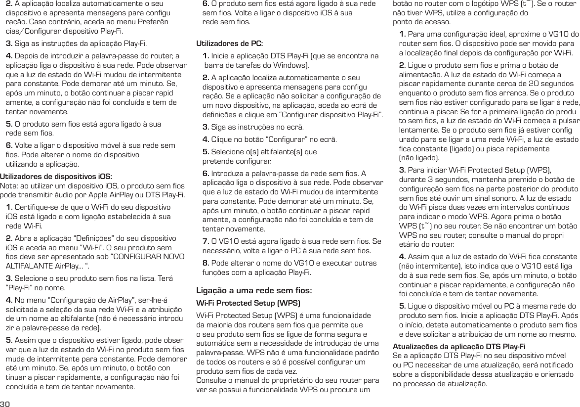 30   2. A aplicação localiza automaticamente o seu    dispositivo e apresenta mensagens para conﬁgu    ração. Caso contrário, aceda ao menu Preferên    cias/Conﬁgurar dispositivo Play-Fi.   3. Siga as instruções da aplicação Play-Fi.   4. Depois de introduzir a palavra-passe do router, a    aplicação liga o dispositivo à sua rede. Pode observar    que a luz de estado do Wi-Fi mudou de intermitente    para constante. Pode demorar até um minuto. Se,    após um minuto, o botão continuar a piscar rapid    amente, a conﬁguração não foi concluída e tem de    tentar novamente.   5. O produto sem ﬁos está agora ligado à sua     rede sem ﬁos.   6. Volte a ligar o dispositivo móvel à sua rede sem    ﬁos. Pode alterar o nome do dispositivo     utilizando a aplicação.Utilizadores de dispositivos iOS:Nota: ao utilizar um dispositivo iOS, o produto sem ﬁos pode transmitir áudio por Apple AirPlay ou DTS Play-Fi.   1. Certiﬁque-se de que o Wi-Fi do seu dispositivo    iOS está ligado e com ligação estabelecida à sua    rede Wi-Fi.   2. Abra a aplicação “Deﬁnições” do seu dispositivo    iOS e aceda ao menu “Wi-Fi”. O seu produto sem    ﬁos deve ser apresentado sob “CONFIGURAR NOVO    ALTIFALANTE AirPlay... “.   3. Selecione o seu produto sem ﬁos na lista. Terá    “Play-Fi” no nome.   4. No menu “Conﬁguração de AirPlay”, ser-lhe-á    solicitada a seleção da sua rede Wi-Fi e a atribuição    de um nome ao altifalante (não é necessário introdu    zir a palavra-passe da rede).   5. Assim que o dispositivo estiver ligado, pode obser    var que a luz de estado do Wi-Fi no produto sem ﬁos     muda de intermitente para constante. Pode demorar    até um minuto. Se, após um minuto, o botão con    tinuar a piscar rapidamente, a conﬁguração não foi     concluída e tem de tentar novamente.   6. O produto sem ﬁos está agora ligado à sua rede     sem ﬁos. Volte a ligar o dispositivo iOS à sua     rede sem ﬁos.Utilizadores de PC:   1. Inicie a aplicação DTS Play-Fi (que se encontra na      barra de tarefas do Windows).   2. A aplicação localiza automaticamente o seu     dispositivo e apresenta mensagens para conﬁgu    ração. Se a aplicação não solicitar a conﬁguração de     um novo dispositivo, na aplicação, aceda ao ecrã de     deﬁnições e clique em “Conﬁgurar dispositivo Play-Fi”.   3. Siga as instruções no ecrã.   4. Clique no botão “Conﬁgurar” no ecrã.   5. Selecione o(s) altifalante(s) que     pretende conﬁgurar.   6. Introduza a palavra-passe da rede sem ﬁos. A     aplicação liga o dispositivo à sua rede. Pode observar     que a luz de estado do Wi-Fi mudou de intermitente     para constante. Pode demorar até um minuto. Se,     após um minuto, o botão continuar a piscar rapid    amente, a conﬁguração não foi concluída e tem de     tentar novamente.   7. O VG10 está agora ligado à sua rede sem ﬁos. Se     necessário, volte a ligar o PC à sua rede sem ﬁos.   8. Pode alterar o nome do VG10 e executar outras     funções com a aplicação Play-Fi.Ligação a uma rede sem ﬁos:Wi-Fi Protected Setup (WPS)Wi-Fi Protected Setup (WPS) é uma funcionalidade da maioria dos routers sem ﬁos que permite que o seu produto sem ﬁos se ligue de forma segura e automática sem a necessidade de introdução de uma palavra-passe. WPS não é uma funcionalidade padrão de todos os routers e só é possível conﬁgurar um produto sem ﬁos de cada vez.Consulte o manual do proprietário do seu router para ver se possui a funcionalidade WPS ou procure um botão no router com o logótipo WPS (t~). Se o router não tiver WPS, utilize a conﬁguração do  ponto de acesso.    1. Para uma conﬁguração ideal, aproxime o VG10 do     router sem ﬁos. O dispositivo pode ser movido para     a localização ﬁnal depois da conﬁguração por Wi-Fi.   2. Ligue o produto sem ﬁos e prima o botão de     alimentação. A luz de estado do Wi-Fi começa a     piscar rapidamente durante cerca de 20 segundos     enquanto o produto sem ﬁos arranca. Se o produto     sem ﬁos não estiver conﬁgurado para se ligar à rede,     continua a piscar. Se for a primeira ligação do produ    to sem ﬁos, a luz de estado do Wi-Fi começa a pulsar     lentamente. Se o produto sem ﬁos já estiver conﬁg    urado para se ligar a uma rede Wi-Fi, a luz de estado     ﬁca constante (ligado) ou pisca rapidamente     (não ligado).   3. Para iniciar Wi-Fi Protected Setup (WPS),     durante 3 segundos, mantenha premido o botão de     conﬁguração sem ﬁos na parte posterior do produto     sem ﬁos até ouvir um sinal sonoro. A luz de estado     do Wi-Fi pisca duas vezes em intervalos contínuos     para indicar o modo WPS. Agora prima o botão     WPS (t~) no seu router. Se não encontrar um botão     WPS no seu router, consulte o manual do propri    etário do router.   4. Assim que a luz de estado do Wi-Fi ﬁca constante     (não intermitente), isto indica que o VG10 está liga    do à sua rede sem ﬁos. Se, após um minuto, o botão     continuar a piscar rapidamente, a conﬁguração não     foi concluída e tem de tentar novamente.   5. Ligue o dispositivo móvel ou PC à mesma rede do     produto sem ﬁos. Inicie a aplicação DTS Play-Fi. Após     o início, deteta automaticamente o produto sem ﬁos     e deve solicitar a atribuição de um nome ao mesmo.Atualizações da aplicação DTS Play-FiSe a aplicação DTS Play-Fi no seu dispositivo móvel ou PC necessitar de uma atualização, será notiﬁcado sobre a disponibilidade dessa atualização e orientado no processo de atualização.