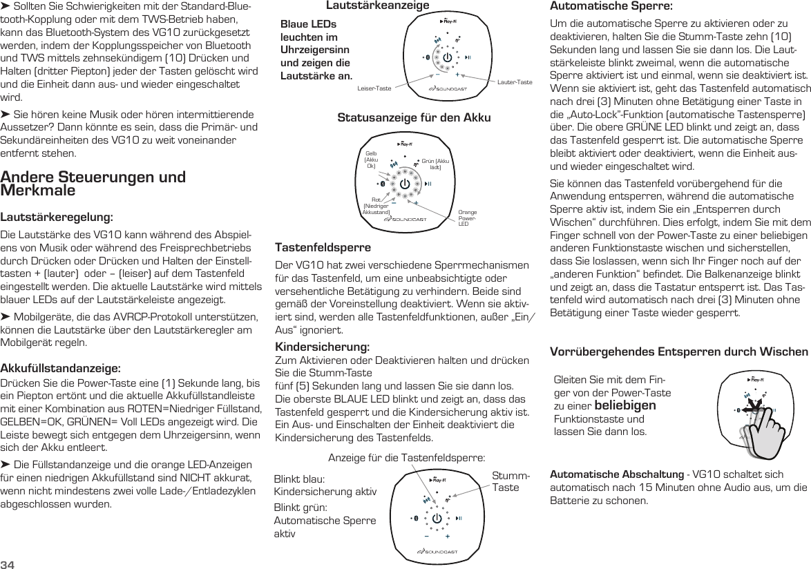 34Andere Steuerungen und  MerkmaleLautstärkeregelung: Die Lautstärke des VG10 kann während des Abspiel-ens von Musik oder während des Freisprechbetriebs durch Drücken oder Drücken und Halten der Einstell-tasten + (lauter)  oder – (leiser) auf dem Tastenfeld eingestellt werden. Die aktuelle Lautstärke wird mittels blauer LEDs auf der Lautstärkeleiste angezeigt.➤ Mobilgeräte, die das AVRCP-Protokoll unterstützen, können die Lautstärke über den Lautstärkeregler am Mobilgerät regeln. Akkufüllstandanzeige:  Drücken Sie die Power-Taste eine (1) Sekunde lang, bis ein Piepton ertönt und die aktuelle Akkufüllstandleiste mit einer Kombination aus ROTEN=Niedriger Füllstand, GELBEN=OK, GRÜNEN= Voll LEDs angezeigt wird. Die Leiste bewegt sich entgegen dem Uhrzeigersinn, wenn sich der Akku entleert.➤ Die Füllstandanzeige und die orange LED-Anzeigen für einen niedrigen Akkufüllstand sind NICHT akkurat, wenn nicht mindestens zwei volle Lade-/Entladezyklen abgeschlossen wurden.  Blaue LEDs  leuchten im  Uhrzeigersinn  und zeigen die  Lautstärke an. LautstärkeanzeigeStatusanzeige für den AkkuLauter-Taste Orange Power- LEDLeiser-TasteRot (Niedriger Akkustand)Gelb (Akku Ok) Grün (Akku lädt) TastenfeldsperreDer VG10 hat zwei verschiedene Sperrmechanismen für das Tastenfeld, um eine unbeabsichtigte oder versehentliche Betätigung zu verhindern. Beide sind gemäß der Voreinstellung deaktiviert. Wenn sie aktiv-iert sind, werden alle Tastenfeldfunktionen, außer „Ein/Aus“ ignoriert.Kindersicherung:  Zum Aktivieren oder Deaktivieren halten und drücken Sie die Stumm-Tastefünf (5) Sekunden lang und lassen Sie sie dann los. Die oberste BLAUE LED blinkt und zeigt an, dass das Tastenfeld gesperrt und die Kindersicherung aktiv ist. Ein Aus- und Einschalten der Einheit deaktiviert die Kindersicherung des Tastenfelds. Gleiten Sie mit dem Fin-ger von der Power-Taste zu einer beliebigen Funktionstaste und lassen Sie dann los.Vorrübergehendes Entsperren durch WischenAutomatische Sperre:  Um die automatische Sperre zu aktivieren oder zu deaktivieren, halten Sie die Stumm-Taste zehn (10) Sekunden lang und lassen Sie sie dann los. Die Laut-stärkeleiste blinkt zweimal, wenn die automatische Sperre aktiviert ist und einmal, wenn sie deaktiviert ist. Wenn sie aktiviert ist, geht das Tastenfeld automatisch nach drei (3) Minuten ohne Betätigung einer Taste in die „Auto-Lock”-Funktion (automatische Tastensperre) über. Die obere GRÜNE LED blinkt und zeigt an, dass das Tastenfeld gesperrt ist. Die automatische Sperre bleibt aktiviert oder deaktiviert, wenn die Einheit aus- und wieder eingeschaltet wird.Sie können das Tastenfeld vorübergehend für die Anwendung entsperren, während die automatische Sperre aktiv ist, indem Sie ein „Entsperren durch Wischen“ durchführen. Dies erfolgt, indem Sie mit dem Finger schnell von der Power-Taste zu einer beliebigen anderen Funktionstaste wischen und sicherstellen, dass Sie loslassen, wenn sich Ihr Finger noch auf der „anderen Funktion“ befindet. Die Balkenanzeige blinkt und zeigt an, dass die Tastatur entsperrt ist. Das Tas-tenfeld wird automatisch nach drei (3) Minuten ohne Betätigung einer Taste wieder gesperrt.Automatische Abschaltung - VG10 schaltet sich automatisch nach 15 Minuten ohne Audio aus, um die Batterie zu schonen.Blinkt blau:  Kindersicherung aktivBlinkt grün: Automatische Sperre aktivAnzeige für die Tastenfeldsperre:Stumm-Taste➤ Sollten Sie Schwierigkeiten mit der Standard-Blue-tooth-Kopplung oder mit dem TWS-Betrieb haben, kann das Bluetooth-System des VG10 zurückgesetzt werden, indem der Kopplungsspeicher von Bluetooth und TWS mittels zehnsekündigem (10) Drücken und Halten (dritter Piepton) jeder der Tasten gelöscht wird und die Einheit dann aus- und wieder eingeschaltet wird.➤ Sie hören keine Musik oder hören intermittierende Aussetzer? Dann könnte es sein, dass die Primär- und Sekundäreinheiten des VG10 zu weit voneinander entfernt stehen.