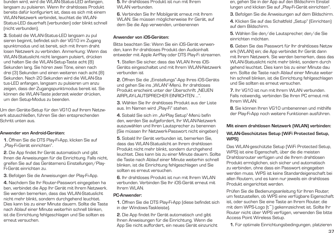 37   bunden wird, wird die WLAN-Status-LED anfangen,     langsam zu pulsieren. Wenn Ihr drahtloses Produkt     bereits dafür konﬁguriert ist, dass es sich mit einem     WLAN-Netzwerk verbindet, leuchtet die WLAN-    Status-LED dauerhaft (verbunden) oder blinkt schnell     (nicht verbunden).   3. Sobald die WLAN-Status-LED langsam zu pul    sieren beginnt, beﬁndet sich der VG10 im Zugang    spunktmodus und ist bereit, sich mit Ihrem draht    losen Netzwerk zu verbinden. Anmerkung: Wenn das     WLAN-Statuslicht nicht langsam pulsiert, drücken     und halten Sie die WLAN-Setup-Taste acht (8)     Sekunden lang. Sie hören zwei Töne, einen nach     drei (3) Sekunden und einen weiteren nach acht (8)     Sekunden. Nach 20 Sekunden wird die WLAN-Sta    tus-LED anfangen, langsam zu pulsieren um anzu    zeigen, dass der Zugangspunktmodus bereit ist. Sie     können die WLAN-Taste jederzeit wieder drücken,     um den Setup-Modus zu beenden. Um den Geräte-Setup für den VG10 auf Ihrem Netzw-erk abzuschließen, führen Sie den entsprechenden Schritt unten aus. Anwender von Android-Geräten:   1. Öﬀnen Sie die DTS Play-Fi-App, klicken Sie auf     „Play-Fi-Gerät einrichten“.   2. Die App ﬁndet Ihr Gerät automatisch und gibt     Ihnen die Anweisungen für die Einrichtung. Falls nicht,     greifen Sie auf das Gerätemenü Einstellungen/Play-    Fi-Gerät einrichten zu.   3. Befolgen Sie die Anweisungen der Play-Fi-App.   4. Nachdem Sie Ihr Router-Passwort eingegeben ha    ben, verbindet die App Ihr Gerät mit Ihrem Netzwerk.     Sie werden bemerken, dass das WLAN-Statuslicht     nicht mehr blinkt, sondern durchgehend leuchtet.     Dies kann bis zu einer Minute dauern. Sollte die Taste     nach Ablauf einer Minute weiterhin schnell blinken,     ist die Einrichtung fehlgeschlagen und Sie sollten es     erneut versuchen.   5. Ihr drahtloses Produkt ist nun mit Ihrem     WLAN verbunden.   6. Verbinden Sie Ihr Mobilgerät erneut mit Ihrem     WLAN. Sie müssen möglicherweise Ihr Gerät, auf     dem Sie die App verwenden, umbenennenAnwender von iOS-Geräten:Bitte beachten Sie: Wenn Sie ein iOS-Gerät verwen-den, kann Ihr drahtloses Produkt den Audioinhalt entweder mit Apple AirPlay oder DTS Play-Fi streamen.   1. Stellen Sie sicher, dass das WLAN Ihres iOS-    Geräts eingeschaltet und mit Ihrem WLAN-Netzwerk     verbunden ist   2. Öﬀnen Sie die „Einstellungs“-App Ihres iOS-Geräts     und gehen Sie ins „WLAN“-Menü. Ihr drahtloses     Produkt erscheint unter der Überschrift „NEUEN     AIRPLAY-LAUTSPRECHER EINRICHTEN ...“.   3. Wählen Sie Ihr drahtloses Produkt aus der Liste     aus. Im Namen wird „Play-Fi“ stehen.   4. Sobald Sie sich im „AirPlay Setup“-Menü beﬁn    den, werden Sie aufgefordert, Ihr WLAN-Netzwerk     auszuwählen und Ihren Lautsprecher zu benennen     (Sie müssen Ihr Netzwerk-Passwort nicht eingeben)   5. Sobald Ihr Gerät verbunden ist, bemerken Sie,     dass das WLAN-Statuslicht an Ihrem drahtlosen     Produkt nicht mehr blinkt, sondern durchgehend     leuchtet. Dies kann bis zu einer Minute dauern. Sollte     die Taste nach Ablauf einer Minute weiterhin schnell     blinken, ist die Einrichtung fehlgeschlagen und Sie     sollten es erneut versuchen.   6. Ihr drahtloses Produkt ist nun mit Ihrem WLAN     verbunden. Verbinden Sie Ihr iOS-Gerät erneut mit     Ihrem WLAN.PC-Anwender:   1. Öﬀnen Sie die DTS Play-Fi-App (diese beﬁndet sich     in der Windows-Taskleiste).   2. Die App ﬁndet Ihr Gerät automatisch und gibt     Ihnen Anweisungen für die Einrichtung. Wenn die     App Sie nicht auﬀordert, ein neues Gerät einzuricht    en, gehen Sie in der App auf den Bildschirm Einstel    lungen und klicken Sie auf „Play-Fi-Gerät einrichten“.   3. Befolgen Sie die Anweisungen auf dem Bildschirm.   4. Klicken Sie auf das Schaltfeld „Setup“ (Einrichten)     auf dem Bildschirm.   5. Wählen Sie den/die Lautsprecher, den/die Sie     einrichten möchten.   6. Geben Sie das Passwort für Ihr drahtloses Netzw    erk (WLAN) ein; die App verbindet Ihr Gerät dann     mit Ihrem Netzwerk. Sie werden bemerken, dass das     WLAN-Statuslicht nicht mehr blinkt, sondern durch    gehend leuchtet. Dies kann bis zu einer Minute dau    ern. Sollte die Taste nach Ablauf einer Minute weiter    hin schnell blinken, ist die Einrichtung fehlgeschlagen     und Sie sollten es erneut versuchen.   7. Ihr VG10 ist nun mit Ihrem WLAN verbunden.     Falls notwendig, verbinden Sie Ihren PC erneut mit     Ihrem WLAN.   8. Sie können Ihren VG10 umbenennen und mithilfe     der Play-Fi-App noch weitere Funktionen ausführen. Mit einem drahtlosen Netzwerk (WLAN) verbinden:WLAN-Geschütztes Setup (WiFi Protected Setup, WPS)Das WLAN-geschützte Setup (WiFi Protected Setup, WPS) ist eine Eigenschaft, über die die meisten Drahtlosrouter verfügen und die Ihrem drahtlosen Produkt ermöglichen, sich sicher und automatisch zu verbinden, ohne dass ein Passwort eingegeben werden muss. WPS ist keine Standardeigenschaft bei allen Routern, und es kann nur jeweils ein drahtloses Produkt eingerichtet werden.Prüfen Sie die Bedienungsanleitung für Ihren Router, um festzustellen, ob WPS eine verfügbare Eigenschaft ist, oder suchen Sie eine Taste an Ihrem Router, die mit dem WPS-Logo (t~) gekennzeichnet ist. Sollte Ihr Router nicht über WPS verfügen, verwenden Sie bitte Access Point Wireless Setup.   1. Für optimale Einrichtungsbedingungen, platzieren  