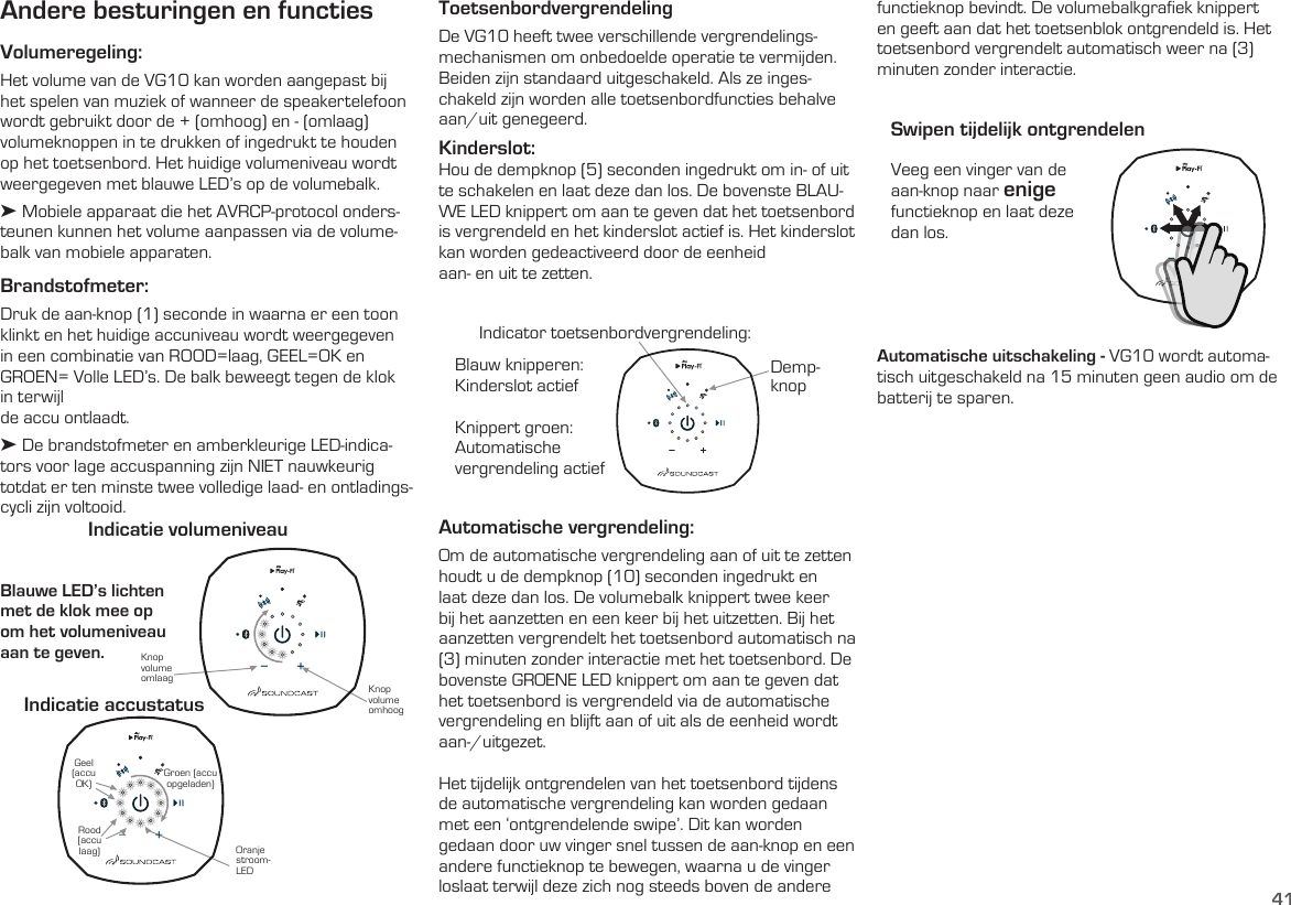 41Andere besturingen en functiesVolumeregeling:Het volume van de VG10 kan worden aangepast bij het spelen van muziek of wanneer de speakertelefoon wordt gebruikt door de + (omhoog) en - (omlaag) volumeknoppen in te drukken of ingedrukt te houden op het toetsenbord. Het huidige volumeniveau wordt weergegeven met blauwe LED’s op de volumebalk. ➤ Mobiele apparaat die het AVRCP-protocol onders-teunen kunnen het volume aanpassen via de volume-balk van mobiele apparaten.Brandstofmeter:  Druk de aan-knop (1) seconde in waarna er een toon klinkt en het huidige accuniveau wordt weergegeven in een combinatie van ROOD=laag, GEEL=OK en GROEN= Volle LED’s. De balk beweegt tegen de klok in terwijlde accu ontlaadt.➤ De brandstofmeter en amberkleurige LED-indica-tors voor lage accuspanning zijn NIET nauwkeurig totdat er ten minste twee volledige laad- en ontladings-cycli zijn voltooid.  Blauwe LED’s lichten met de klok mee op  om het volumeniveau aan te geven.Indicatie volumeniveauIndicatie accustatus Knop volume omhoogOranje stroom-LEDKnop volume omlaagRood (accu laag)Geel (accu OK) Groen (accu  opgeladen)ToetsenbordvergrendelingDe VG10 heeft twee verschillende vergrendelings-mechanismen om onbedoelde operatie te vermijden. Beiden zijn standaard uitgeschakeld. Als ze inges-chakeld zijn worden alle toetsenbordfuncties behalve  aan/uit genegeerd.Kinderslot:  Hou de dempknop (5) seconden ingedrukt om in- of uit te schakelen en laat deze dan los. De bovenste BLAU-WE LED knippert om aan te geven dat het toetsenbord is vergrendeld en het kinderslot actief is. Het kinderslot kan worden gedeactiveerd door de eenheid  aan- en uit te zetten.Veeg een vinger van de aan-knop naar enige functieknop en laat deze dan los.Swipen tijdelijk ontgrendelenAutomatische vergrendeling:  Om de automatische vergrendeling aan of uit te zetten houdt u de dempknop (10) seconden ingedrukt en laat deze dan los. De volumebalk knippert twee keer bij het aanzetten en een keer bij het uitzetten. Bij het aanzetten vergrendelt het toetsenbord automatisch na (3) minuten zonder interactie met het toetsenbord. De bovenste GROENE LED knippert om aan te geven dat het toetsenbord is vergrendeld via de automatische vergrendeling en blijft aan of uit als de eenheid wordt aan-/uitgezet.Het tijdelijk ontgrendelen van het toetsenbord tijdens de automatische vergrendeling kan worden gedaan met een ‘ontgrendelende swipe’. Dit kan worden gedaan door uw vinger snel tussen de aan-knop en een andere functieknop te bewegen, waarna u de vinger loslaat terwijl deze zich nog steeds boven de andere Automatische uitschakeling - VG10 wordt automa-tisch uitgeschakeld na 15 minuten geen audio om de batterij te sparen.Blauw knipperen:  Kinderslot actiefKnippert groen:Automatische  vergrendeling actiefDemp-knopIndicator toetsenbordvergrendeling:functieknop bevindt. De volumebalkgrafiek knippert en geeft aan dat het toetsenblok ontgrendeld is. Het toetsenbord vergrendelt automatisch weer na (3) minuten zonder interactie.