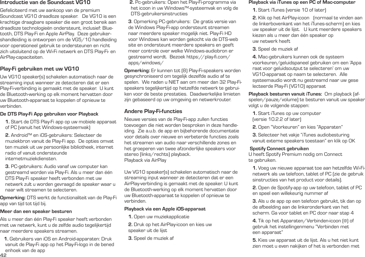 42Introductie van de Soundcast VG10Gefeliciteerd met uw aankoop van de premium Soundcast VG10 draadloze speaker.   De VG10 is een krachtige draagbare speaker die een groot bereik aan draadloze technologieën ondersteunt, inclusief: Blue-tooth, DTS Play-Fi en Apple AirPlay.  Deze gebruiker-shandleiding is ontworpen om de VG5/10 handleiding voor operationeel gebruik te ondersteunen en richt zich uitsluitend op de Wi-Fi netwerk en DTS Play-Fi- en AirPlay-capaciteiten.Play-Fi gebruiken met uw VG10Uw VG10 speaker(s) schakelen automatisch naar de streaming input wanneer ze detecteren dat er een Play-Fi-verbinding is gemaakt met de speaker.  U kunt de Bluetooth-werking op elk moment hervatten door uw Bluetooth-apparaat te koppelen of opnieuw te verbinden.De DTS Play-Fi App gebruiken voor Playback    1. Start de DTS Play-Fi app op uw mobiele apparaat      of PC (vanuit het Windows-systeemvak)    2. Android™ en iOS-gebruikers: Selecteer de      muziekbron vanuit de Play-Fi app.  De opties omvat     ten muziek uit uw persoonlijke bibliotheek, internet     radio of vanuit ondersteunde      internetmuziekdiensten.     3. PC-gebruikers: Audio vanaf uw computer kan      gestreamd worden via Play-Fi. Als u meer dan één      DTS Play-Fi speaker heeft verbonden met uw      netwerk zult u worden gevraagd de speaker waar u      naar wilt streamen te selecteren.Opmerking: DTS werkt de functionaliteit van de Play-Fi app van tijd tot tijd bij.Meer dan een speaker besturenAls u meer dan één Play-Fi speaker heeft verbonden met uw netwerk, kunt u de zelfde audio tegelijkertijd naar meerdere speakers streamen.   1. Gebruikers van iOS en Android-apparaten: Druk      vanuit de Play-Fi app op het Play-Fi-logo in de bened     enhoek van de app    2. Pc-gebruikers: Open het Play-Fi-programma via      het icoon in uw Windows™-systeemvak en volg de       DTS-gebruikersinstructies   3. Opmerking PC-gebruikers:  De gratis versie van     de Windows Play-Fi-app ondersteunt streamen     naar meerdere speaker mogelijk niet. Play-Fi HD     voor Windows kan worden gekocht via de DTS-web    site en ondersteunt meerdere speakers en geeft     meer controle over welke Windows-audiobron er     gestreamd wordt.  Bezoek https://play-ﬁ.com/    apps/windows/Opmerking: Er kunnen tot (8) Play-Fi-speakers worden gesynchroniseerd om tegelijk dezelfde audio af te spelen.  We raden u NIET aan om meer dan 32 Play-Fi-speakers tegelijkertijd op hetzelfde netwerk te gebrui-ken voor de beste prestaties.  Daadwerkelijke limieten zijn gebaseerd op uw omgeving en netwerkrouter.Andere Play-Fi-functiesNieuwe versies van de Play-Fi-app zullen functies toevoegen die niet worden besproken in deze handle-iding.  Zie a.u.b. de app en bijbehorende documentatie voor details over nieuwe en verbeterde functies zoals het streamen van audio naar verschillende zones en het groeperen van twee afzonderlijke speakers voor stereo (links/rechts) playback.Playback via AirPlayUw VG10 speaker(s) schakelen automatisch naar de streaming input wanneer ze detecteren dat er een AirPlay-verbinding is gemaakt met de speaker. U kunt de Bluetooth-werking op elk moment hervatten door uw Bluetooth-apparaat te koppelen of opnieuw te verbinden.Playback via een Apple iOS-apparaat   1. Open uw muziekapplicatie   2. Druk op het AirPlay-icoon en kies uw     speaker uit de lijst   3. Speel de muziek af Playback via iTunes op een PC of Mac-computer   1. Start iTunes (versie 10 of later)   2. Klik op het AirPlay-icoon   (normaal te vinden aan     de linkerbovenkant van het iTunes-scherm) en kies     uw speaker uit de lijst.   U kunt meerdere speakers     kiezen als u meer dan één speaker op     uw netwerk heeft   3. Speel de muziek af   4. Mac-gebruikers kunnen ook de systeem    voorkeuren/geluidspaneel gebruiken om een ‘Appa    raat voor geluidsoutput te selecteren’ om uw     VG10-apparaat op naam te selecteren.  Alle     systeemaudio wordt nu gestreamd naar uw gese    lecteerde Play-Fi (VG10) apparaatPlayback besturen vanuit iTunes:  Om playback (af-spelen/pauze/volume) te besturen vanuit uw speaker volgt u de volgende stappen:   1. Start iTunes op uw computer     (versie 10.2.2 of later)   2. Open “Voorkeuren” en kies “Apparaten”   3. Selecteer het vakje “iTunes audiobesturing     vanuit externe speakers toestaan” en klik op OK Spotify Connect gebruiken U heeft Spotify Premium nodig om Connect  te gebruiken.    1. Voeg uw nieuwe apparaat toe aan hetzelfde Wi-Fi-    netwerk als uw telefoon, tablet of PC (zie de gebruik    sinstructies van het product voor details).   2. Open de Spotify-app op uw telefoon, tablet of PC     en speel een willekeurig nummer af   3. Als u de app op een telefoon gebruikt, tik dan op     de afbeelding aan de linkeronderkant van het     scherm. Ga voor tablet en PC door naar stap 4   4. Tik op het Apparaten/Verbinden-icoon (@) of     gebruik het instellingenmenu ”Verbinden met     een apparaat”   5. Kies uw apparaat uit de lijst. Als u het niet kunt     zien moet u even nakijken of het is verbonden met 