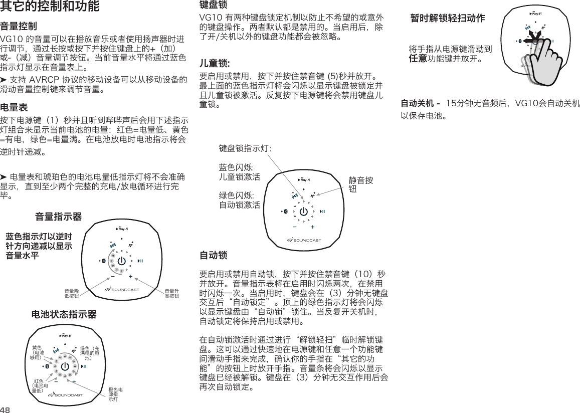 48其它的控制和功能音量控制 VG10 的音量可以在播放音乐或者使用扬声器时进行调节，通过长按或按下并按住键盘上的+（加）或-（减）音量调节按钮。当前音量水平将通过蓝色指示灯显示在音量表上。 ➤ 支持 AVRCP 协议的移动设备可以从移动设备的滑动音量控制键来调节音量。 电量表  按下电源键（1）秒并且听到哔哔声后会用下述指示灯组合来显示当前电池的电量：红色=电量低、黄色 =有电，绿色=电量满。在电池放电时电池指示将会逆时针递减。 ➤ 电量表和琥珀色的电池电量低指示灯将不会准确显示，直到至少两个完整的充电/放电循环进行完毕。  蓝色指示灯以逆时针方向递减以显示音量水平音量指示器电池状态指示器音量升高按钮橙色电源指示灯音量降低按钮红色 （电池电量低）黄色 （电池够用）绿色（充满电的电池）键盘锁VG10 有两种键盘锁定机制以防止不希望的或意外的键盘操作。两者默认都是禁用的。当启用后，除了开/关机以外的键盘功能都会被忽略。 儿童锁:  要启用或禁用，按下并按住禁音键 (5)秒并放开。最上面的蓝色指示灯将会闪烁以显示键盘被锁定并且儿童锁被激活。反复按下电源键将会禁用键盘儿童锁。将手指从电源键滑动到 任意功能键并放开。暂时解锁轻扫动作自动锁   要启用或禁用自动锁，按下并按住禁音键（10）秒并放开。音量指示表将在启用时闪烁两次，在禁用时闪烁一次。当启用时，键盘会在（3）分钟无键盘交互后“自动锁定”。顶上的绿色指示灯将会闪烁以显示键盘由“自动锁”锁住。当反复开关机时，自动锁定将保持启用或禁用。在自动锁激活时通过进行“解锁轻扫”临时解锁键盘。这可以通过快速地在电源键和任意一个功能键间滑动手指来完成，确认你的手指在“其它的功能”的按钮上时放开手指。音量条将会闪烁以显示键盘已经被解锁。键盘在（3）分钟无交互作用后会再次自动锁定。自动关机 -  15分钟无音频后，VG10会自动关机以保存电池。键盘锁指示灯：蓝色闪烁:  儿童锁激活绿色闪烁:自动锁激活静音按钮