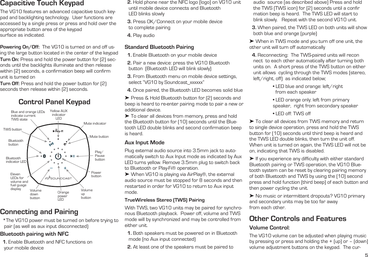 5Mute indicatorMute buttonYellow AUX indicator LEDBluetooth indicator LEDBluetooth buttonTWS buttonBlue and orange LEDs indicate current  TWS stateEleven LEDs for volume and fuel guage displayPower buttonVolume up buttonOrange power LEDVolume down buttonPlay/Pause buttonControl Panel KeypadCapacitive Touch KeypadThe VG10 features an advanced capacitive touch key-pad and backlighting technology.  User functions are  accessed by a single press or press and hold over the appropriate button area of the keypad  surface as indicated.Powering On/Off:  The VG10 is turned on and off us-ing the large button located in the center of the keypadTurn On: Press and hold the power button for (2) sec-onds until the backlights illuminate and then release within (2) seconds, a confirmation beep will confirm unit is turned onTurn Off: Press and hold the power button for (2) seconds then release within (2) seconds.  Connecting and Pairing  *The VG10 power must be turned on before trying to      pair (as well as aux input disconnected)Bluetooth pairing with NFC  1. Enable Bluetooth and NFC functions on    your mobile device   audio  source (as described above) Press and hold    the TWS (TWS icon) for (2) seconds until a confir    mation beep is heard.  The TWS LED will start to     blink slowly.   Repeat with the second VG10 unit.  3. When paired, the TWS LED on both units will show     both blue and orange (purple)➤ When in TWS mode and you turn off one unit, the other unit will turn off automatically  4. Reconnecting:  The TWS-paired units will recon    nect  to each other automatically after turning both     units on.  A short press of the TWS button on either     unit allows  cycling through the TWS modes (stereo,     left/right, off)  as indicated below; • LED blue and orange: left/right      from each speaker • LED orange only: left from primary    speaker,  right from secondary speaker • LED off: TWS off➤ To clear all devices from TWS memory and return to single device operation, press and hold the TWS button for (10) seconds until third beep is heard and the TWS LED double blinks, then turn the unit off.    When unit is turned on again, the TWS LED will not be on, indicating that TWS is disabled.➤ If you experience any difficulty with either standard Bluetooth pairing or TWS operation, the VG10 Blue-tooth system can be reset by clearing pairing memory of both Bluetooth and TWS by using the (10) second press and hold function (third beep) of each button and then power cycling the unit.➤ No music or intermittent dropouts? VG10 primary and secondary units may be too far away  from each other.Other Controls and FeaturesVolume Control: The VG10 volume can be adjusted when playing music by pressing or press and holding the + (up) or – (down) volume adjustment buttons on the keypad.  The cur-  2. Hold phone near the NFC logo (logo) on VG10 unit      until mobile device connects and Bluetooth     LED blinks slowly  3. Press OK/Connect on your mobile device     to complete pairing  4. Play audioStandard Bluetooth Pairing  1. Enable Bluetooth on your mobile device  2. Pair a new device: press the VG10 Bluetooth    button  (Bluetooth LED will blink slowly)  3. From Bluetooth menu on mobile device settings,          select “VG10 by Soundcast_xxxxxx”  4. Once paired, the Bluetooth LED becomes solid blue➤ Press &amp; Hold Bluetooth button for (2) seconds and beep is heard to re-enter pairing mode to pair a new or additional device.➤ To clear all devices from memory, press and hold the Bluetooth button for (10) seconds until the Blue-tooth LED double blinks and second confirmation beep is heard. Aux Input ModePlug external audio source into 3.5mm jack to auto-matically switch to Aux Input mode as indicated by Aux LED turns yellow. Remove 3.5mm plug to switch back to Bluetooth or Play-Fi® operation. ➤ When VG10 is playing via AirPlay®, the external audio source must be stopped for 8 seconds and then restarted in order for VG10 to return to Aux input mode.TrueWireless Stereo (TWS) PairingWith TWS, two VG10 units may be paired for synchro-nous Bluetooth playback.  Power off, volume and TWS mode will by synchronized and may be controlled from either unit.   1. Both speakers must be powered on in Bluetooth          mode (no Aux input connected)  2. At least one of the speakers must be paired to  