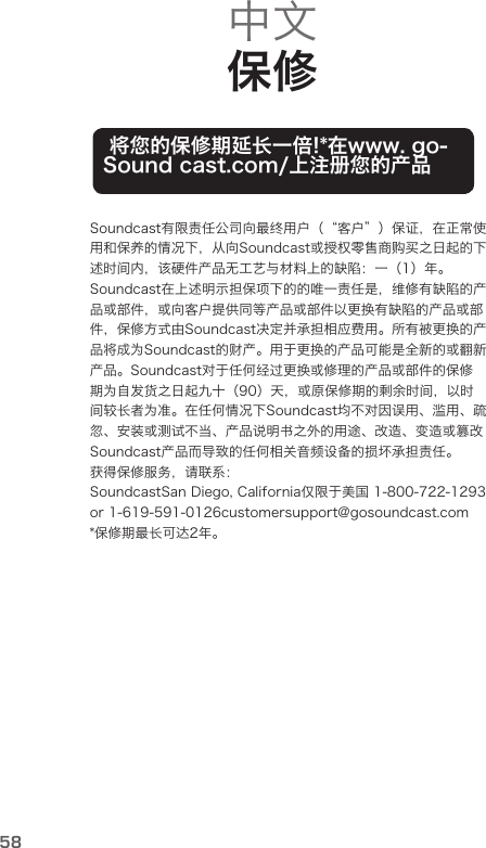 58中文 保修 将您的保修期延长一倍!*在www. go-Sound cast.com/上注册您的产品Soundcast有限责任公司向最终用户（“客户”）保证，在正常使用和保养的情况下，从向Soundcast或授权零售商购买之日起的下述时间内，该硬件产品无工艺与材料上的缺陷：一（1）年。Soundcast在上述明示担保项下的的唯一责任是，维修有缺陷的产品或部件，或向客户提供同等产品或部件以更换有缺陷的产品或部件，保修方式由Soundcast决定并承担相应费用。所有被更换的产品将成为Soundcast的财产。用于更换的产品可能是全新的或翻新产品。Soundcast对于任何经过更换或修理的产品或部件的保修期为自发货之日起九十（90）天，或原保修期的剩余时间，以时间较长者为准。在任何情况下Soundcast均不对因误用、滥用、疏忽、安装或测试不当、产品说明书之外的用途、改造、变造或篡改Soundcast产品而导致的任何相关音频设备的损坏承担责任。获得保修服务，请联系：SoundcastSan Diego, California仅限于美国 1-800-722-1293 or 1-619-591-0126customersupport@gosoundcast.com*保修期最长可达2年。