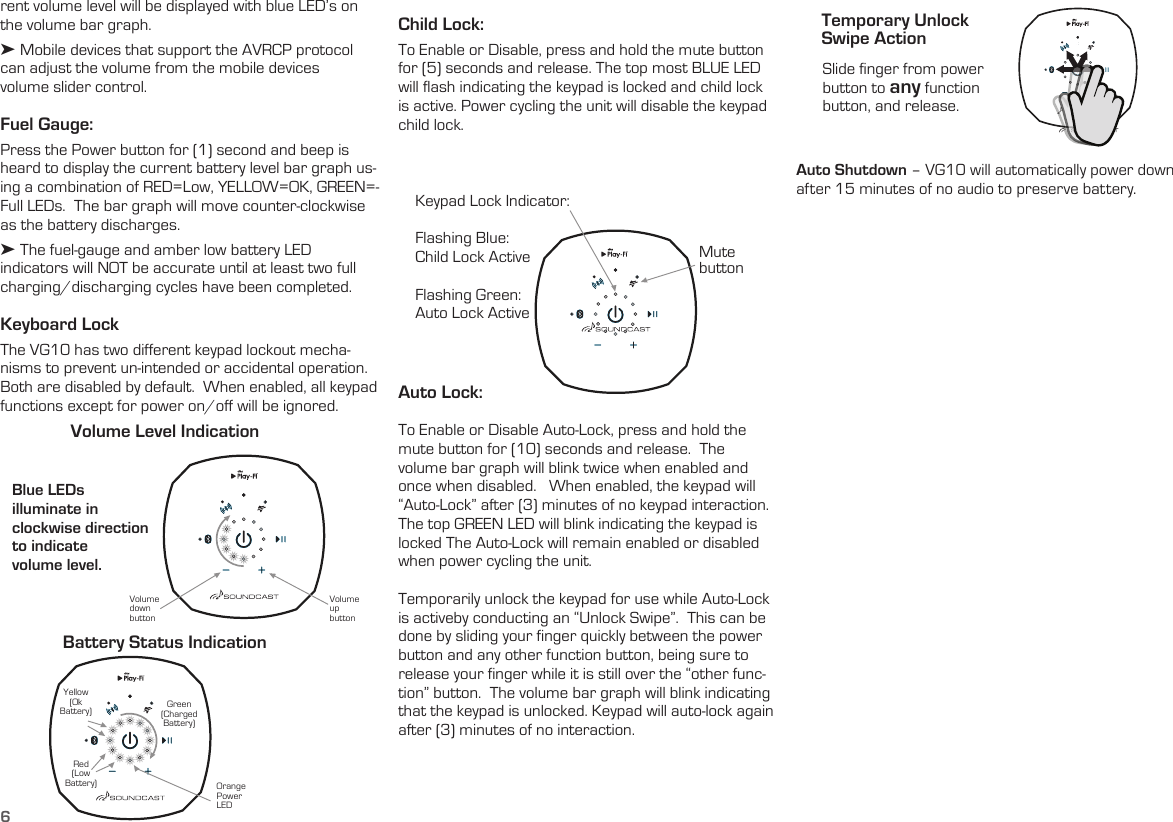 6rent volume level will be displayed with blue LED’s on the volume bar graph. ➤ Mobile devices that support the AVRCP protocol can adjust the volume from the mobile devices  volume slider control. Fuel Gauge:  Press the Power button for (1) second and beep is heard to display the current battery level bar graph us-ing a combination of RED=Low, YELLOW=OK, GREEN=-Full LEDs.  The bar graph will move counter-clockwise as the battery discharges.➤ The fuel-gauge and amber low battery LED indicators will NOT be accurate until at least two full charging/discharging cycles have been completed.   Keyboard LockThe VG10 has two different keypad lockout mecha-nisms to prevent un-intended or accidental operation.  Both are disabled by default.  When enabled, all keypad functions except for power on/off will be ignored.Blue LEDs  illuminate in  clockwise direction to indicate  volume level. Volume Level IndicationBattery Status IndicationVolume up buttonOrange Power LEDVolume down buttonRed(Low Battery)Yellow(Ok Battery) Green(Charged Battery)Child Lock:  To Enable or Disable, press and hold the mute button for (5) seconds and release. The top most BLUE LED will flash indicating the keypad is locked and child lock is active. Power cycling the unit will disable the keypad child lock.Keypad Lock Indicator:Flashing Blue:  Child Lock ActiveFlashing Green:Auto Lock ActiveSlide finger from power button to any function button, and release. Mute  buttonTemporary Unlock  Swipe ActionAuto Lock:   To Enable or Disable Auto-Lock, press and hold the mute button for (10) seconds and release.  The volume bar graph will blink twice when enabled and once when disabled.   When enabled, the keypad will “Auto-Lock” after (3) minutes of no keypad interaction. The top GREEN LED will blink indicating the keypad is locked The Auto-Lock will remain enabled or disabled when power cycling the unit.Temporarily unlock the keypad for use while Auto-Lock is activeby conducting an “Unlock Swipe”.  This can be done by sliding your finger quickly between the power button and any other function button, being sure to release your finger while it is still over the “other func-tion” button.  The volume bar graph will blink indicating that the keypad is unlocked. Keypad will auto-lock again after (3) minutes of no interaction.Auto Shutdown – VG10 will automatically power down after 15 minutes of no audio to preserve battery. 