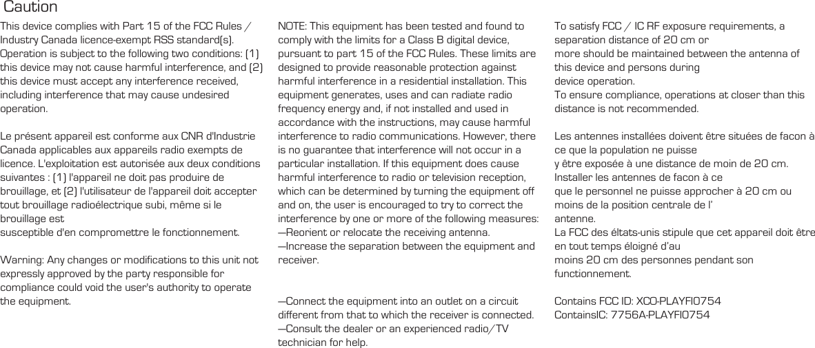 Caution This device complies with Part 15 of the FCC Rules / Industry Canada licence-exempt RSS standard(s). Operation is subject to the following two conditions: (1) this device may not cause harmful interference, and (2) this device must accept any interference received, including interference that may cause undesired operation.Le présent appareil est conforme aux CNR d&apos;Industrie Canada applicables aux appareils radio exempts de licence. L&apos;exploitation est autorisée aux deux conditions suivantes : (1) l&apos;appareil ne doit pas produire de brouillage, et (2) l&apos;utilisateur de l&apos;appareil doit accepter tout brouillage radioélectrique subi, même si le brouillage est susceptible d&apos;en compromettre le fonctionnement.Warning: Any changes or modifications to this unit not expressly approved by the party responsible for compliance could void the user&apos;s authority to operate the equipment.NOTE: This equipment has been tested and found to comply with the limits for a Class B digital device, pursuant to part 15 of the FCC Rules. These limits are designed to provide reasonable protection against harmful interference in a residential installation. This equipment generates, uses and can radiate radio frequency energy and, if not installed and used in accordance with the instructions, may cause harmful interference to radio communications. However, there is no guarantee that interference will not occur in a particular installation. If this equipment does cause harmful interference to radio or television reception, which can be determined by turning the equipment off and on, the user is encouraged to try to correct the interference by one or more of the following measures:—Reorient or relocate the receiving antenna.—Increase the separation between the equipment and receiver.—Connect the equipment into an outlet on a circuit different from that to which the receiver is connected.—Consult the dealer or an experienced radio/TV technician for help.To satisfy FCC / IC RF exposure requirements, a separation distance of 20 cm or more should be maintained between the antenna of this device and persons during device operation.To ensure compliance, operations at closer than this distance is not recommended. Les antennes installées doivent être situées de facon à ce que la population ne puisse y être exposée à une distance de moin de 20 cm. Installer les antennes de facon à ce que le personnel ne puisse approcher à 20 cm ou moins de la position centrale de l’ antenne.La FCC des éltats-unis stipule que cet appareil doit être en tout temps éloigné d’au moins 20 cm des personnes pendant son functionnement.Contains FCC ID: XCO-PLAYFI0754 ContainsIC: 7756A-PLAYFI0754
