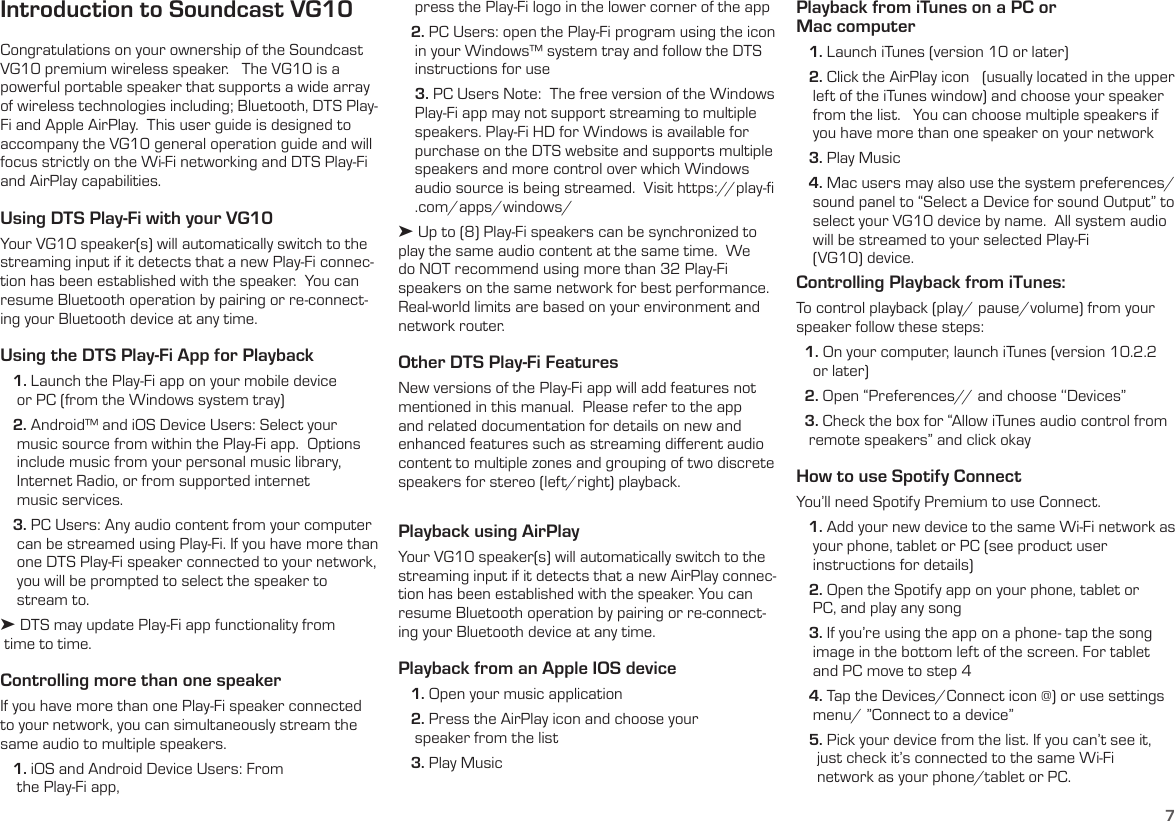 7Introduction to Soundcast VG10Congratulations on your ownership of the Soundcast VG10 premium wireless speaker.   The VG10 is a powerful portable speaker that supports a wide array of wireless technologies including; Bluetooth, DTS Play-Fi and Apple AirPlay.  This user guide is designed to accompany the VG10 general operation guide and will focus strictly on the Wi-Fi networking and DTS Play-Fi and AirPlay capabilities.Using DTS Play-Fi with your VG10Your VG10 speaker(s) will automatically switch to the streaming input if it detects that a new Play-Fi connec-tion has been established with the speaker.  You can resume Bluetooth operation by pairing or re-connect-ing your Bluetooth device at any time.Using the DTS Play-Fi App for Playback   1. Launch the Play-Fi app on your mobile device      or PC (from the Windows system tray)   2. Android™ and iOS Device Users: Select your      music source from within the Play-Fi app.  Options     include music from your personal music library,      Internet Radio, or from supported internet      music services.    3. PC Users: Any audio content from your computer     can be streamed using Play-Fi. If you have more than     one DTS Play-Fi speaker connected to your network,     you will be prompted to select the speaker to      stream to.➤ DTS may update Play-Fi app functionality from   time to time.Controlling more than one speakerIf you have more than one Play-Fi speaker connected to your network, you can simultaneously stream the same audio to multiple speakers.   1. iOS and Android Device Users: From      the Play-Fi app,     press the Play-Fi logo in the lower corner of the app   2. PC Users: open the Play-Fi program using the icon     in your Windows™ system tray and follow the DTS     instructions for use    3. PC Users Note:  The free version of the Windows     Play-Fi app may not support streaming to multiple     speakers. Play-Fi HD for Windows is available for     purchase on the DTS website and supports multiple    speakers and more control over which Windows    audio source is being streamed.  Visit https://play-ﬁ     .com/apps/windows/➤ Up to (8) Play-Fi speakers can be synchronized to play the same audio content at the same time.  We do NOT recommend using more than 32 Play-Fi speakers on the same network for best performance.  Real-world limits are based on your environment and network router.Other DTS Play-Fi FeaturesNew versions of the Play-Fi app will add features not mentioned in this manual.  Please refer to the app and related documentation for details on new and enhanced features such as streaming diﬀerent audio content to multiple zones and grouping of two discrete speakers for stereo (left/right) playback. Playback using AirPlayYour VG10 speaker(s) will automatically switch to the streaming input if it detects that a new AirPlay connec-tion has been established with the speaker. You can resume Bluetooth operation by pairing or re-connect-ing your Bluetooth device at any time.Playback from an Apple IOS device   1. Open your music application   2. Press the AirPlay icon and choose your      speaker from the list   3. Play MusicPlayback from iTunes on a PC or  Mac computer   1. Launch iTunes (version 10 or later)   2. Click the AirPlay icon   (usually located in the upper     left of the iTunes window) and choose your speaker     from the list.   You can choose multiple speakers if     you have more than one speaker on your network   3. Play Music   4. Mac users may also use the system preferences/     sound panel to “Select a Device for sound Output” to     select your VG10 device by name.  All system audio     will be streamed to your selected Play-Fi      (VG10) device.Controlling Playback from iTunes:   To control playback (play/ pause/volume) from your speaker follow these steps:  1. On your computer, launch iTunes (version 10.2.2      or later)  2. Open “Preferences// and choose ‘‘Devices”  3. Check the box for “Allow iTunes audio control from    remote speakers” and click okay How to use Spotify Connect You’ll need Spotify Premium to use Connect.   1. Add your new device to the same Wi-Fi network as     your phone, tablet or PC (see product user      instructions for details)   2. Open the Spotify app on your phone, tablet or      PC, and play any song   3. If you’re using the app on a phone- tap the song     image in the bottom left of the screen. For tablet      and PC move to step 4   4. Tap the Devices/Connect icon @) or use settings     menu/ ”Connect to a device”   5. Pick your device from the list. If you can’t see it,       just check it’s connected to the same Wi-Fi       network as your phone/tablet or PC.