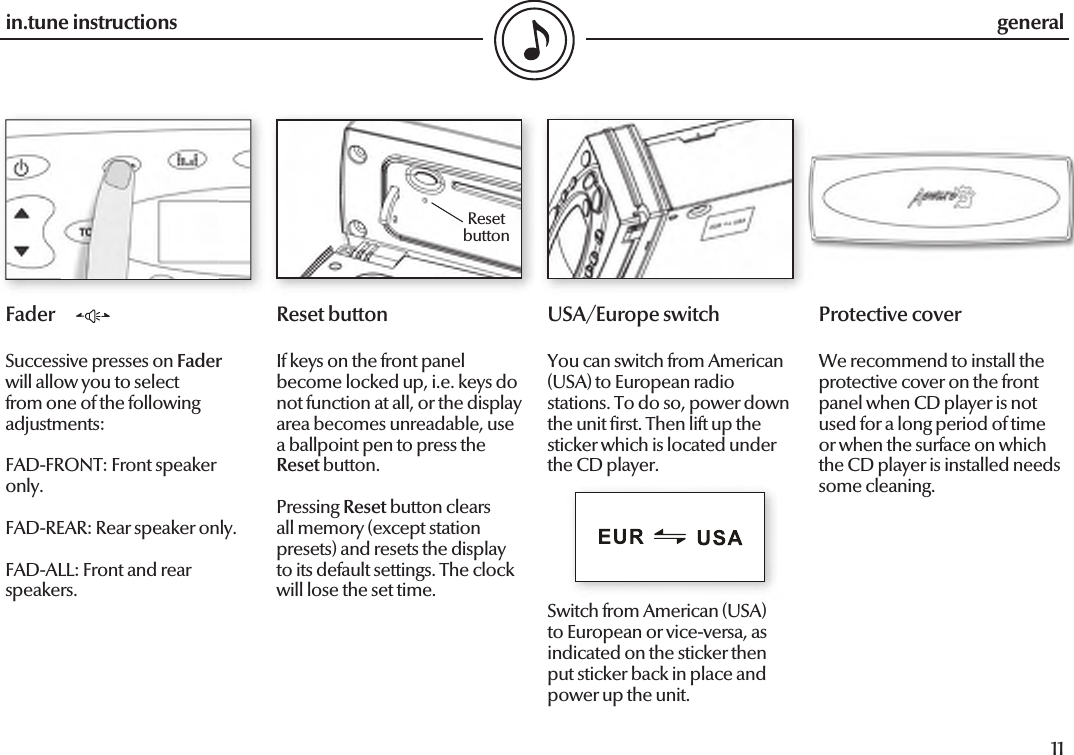  10in.tune instructions11in.tune instructionsFaderSuccessive presses on Fader will allow you to select from one of the following adjustments:FAD-FRONT: Front speaker only.FAD-REAR: Rear speaker only.FAD-ALL: Front and rear speakers.Reset buttonIf keys on the front panel become locked up, i.e. keys do not function at all, or the display area becomes unreadable, use a ballpoint pen to press the Reset button.Pressing Reset button clears all memory (except station presets) and resets the display to its default settings. The clock will lose the set time.generalUSA/Europe switchYou can switch from American (USA) to European radio stations. To do so, power down the unit  rst. Then lift up the sticker which is located under the CD player. Switch from American (USA) to European or vice-versa, as indicated on the sticker then put sticker back in place and power up the unit.Reset buttonProtective coverWe recommend to install the protective cover on the front panel when CD player is not used for a long period of time or when the surface on which the CD player is installed needs some cleaning.