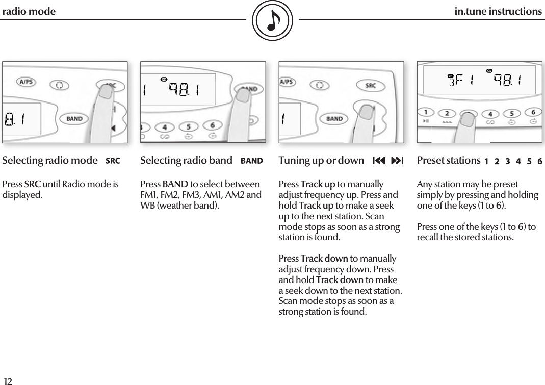  12in.tune instructions13in.tune instructionsSelecting radio modePress SRC until Radio mode is displayed.Selecting radio bandPress BAND to select between FM1, FM2, FM3, AM1, AM2 and WB (weather band).Tuning up or downPress Track up to manually adjust frequency up. Press and hold Track up to make a seek up to the next station. Scan mode stops as soon as a strong station is found.Press Track down to manually adjust frequency down. Press and hold Track down to make a seek down to the next station. Scan mode stops as soon as a strong station is found.Preset stationsAny station may be preset simply by pressing and holding one of the keys (1 to 6).Press one of the keys (1 to 6) to recall the stored stations.radio mode