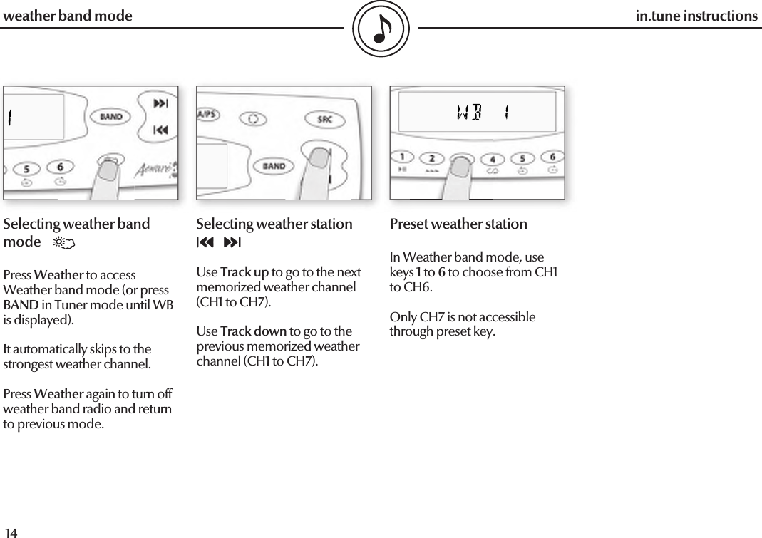 14in.tune instructions15in.tune instructionsweather band modeSelecting weather band modePress Weather to access Weather band mode (or press BAND in Tuner mode until WB is displayed).It automatically skips to the strongest weather channel.Press Weather again to turn off weather band radio and return to previous mode.Selecting weather stationUse Track up to go to the next memorized weather channel (CH1 to CH7).Use Track down to go to the previous memorized weather channel (CH1 to CH7).Preset weather stationIn Weather band mode, use keys 1 to 6 to choose from CH1 to CH6.Only CH7 is not accessible through preset key.