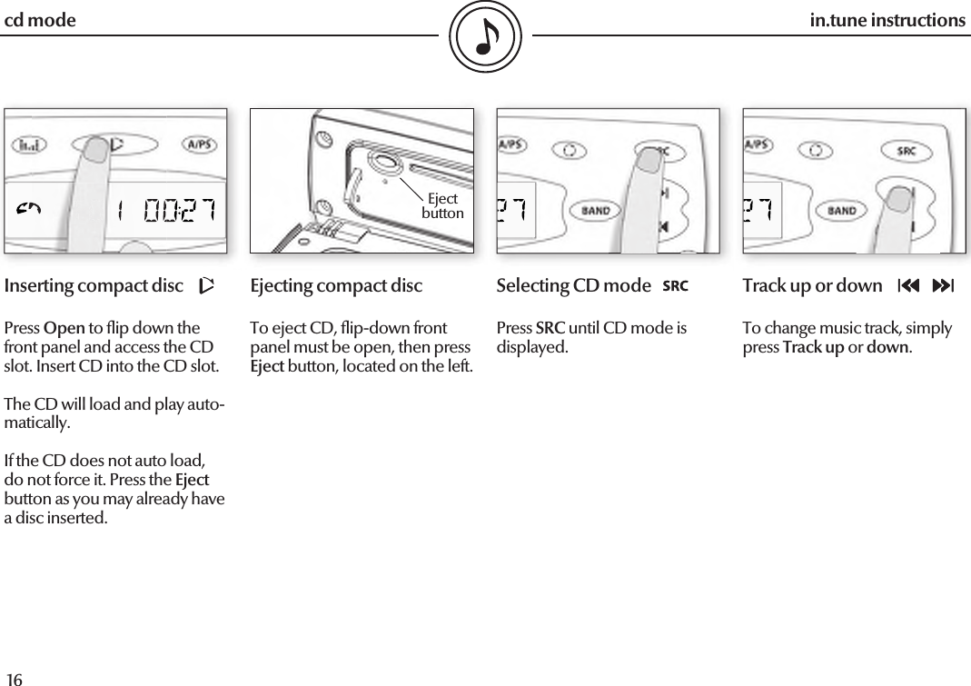  16in.tune instructions17in.tune instructionsInserting compact discPress Open to  ip down the front panel and access the CD slot. Insert CD into the CD slot.The CD will load and play auto-matically.If the CD does not auto load, do not force it. Press the Eject button as you may already have a disc inserted.Ejecting compact discTo eject CD,  ip-down front panel must be open, then press Eject button, located on the left.Selecting CD modePress SRC until CD mode is displayed.Track up or downTo change music track, simply press Track up or down.cd modeEjectbutton