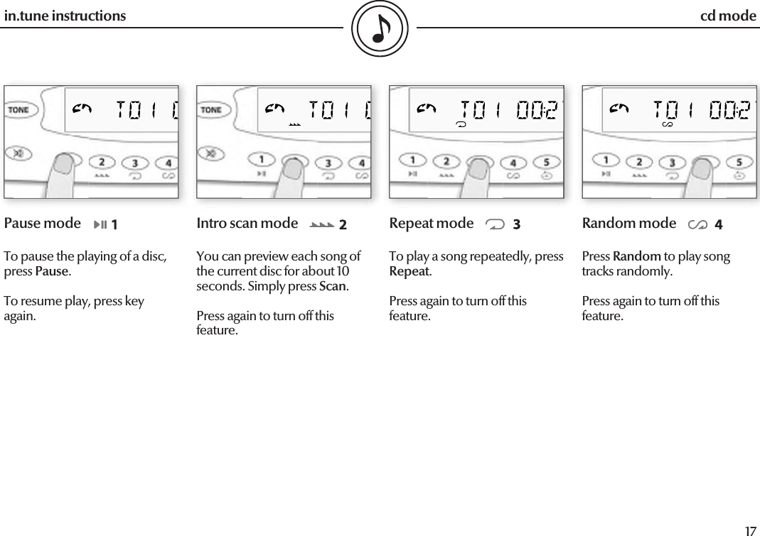  16in.tune instructions17in.tune instructionsPause modeTo pause the playing of a disc, press Pause.To resume play, press key again.Intro scan modeYou can preview each song of the current disc for about 10 seconds. Simply press Scan.Press again to turn off this feature.Repeat modeTo play a song repeatedly, press         Repeat.Press again to turn off this feature.Random modePress Random to play song tracks randomly.Press again to turn off this feature.cd mode