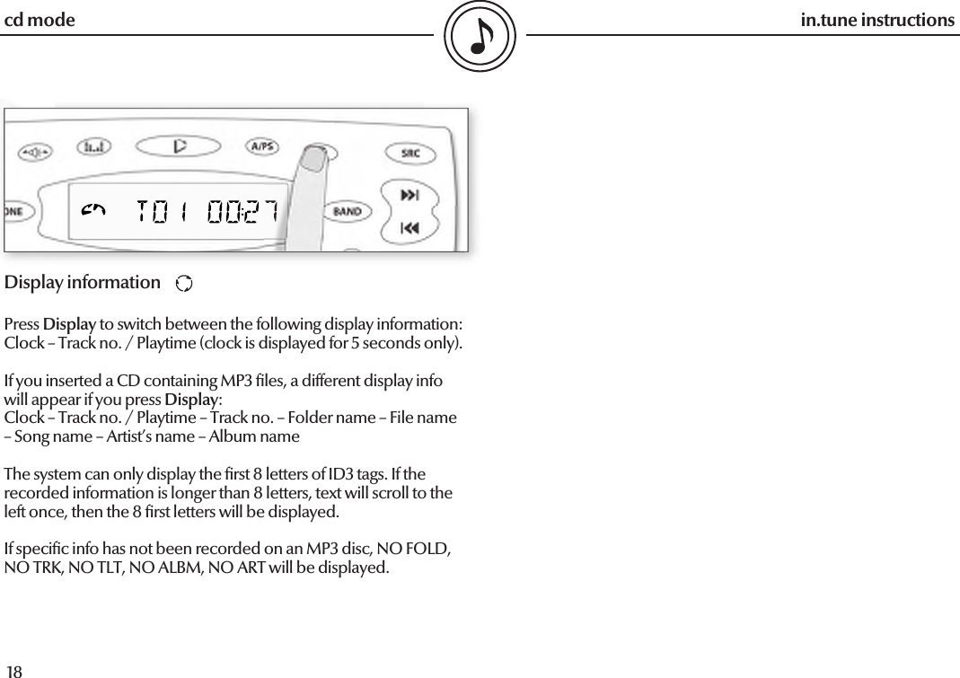  18in.tune instructions19in.tune instructionsDisplay informationPress Display to switch between the following display information:Clock – Track no. / Playtime (clock is displayed for 5 seconds only).If you inserted a CD containing MP3  les, a different display info will appear if you press Display:Clock – Track no. / Playtime – Track no. – Folder name – File name – Song name – Artist’s name – Album nameThe system can only display the  rst 8 letters of ID3 tags. If the recorded information is longer than 8 letters, text will scroll to the left once, then the 8  rst letters will be displayed.If speci c info has not been recorded on an MP3 disc, NO FOLD, NO TRK, NO TLT, NO ALBM, NO ART will be displayed.cd mode