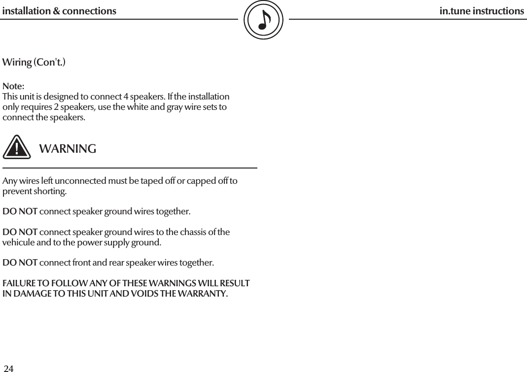  24in.tune instructions25in.tune instructionsWiring (Con&apos;t.)installation &amp; connectionsNote: This unit is designed to connect 4 speakers. If the installation  only requires 2 speakers, use the white and gray wire sets to  connect the speakers. WARNINGAny wires left unconnected must be taped off or capped off to prevent shorting.DO NOT connect speaker ground wires together.DO NOT connect speaker ground wires to the chassis of the vehicule and to the power supply ground.DO NOT connect front and rear speaker wires together.FAILURE TO FOLLOW ANY OF THESE WARNINGS WILL RESULT IN DAMAGE TO THIS UNIT AND VOIDS THE WARRANTY.