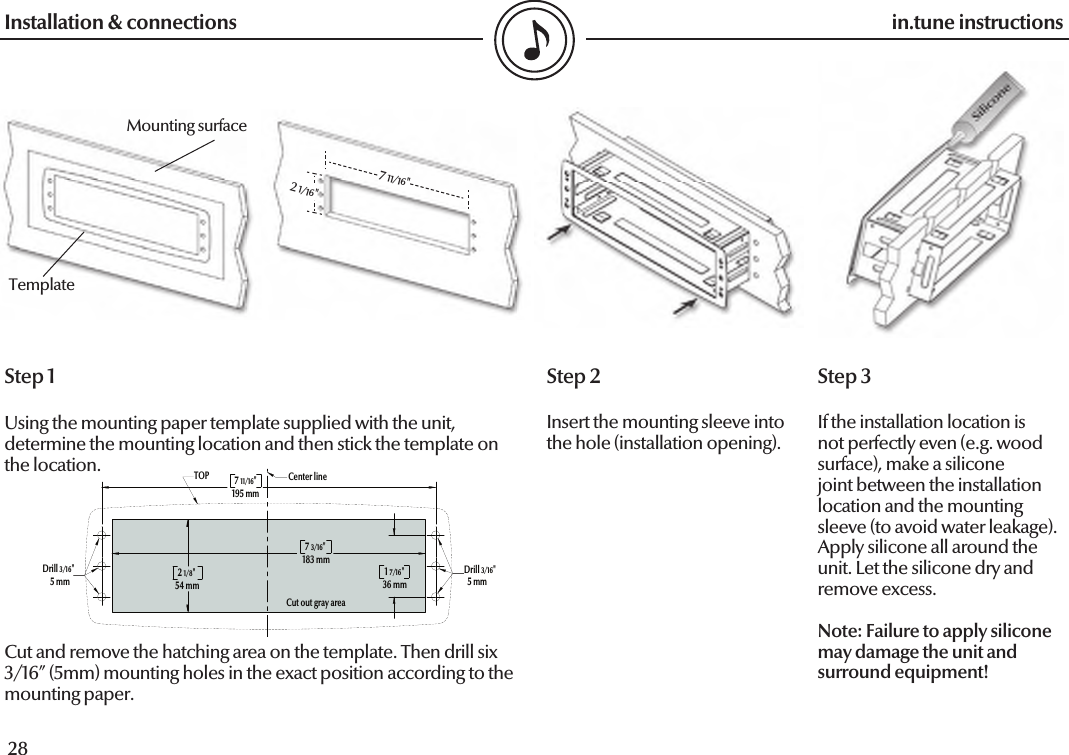  28in.tune instructions29in.tune instructionsInstallation &amp; connectionsStep 2Insert the mounting sleeve into the hole (installation opening).Step 1Using the mounting paper template supplied with the unit, determine the mounting location and then stick the template on the location. Cut and remove the hatching area on the template. Then drill six 3/16” (5mm) mounting holes in the exact position according to the mounting paper.Step 3If the installation location is not perfectly even (e.g. wood surface), make a silicone joint between the installation location and the mounting sleeve (to avoid water leakage). Apply silicone all around the unit. Let the silicone dry and remove excess.Note: Failure to apply silicone may damage the unit and surround equipment!Mounting surfaceTemplate7 11/16&quot;2 1/16&quot;