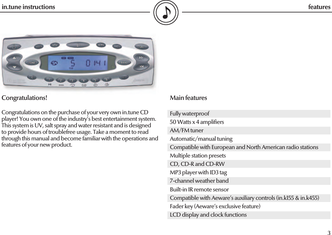 3in.tune instructions featuresCongratulations!Congratulations on the purchase of your very own in.tune CD player! You own one of the industry’s best entertainment system. This system is UV, salt spray and water resistant and is designed to provide hours of troublefree usage. Take a moment to read through this manual and become familiar with the operations and features of your new product.Main featuresFully waterproof50 Watts x 4 ampli ersAM/FM tunerAutomatic/manual tuningCompatible with European and North American radio stationsMultiple station presetsCD, CD-R and CD-RWMP3 player with ID3 tag7-channel weather bandBuilt-in IR remote sensorCompatible with Aeware’s auxiliary controls (in.k155 &amp; in.k455)Fader key (Aeware’s exclusive feature)LCD display and clock functions