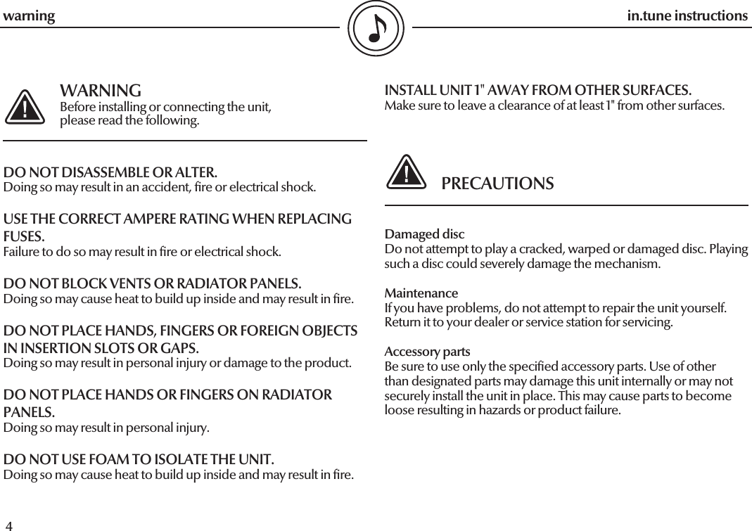  4in.tune instructions5in.tune instructions  WARNING  Before installing or connecting the unit,   please read the following.DO NOT DISASSEMBLE OR ALTER.Doing so may result in an accident, re or electrical shock.USE THE CORRECT AMPERE RATING WHEN REPLACING FUSES.Failure to do so may result in re or electrical shock.DO NOT BLOCK VENTS OR RADIATOR PANELS.Doing so may cause heat to build up inside and may result in re.DO NOT PLACE HANDS, FINGERS OR FOREIGN OBJECTS IN INSERTION SLOTS OR GAPS.Doing so may result in personal injury or damage to the product.DO NOT PLACE HANDS OR FINGERS ON RADIATOR PANELS.Doing so may result in personal injury.DO NOT USE FOAM TO ISOLATE THE UNIT.Doing so may cause heat to build up inside and may result in re.INSTALL UNIT 1&quot; AWAY FROM OTHER SURFACES.Make sure to leave a clearance of at least 1&quot; from other surfaces.   PRECAUTIONSDamaged discDo not attempt to play a cracked, warped or damaged disc. Playing such a disc could severely damage the mechanism.MaintenanceIf you have problems, do not attempt to repair the unit yourself. Return it to your dealer or service station for servicing.Accessory partsBe sure to use only the specied accessory parts. Use of other than designated parts may damage this unit internally or may not securely install the unit in place. This may cause parts to become loose resulting in hazards or product failure.warning