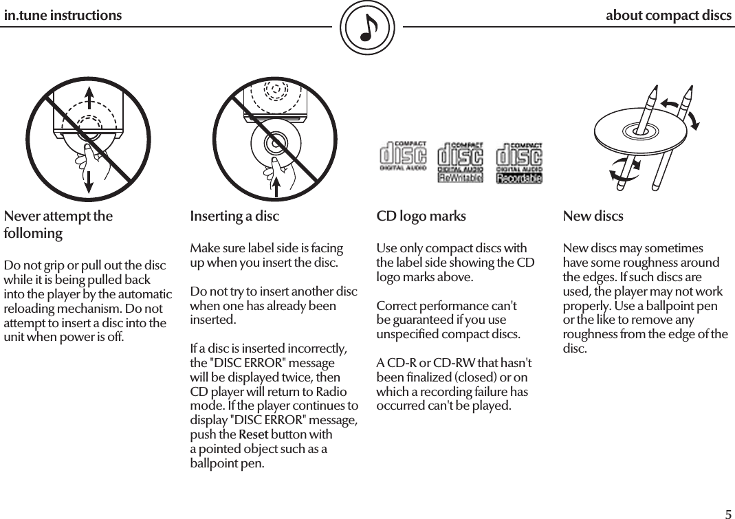  4in.tune instructions5in.tune instructionsNever attempt the follomingDo not grip or pull out the disc while it is being pulled back into the player by the automatic reloading mechanism. Do not attempt to insert a disc into the unit when power is off.Inserting a discMake sure label side is facing up when you insert the disc.Do not try to insert another disc when one has already been inserted.If a disc is inserted incorrectly, the &quot;DISC ERROR&quot; message will be displayed twice, then CD player will return to Radio mode. If the player continues to display &quot;DISC ERROR&quot; message, push the Reset button with a pointed object such as a ballpoint pen.CD logo marksUse only compact discs with the label side showing the CD logo marks above.Correct performance can&apos;t be guaranteed if you use unspeci ed compact discs.A CD-R or CD-RW that hasn&apos;t been  nalized (closed) or on which a recording failure has occurred can&apos;t be played.New discsNew discs may sometimes have some roughness around the edges. If such discs are used, the player may not work properly. Use a ballpoint pen or the like to remove any roughness from the edge of the disc.about compact discs