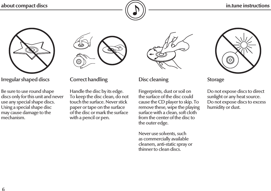  6in.tune instructions7in.tune instructionsCorrect handlingHandle the disc by its edge. To keep the disc clean, do not touch the surface. Never stick paper or tape on the surface of the disc or mark the surface with a pencil or pen.Disc cleaningFingerprints, dust or soil on the surface of the disc could cause the CD player to skip. To remove these, wipe the playing surface with a clean, soft cloth from the center of the disc to the outer edge.Never use solvents, such as commercially available cleaners, anti-static spray or thinner to clean discs.StorageDo not expose discs to direct sunlight or any heat source. Do not expose discs to excess humidity or dust.Irregular shaped discsBe sure to use round shape discs only for this unit and never use any special shape discs.Using a special shape disc may cause damage to the mechanism.about compact discs