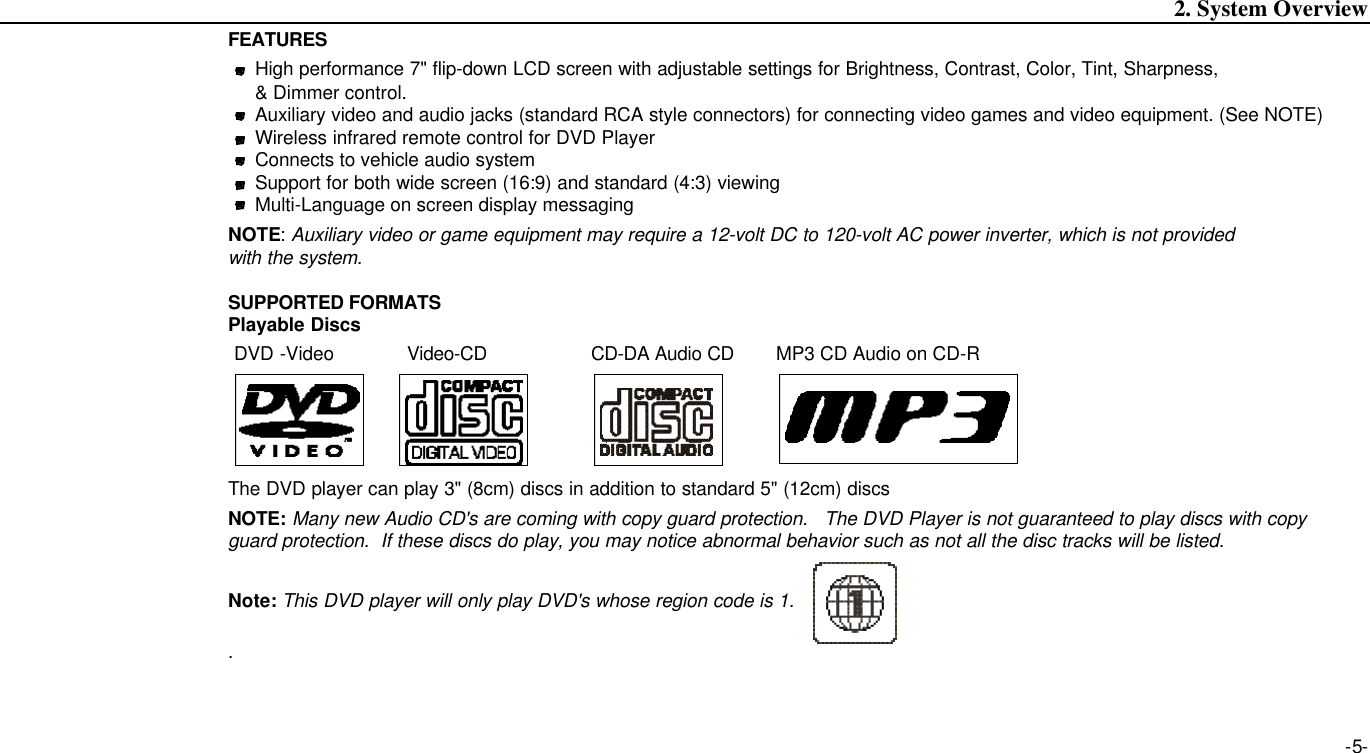 -5-2. System OverviewFEATURESHigh performance 7&quot; flip-down LCD screen with adjustable settings for Brightness, Contrast, Color, Tint, Sharpness, &amp; Dimmer control.Auxiliary video and audio jacks (standard RCA style connectors) for connecting video games and video equipment. (See NOTE)Wireless infrared remote control for DVD PlayerConnects to vehicle audio systemSupport for both wide screen (16:9) and standard (4:3) viewingMulti-Language on screen display messagingNOTE: Auxiliary video or game equipment may require a 12-volt DC to 120-volt AC power inverter, which is not provided with the system.SUPPORTED FORMATSPlayable DiscsDVD -Video Video-CD CD-DA Audio CD MP3 CD Audio on CD-RThe DVD player can play 3&quot; (8cm) discs in addition to standard 5&quot; (12cm) discsNOTE: Many new Audio CD&apos;s are coming with copy guard protection.   The DVD Player is not guaranteed to play discs with copy guard protection.  If these discs do play, you may notice abnormal behavior such as not all the disc tracks will be listed.Note: This DVD player will only play DVD&apos;s whose region code is 1..