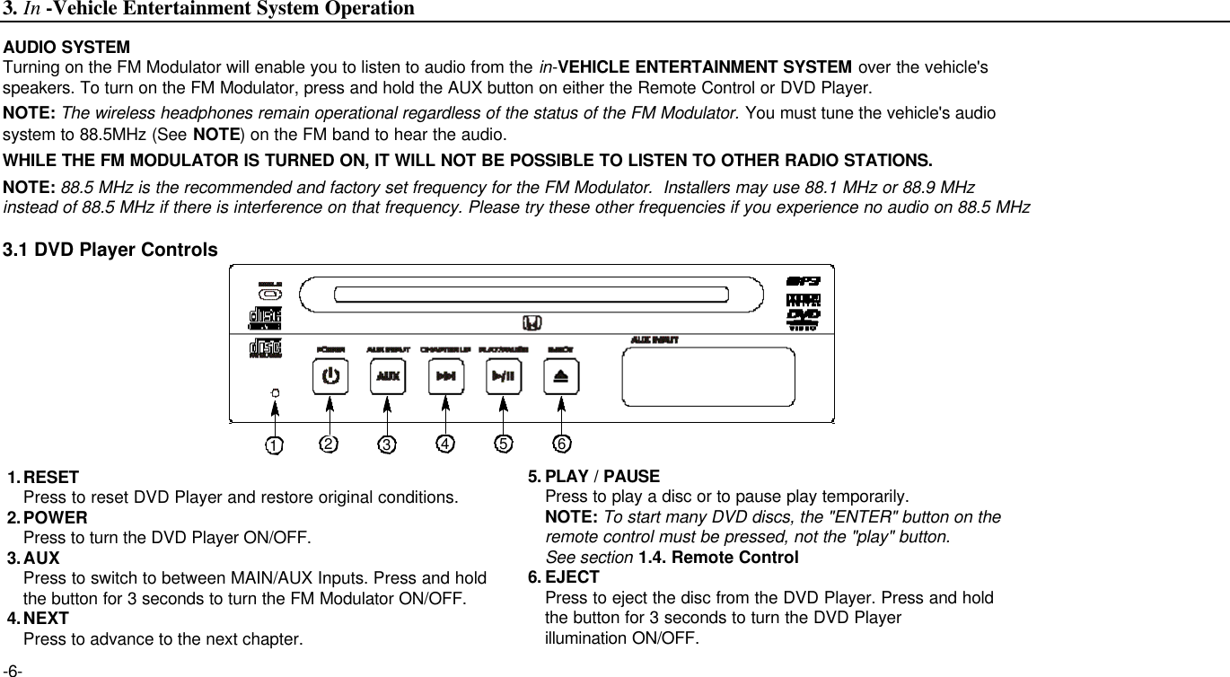 AUDIO SYSTEMTurning on the FM Modulator will enable you to listen to audio from the in-VEHICLE ENTERTAINMENT SYSTEM over the vehicle&apos;s speakers. To turn on the FM Modulator, press and hold the AUX button on either the Remote Control or DVD Player.NOTE: The wireless headphones remain operational regardless of the status of the FM Modulator. You must tune the vehicle&apos;s audio system to 88.5MHz (See NOTE) on the FM band to hear the audio.WHILE THE FM MODULATOR IS TURNED ON, IT WILL NOT BE POSSIBLE TO LISTEN TO OTHER RADIO STATIONS.NOTE: 88.5 MHz is the recommended and factory set frequency for the FM Modulator.  Installers may use 88.1 MHz or 88.9 MHz instead of 88.5 MHz if there is interference on that frequency. Please try these other frequencies if you experience no audio on 88.5 MHz-6-3.1 DVD Player Controls1.RESETPress to reset DVD Player and restore original conditions.2.POWERPress to turn the DVD Player ON/OFF.3.AUXPress to switch to between MAIN/AUX Inputs. Press and hold the button for 3 seconds to turn the FM Modulator ON/OFF.4.NEXTPress to advance to the next chapter.5. PLAY / PAUSEPress to play a disc or to pause play temporarily.NOTE: To start many DVD discs, the &quot;ENTER&quot; button on the remote control must be pressed, not the &quot;play&quot; button. See section 1.4. Remote Control6. EJECTPress to eject the disc from the DVD Player. Press and hold  the button for 3 seconds to turn the DVD Player illumination ON/OFF.3. In -Vehicle Entertainment System Operation12354 6