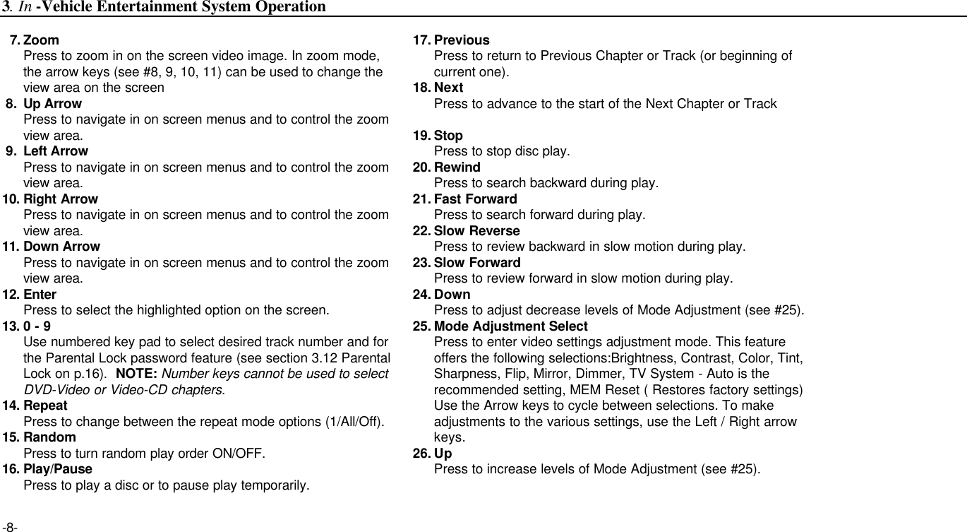 -8-7. ZoomPress to zoom in on the screen video image. In zoom mode, the arrow keys (see #8, 9, 10, 11) can be used to change the view area on the screen8. Up ArrowPress to navigate in on screen menus and to control the zoom view area.9. Left ArrowPress to navigate in on screen menus and to control the zoom view area.10. Right ArrowPress to navigate in on screen menus and to control the zoom view area.11. Down ArrowPress to navigate in on screen menus and to control the zoom view area.12. EnterPress to select the highlighted option on the screen.13. 0 - 9Use numbered key pad to select desired track number and for the Parental Lock password feature (see section 3.12 Parental Lock on p.16).  NOTE: Number keys cannot be used to select DVD-Video or Video-CD chapters.14. RepeatPress to change between the repeat mode options (1/All/Off).15. RandomPress to turn random play order ON/OFF.16. Play/PausePress to play a disc or to pause play temporarily.17. PreviousPress to return to Previous Chapter or Track (or beginning of current one).18. NextPress to advance to the start of the Next Chapter or Track19. StopPress to stop disc play.20. RewindPress to search backward during play. 21. Fast ForwardPress to search forward during play.22. Slow ReversePress to review backward in slow motion during play.23. Slow ForwardPress to review forward in slow motion during play.24. DownPress to adjust decrease levels of Mode Adjustment (see #25).25. Mode Adjustment SelectPress to enter video settings adjustment mode. This feature offers the following selections:Brightness, Contrast, Color, Tint,Sharpness, Flip, Mirror, Dimmer, TV System - Auto is the recommended setting, MEM Reset ( Restores factory settings)Use the Arrow keys to cycle between selections. To make adjustments to the various settings, use the Left / Right arrow keys.26. UpPress to increase levels of Mode Adjustment (see #25).3. In -Vehicle Entertainment System Operation