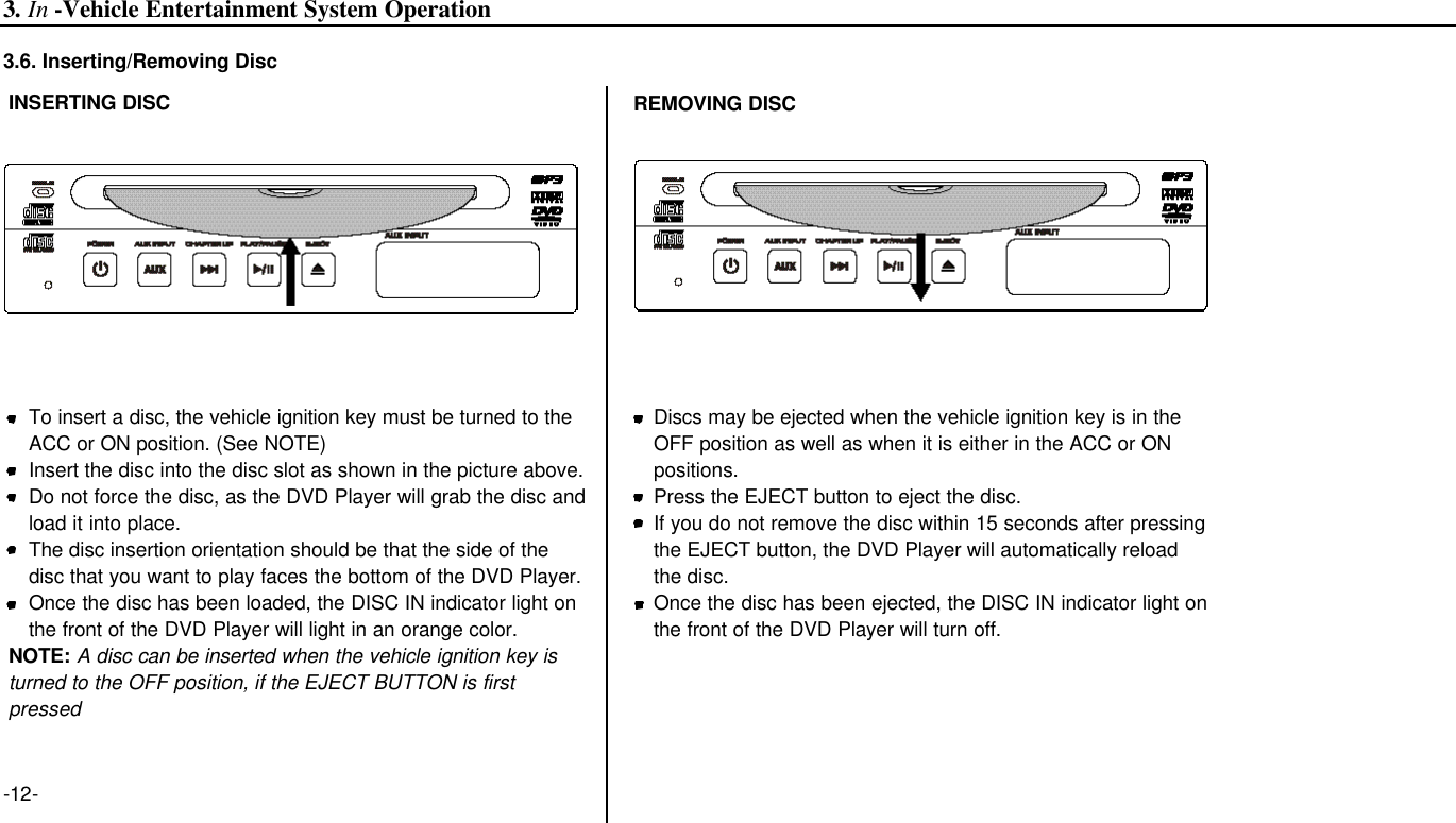 -12-INSERTING DISCTo insert a disc, the vehicle ignition key must be turned to the ACC or ON position. (See NOTE)Insert the disc into the disc slot as shown in the picture above.Do not force the disc, as the DVD Player will grab the disc andload it into place.The disc insertion orientation should be that the side of the disc that you want to play faces the bottom of the DVD Player.Once the disc has been loaded, the DISC IN indicator light on the front of the DVD Player will light in an orange color.NOTE: A disc can be inserted when the vehicle ignition key isturned to the OFF position, if the EJECT BUTTON is firstpressedREMOVING DISCDiscs may be ejected when the vehicle ignition key is in the OFF position as well as when it is either in the ACC or ON positions.Press the EJECT button to eject the disc.If you do not remove the disc within 15 seconds after pressing the EJECT button, the DVD Player will automatically reload the disc.Once the disc has been ejected, the DISC IN indicator light onthe front of the DVD Player will turn off.3.6. Inserting/Removing Disc3. In -Vehicle Entertainment System Operation