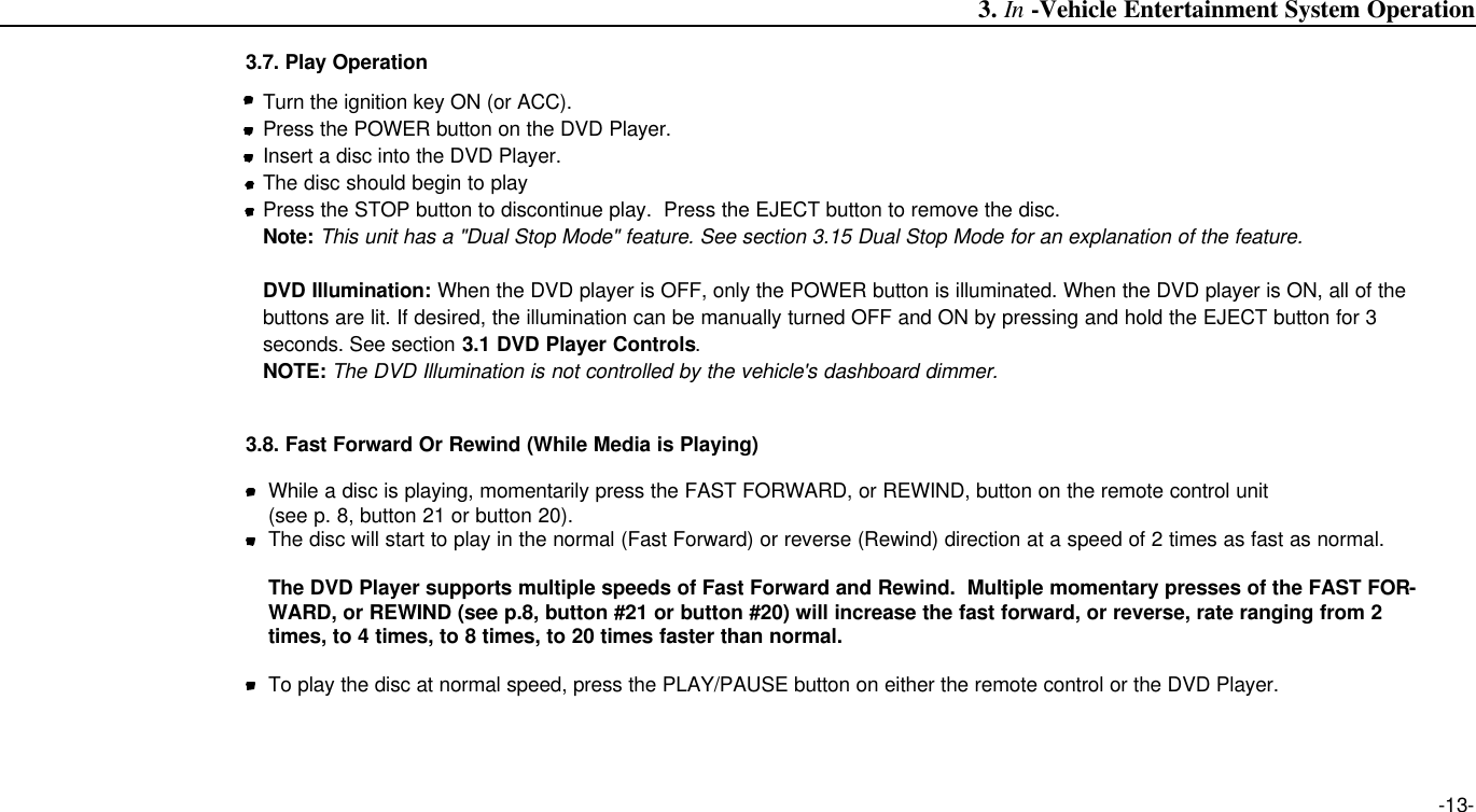 -13-3.7. Play Operation3. In -Vehicle Entertainment System OperationTurn the ignition key ON (or ACC).Press the POWER button on the DVD Player.Insert a disc into the DVD Player.The disc should begin to playPress the STOP button to discontinue play.  Press the EJECT button to remove the disc.Note: This unit has a &quot;Dual Stop Mode&quot; feature. See section 3.15 Dual Stop Mode for an explanation of the feature.DVD Illumination: When the DVD player is OFF, only the POWER button is illuminated. When the DVD player is ON, all of thebuttons are lit. If desired, the illumination can be manually turned OFF and ON by pressing and hold the EJECT button for 3seconds. See section 3.1 DVD Player Controls.NOTE: The DVD Illumination is not controlled by the vehicle&apos;s dashboard dimmer. 3.8. Fast Forward Or Rewind (While Media is Playing)While a disc is playing, momentarily press the FAST FORWARD, or REWIND, button on the remote control unit (see p. 8, button 21 or button 20).The disc will start to play in the normal (Fast Forward) or reverse (Rewind) direction at a speed of 2 times as fast as normal.The DVD Player supports multiple speeds of Fast Forward and Rewind.  Multiple momentary presses of the FAST FOR-WARD, or REWIND (see p.8, button #21 or button #20) will increase the fast forward, or reverse, rate ranging from 2times, to 4 times, to 8 times, to 20 times faster than normal.To play the disc at normal speed, press the PLAY/PAUSE button on either the remote control or the DVD Player.
