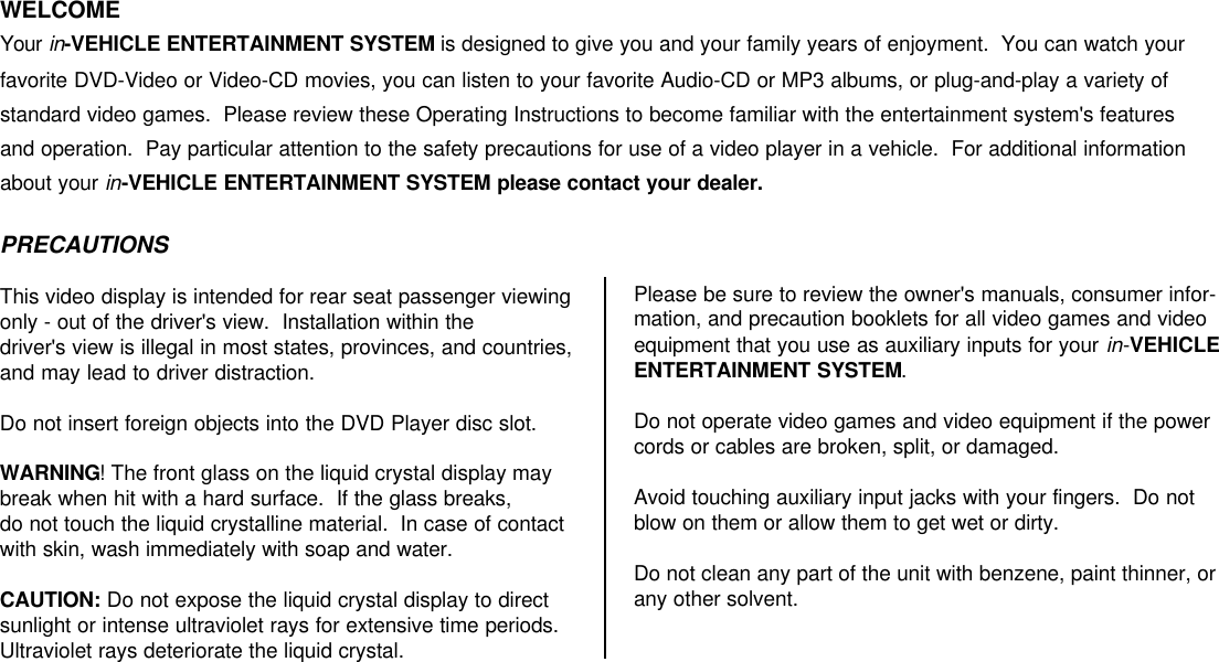 WELCOMEYour in-VEHICLE ENTERTAINMENT SYSTEM is designed to give you and your family years of enjoyment.  You can watch yourfavorite DVD-Video or Video-CD movies, you can listen to your favorite Audio-CD or MP3 albums, or plug-and-play a variety ofstandard video games.  Please review these Operating Instructions to become familiar with the entertainment system&apos;s featuresand operation.  Pay particular attention to the safety precautions for use of a video player in a vehicle.  For additional informationabout your in-VEHICLE ENTERTAINMENT SYSTEM please contact your dealer.PRECAUTIONSThis video display is intended for rear seat passenger viewingonly - out of the driver&apos;s view.  Installation within the driver&apos;s view is illegal in most states, provinces, and countries,and may lead to driver distraction.Do not insert foreign objects into the DVD Player disc slot.WARNING! The front glass on the liquid crystal display maybreak when hit with a hard surface.  If the glass breaks, do not touch the liquid crystalline material.  In case of contactwith skin, wash immediately with soap and water.CAUTION: Do not expose the liquid crystal display to directsunlight or intense ultraviolet rays for extensive time periods.Ultraviolet rays deteriorate the liquid crystal.Please be sure to review the owner&apos;s manuals, consumer infor-mation, and precaution booklets for all video games and videoequipment that you use as auxiliary inputs for your in-VEHICLEENTERTAINMENT SYSTEM.Do not operate video games and video equipment if the powercords or cables are broken, split, or damaged.Avoid touching auxiliary input jacks with your fingers.  Do notblow on them or allow them to get wet or dirty.Do not clean any part of the unit with benzene, paint thinner, orany other solvent.