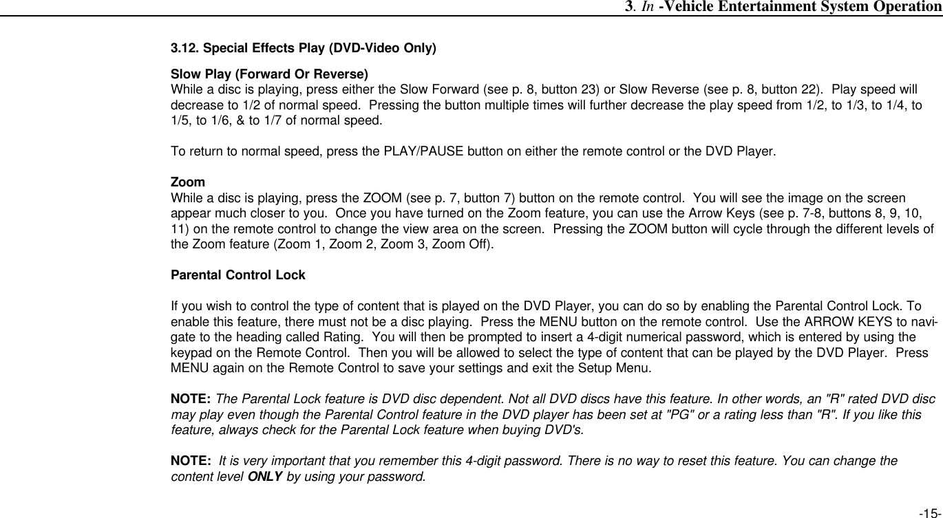 -15-3. In -Vehicle Entertainment System Operation3.12. Special Effects Play (DVD-Video Only)Slow Play (Forward Or Reverse)While a disc is playing, press either the Slow Forward (see p. 8, button 23) or Slow Reverse (see p. 8, button 22).  Play speed willdecrease to 1/2 of normal speed.  Pressing the button multiple times will further decrease the play speed from 1/2, to 1/3, to 1/4, to1/5, to 1/6, &amp; to 1/7 of normal speed.To return to normal speed, press the PLAY/PAUSE button on either the remote control or the DVD Player.ZoomWhile a disc is playing, press the ZOOM (see p. 7, button 7) button on the remote control.  You will see the image on the screenappear much closer to you.  Once you have turned on the Zoom feature, you can use the Arrow Keys (see p. 7-8, buttons 8, 9, 10,11) on the remote control to change the view area on the screen.  Pressing the ZOOM button will cycle through the different levels ofthe Zoom feature (Zoom 1, Zoom 2, Zoom 3, Zoom Off).Parental Control LockIf you wish to control the type of content that is played on the DVD Player, you can do so by enabling the Parental Control Lock. Toenable this feature, there must not be a disc playing.  Press the MENU button on the remote control.  Use the ARROW KEYS to navi-gate to the heading called Rating.  You will then be prompted to insert a 4-digit numerical password, which is entered by using thekeypad on the Remote Control.  Then you will be allowed to select the type of content that can be played by the DVD Player.  PressMENU again on the Remote Control to save your settings and exit the Setup Menu.NOTE: The Parental Lock feature is DVD disc dependent. Not all DVD discs have this feature. In other words, an &quot;R&quot; rated DVD discmay play even though the Parental Control feature in the DVD player has been set at &quot;PG&quot; or a rating less than &quot;R&quot;. If you like thisfeature, always check for the Parental Lock feature when buying DVD&apos;s.NOTE: It is very important that you remember this 4-digit password. There is no way to reset this feature. You can change the content level ONLY by using your password. 