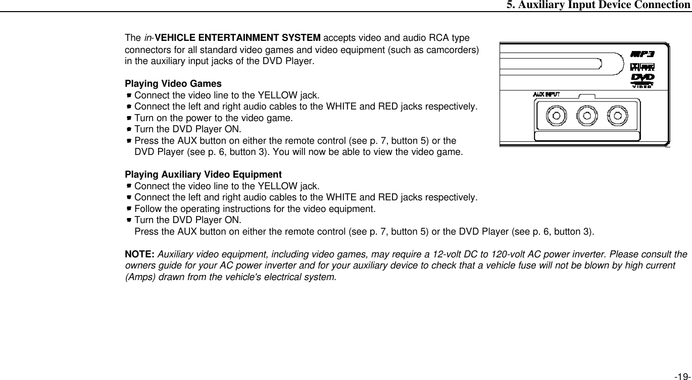 The in-VEHICLE ENTERTAINMENT SYSTEM accepts video and audio RCA typeconnectors for all standard video games and video equipment (such as camcorders)in the auxiliary input jacks of the DVD Player.Playing Video GamesConnect the video line to the YELLOW jack.Connect the left and right audio cables to the WHITE and RED jacks respectively.Turn on the power to the video game.Turn the DVD Player ON.Press the AUX button on either the remote control (see p. 7, button 5) or the DVD Player (see p. 6, button 3). You will now be able to view the video game.Playing Auxiliary Video EquipmentConnect the video line to the YELLOW jack.Connect the left and right audio cables to the WHITE and RED jacks respectively.Follow the operating instructions for the video equipment.Turn the DVD Player ON.Press the AUX button on either the remote control (see p. 7, button 5) or the DVD Player (see p. 6, button 3).NOTE: Auxiliary video equipment, including video games, may require a 12-volt DC to 120-volt AC power inverter. Please consult theowners guide for your AC power inverter and for your auxiliary device to check that a vehicle fuse will not be blown by high current(Amps) drawn from the vehicle&apos;s electrical system.-19-5. Auxiliary Input Device Connection 