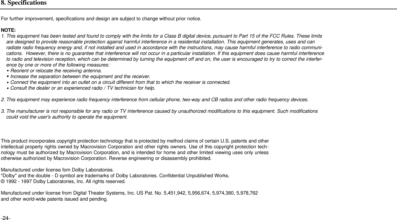For further improvement, specifications and design are subject to change without prior notice.NOTE:1. This equipment has been tested and found to comply with the limits for a Class B digital device, pursuant to Part 15 of the FCC Rules. These limits are designed to provide reasonable protection against harmful interference in a residential installation. This equipment generates, uses and can radiate radio frequency energy and, if not installed and used in accordance with the instructions, may cause harmful interference to radio communi-cations.  However, there is no guarantee that interference will not occur in a particular installation. If this equipment does cause harmful interference to radio and television reception, which can be determined by turning the equipment off and on, the user is encouraged to try to correct the interfer-ence by one or more of the following measures:Reorient or relocate the receiving antenna.Increase the separation between the equipment and the receiver.Connect the equipment into an outlet on a circuit different from that to which the receiver is connected.Consult the dealer or an experienced radio / TV technician for help.2. This equipment may experience radio frequency interference from cellular phone, two-way and CB radios and other radio frequency devices. 3. The manufacturer is not responsible for any radio or TV interference caused by unauthorized modifications to this equipment. Such modifications could void the user&apos;s authority to operate the equipment. -24-8. SpecificationsThis product incorporates copyright protection technology that is protected by method claims of certain U.S. patents and otherintellectual property rights owned by Macrovision Corporation and other rights owners. Use of this copyright protection tech-nology must be authorized by Macrovision Corporation, and is intended for home and other limited viewing uses only unlessotherwise authorized by Macrovision Corporation. Reverse engineering or disassembly prohibited.Manufactured under license fom Dolby Laboratories.&quot;Dolby&quot; and the double - D symbol are trademarks of Dolby Laboratories. Confidential Unpublished Works. © 1992 - 1997 Dolby Laboratories, Inc. All rights reserved.Manufactured under license from Digital Theater Systems, Inc. US Pat. No. 5,451,942, 5,956,674, 5,974,380, 5,978,762 and other world-wide patents issued and pending.