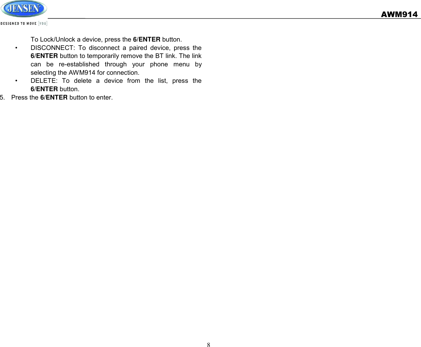   AWM914  8  To Lock/Unlock a device, press the 6/ENTER button. •  DISCONNECT:  To  disconnect  a  paired  device,  press  the 6/ENTER button to temporarily remove the BT link. The link can  be  re-established  through  your  phone  menu  by selecting the AWM914 for connection. •  DELETE:  To  delete  a  device  from  the  list,  press  the 6/ENTER button. 5.  Press the 6/ENTER button to enter.    