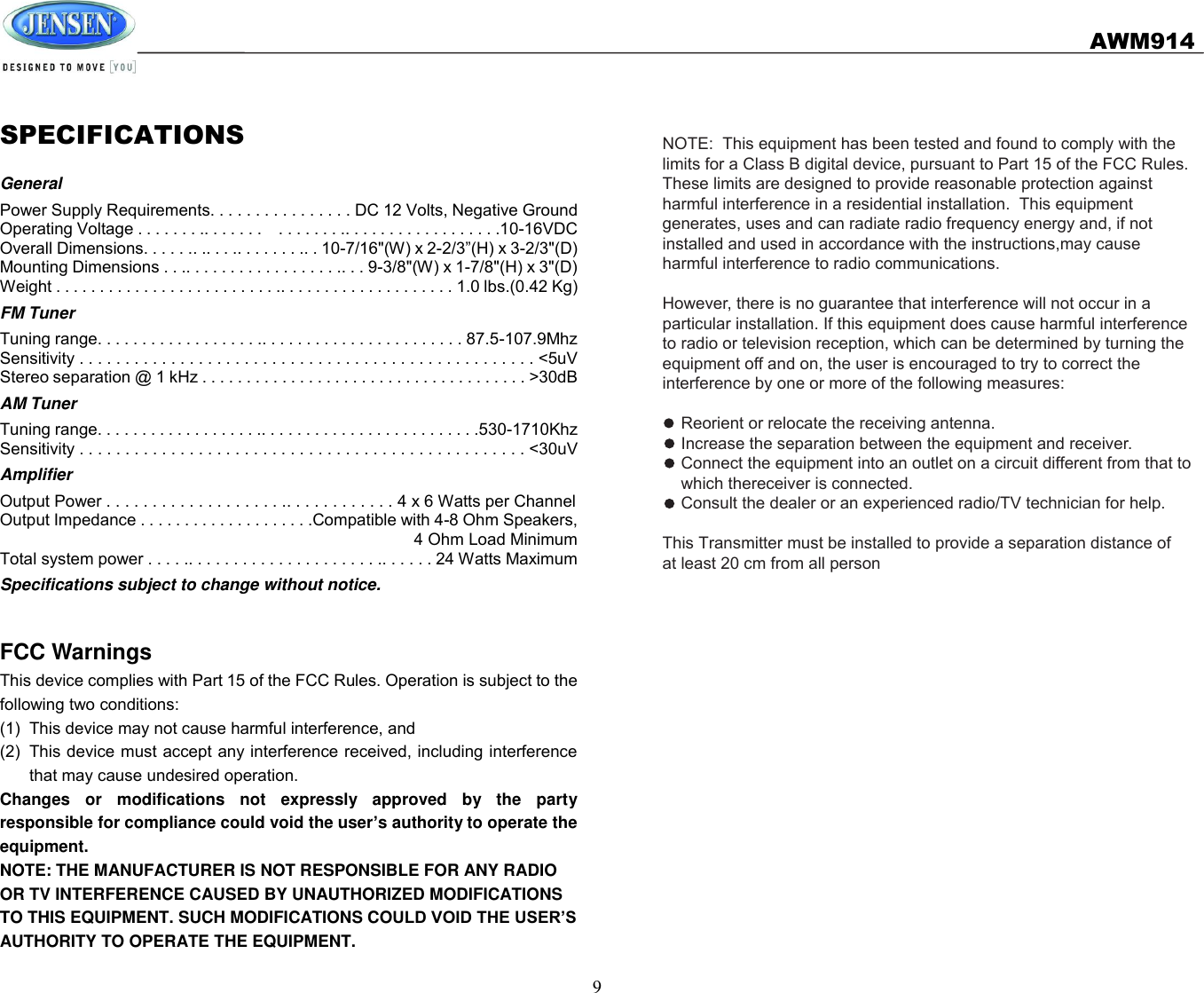   AWM914  9NOTE:  This equipment has been tested and found to comply with the limits for a Class B digital device, pursuant to Part 15 of the FCC Rules.  These limits are designed to provide reasonable protection against harmful interference in a residential installation.  This equipment generates, uses and can radiate radio frequency energy and, if not installed and used in accordance with the instructions,may cause harmful interference to radio communications.However, there is no guarantee that interference will not occur in a particular installation. If this equipment does cause harmful interference to radio or television reception, which can be determined by turning the equipment off and on, the user is encouraged to try to correct the interference by one or more of the following measures:    Reorient or relocate the receiving antenna.    Increase the separation between the equipment and receiver.    Connect the equipment into an outlet on a circuit different from that to     which thereceiver is connected.    Consult the dealer or an experienced radio/TV technician for help. This Transmitter must be installed to provide a separation distance of at least 20 cm from all person SPECIFICATIONS General Power Supply Requirements. . . . . . . . . . . . . . . . DC 12 Volts, Negative Ground Operating Voltage . . . . . . . .. . . . . . .    . . . . . . . .. . . . . . . . . . . . . . . . . .10-16VDC Overall Dimensions. . . . . .. .. . . .. . . . . . . .. . 10-7/16&quot;(W) x 2-2/3”(H) x 3-2/3&quot;(D) Mounting Dimensions . . .. . . . . . . . . . . . . . . . . .. . . 9-3/8&quot;(W) x 1-7/8&quot;(H) x 3&quot;(D) Weight . . . . . . . . . . . . . . . . . . . . . . . . . .. . . . . . . . . . . . . . . . . . . . 1.0 lbs.(0.42 Kg) FM Tuner Tuning range. . . . . . . . . . . . . . . . . . .. . . . . . . . . . . . . . . . . . . . . . . 87.5-107.9Mhz Sensitivity . . . . . . . . . . . . . . . . . . . . . . . . . . . . . . . . . . . . . . . . . . . . . . . . . . &lt;5uV Stereo separation @ 1 kHz . . . . . . . . . . . . . . . . . . . . . . . . . . . . . . . . . . . . . &gt;30dB AM Tuner Tuning range. . . . . . . . . . . . . . . . . . .. . . . . . . . . . . . . . . . . . . . . . . . .530-1710Khz Sensitivity . . . . . . . . . . . . . . . . . . . . . . . . . . . . . . . . . . . . . . . . . . . . . . . . . &lt;30uV Amplifier Output Power . . . . . . . . . . . . . . . . . . . .. . . . . . . . . . . . 4 x 6 Watts per Channel Output Impedance . . . . . . . . . . . . . . . . . . . .Compatible with 4-8 Ohm Speakers, 4 Ohm Load Minimum Total system power . . . . .. . . . . . . . . . . . . . . . . . . . . .. . . . . . 24 Watts Maximum Specifications subject to change without notice.  FCC Warnings This device complies with Part 15 of the FCC Rules. Operation is subject to the following two conditions: (1)  This device may not cause harmful interference, and (2)  This device must accept any interference received, including interference that may cause undesired operation. Changes  or  modifications  not  expressly  approved  by  the  party responsible for compliance could void the user’s authority to operate the equipment. NOTE: THE MANUFACTURER IS NOT RESPONSIBLE FOR ANY RADIO OR TV INTERFERENCE CAUSED BY UNAUTHORIZED MODIFICATIONS TO THIS EQUIPMENT. SUCH MODIFICATIONS COULD VOID THE USER’S AUTHORITY TO OPERATE THE EQUIPMENT. 