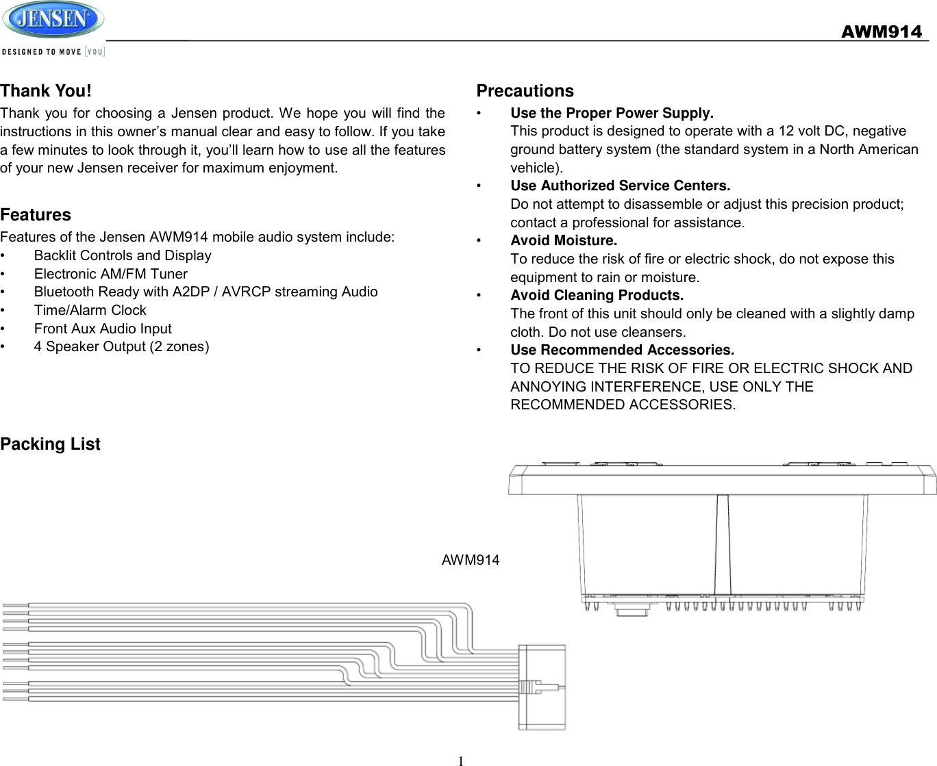   AWM914  1  Thank You! Thank  you for choosing a  Jensen product. We hope you  will find the instructions in this owner’s manual clear and easy to follow. If you take a few minutes to look through it, you’ll learn how to use all the features of your new Jensen receiver for maximum enjoyment.  Features Features of the Jensen AWM914 mobile audio system include: •  Backlit Controls and Display •  Electronic AM/FM Tuner •  Bluetooth Ready with A2DP / AVRCP streaming Audio •  Time/Alarm Clock •  Front Aux Audio Input •  4 Speaker Output (2 zones)     Packing List      Precautions •  Use the Proper Power Supply. This product is designed to operate with a 12 volt DC, negative ground battery system (the standard system in a North American vehicle). •  Use Authorized Service Centers. Do not attempt to disassemble or adjust this precision product; contact a professional for assistance. •  Avoid Moisture. To reduce the risk of fire or electric shock, do not expose this equipment to rain or moisture. •  Avoid Cleaning Products. The front of this unit should only be cleaned with a slightly damp cloth. Do not use cleansers. •  Use Recommended Accessories. TO REDUCE THE RISK OF FIRE OR ELECTRIC SHOCK AND ANNOYING INTERFERENCE, USE ONLY THE RECOMMENDED ACCESSORIES.    AWM914 