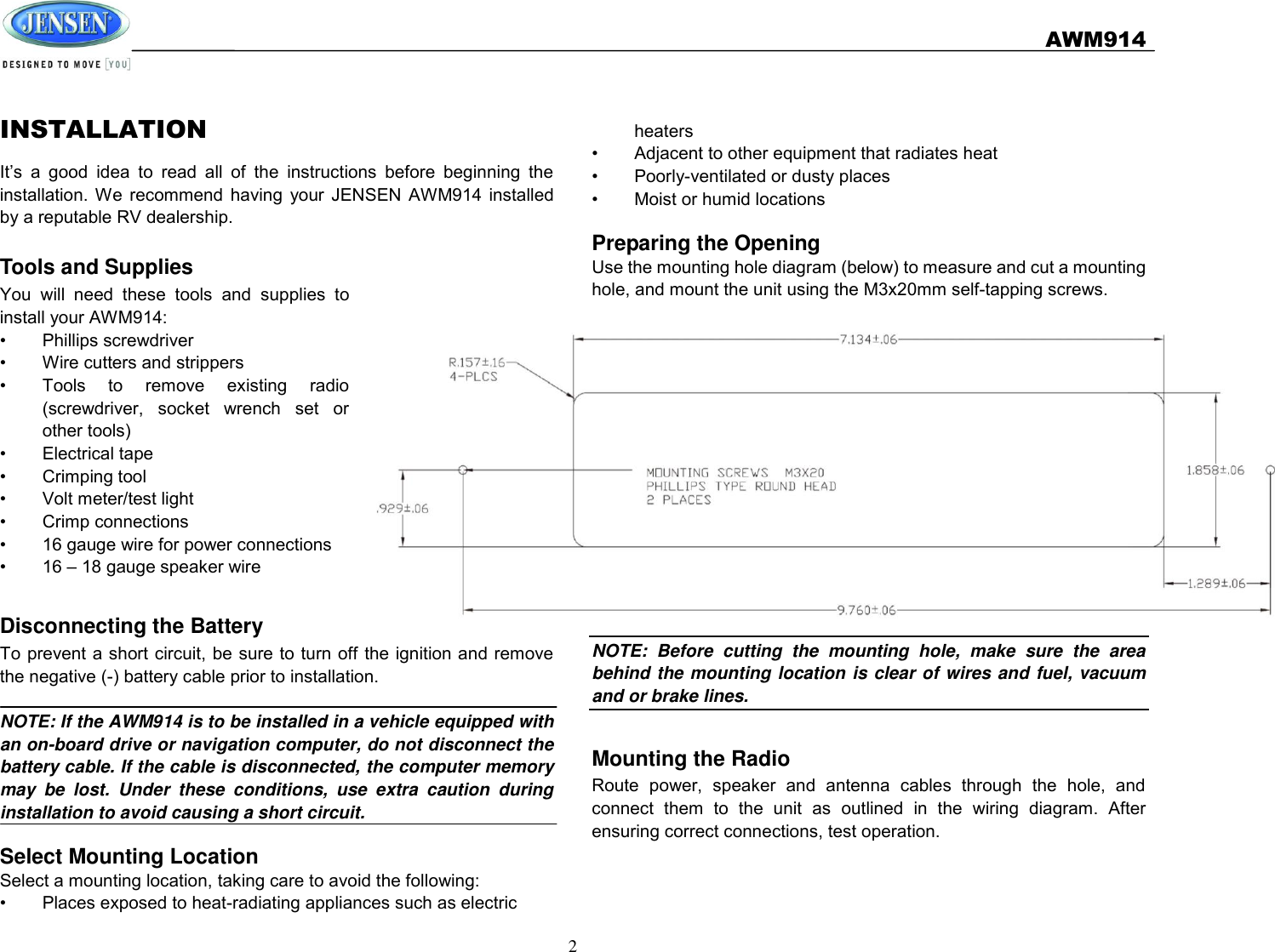   AWM914  2  INSTALLATION It’s  a  good  idea  to  read  all  of  the  instructions  before  beginning  the installation.  We  recommend  having  your  JENSEN  AWM914  installed by a reputable RV dealership.  Tools and Supplies You  will  need  these  tools  and  supplies  to install your AWM914: •  Phillips screwdriver •  Wire cutters and strippers •  Tools  to  remove  existing  radio (screwdriver,  socket  wrench  set  or other tools) •  Electrical tape •  Crimping tool •  Volt meter/test light •  Crimp connections •  16 gauge wire for power connections •  16 – 18 gauge speaker wire  Disconnecting the Battery To prevent a short circuit, be sure to turn off the ignition and remove the negative (-) battery cable prior to installation.  NOTE: If the AWM914 is to be installed in a vehicle equipped with an on-board drive or navigation computer, do not disconnect the battery cable. If the cable is disconnected, the computer memory may  be  lost.  Under  these  conditions,  use  extra  caution  during installation to avoid causing a short circuit.    Select Mounting Location Select a mounting location, taking care to avoid the following: •  Places exposed to heat-radiating appliances such as electric    heaters •  Adjacent to other equipment that radiates heat •  Poorly-ventilated or dusty places •  Moist or humid locations  Preparing the Opening Use the mounting hole diagram (below) to measure and cut a mounting hole, and mount the unit using the M3x20mm self-tapping screws. NOTE:  Before  cutting  the  mounting  hole,  make  sure  the  area behind the mounting location is clear of wires and fuel, vacuum and or brake lines.  Mounting the Radio Route  power,  speaker  and  antenna  cables  through  the  hole,  and connect  them  to  the  unit  as  outlined  in  the  wiring  diagram.  After ensuring correct connections, test operation. 