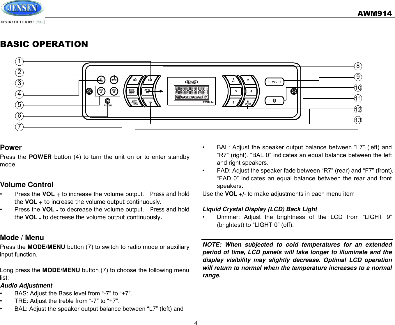   AWM914  4  BASIC OPERATION ○1  ○2  ○3  ○4  ○5  ○6  ○7   Power Press  the  POWER button  (4)  to  turn  the  unit  on  or  to  enter  standby mode.  Volume Control •  Press the VOL + to increase the volume output.    Press and hold the VOL + to increase the volume output continuously. •  Press the VOL - to decrease the volume output.  Press and hold the VOL - to decrease the volume output continuously.  Mode / Menu Press the MODE/MENU button (7) to switch to radio mode or auxiliary input function.  Long press the MODE/MENU button (7) to choose the following menu list: Audio Adjustment •  BAS: Adjust the Bass level from “-7” to “+7”. •  TRE: Adjust the treble from “-7” to “+7”. •  BAL: Adjust the speaker output balance between “L7” (left) and     ○8  ○9  ○10  ○11  ○12  ○13   •  BAL: Adjust  the speaker output  balance between  “L7”  (left) and “R7” (right). “BAL 0” indicates an equal balance between the left and right speakers. •  FAD: Adjust the speaker fade between “R7” (rear) and “F7” (front). “FAD  0”  indicates  an  equal  balance  between  the  rear  and front speakers. Use the VOL +/- to make adjustments in each menu item  Liquid Crystal Display (LCD) Back Light •  Dimmer:  Adjust  the  brightness  of  the  LCD  from  “LIGHT  9” (brightest) to “LIGHT 0” (off).  NOTE:  When  subjected  to  cold  temperatures  for  an  extended period of time, LCD panels will take longer to illuminate and the display  visibility  may  slightly  decrease.  Optimal  LCD  operation will return to normal when the temperature increases to a normal range.    