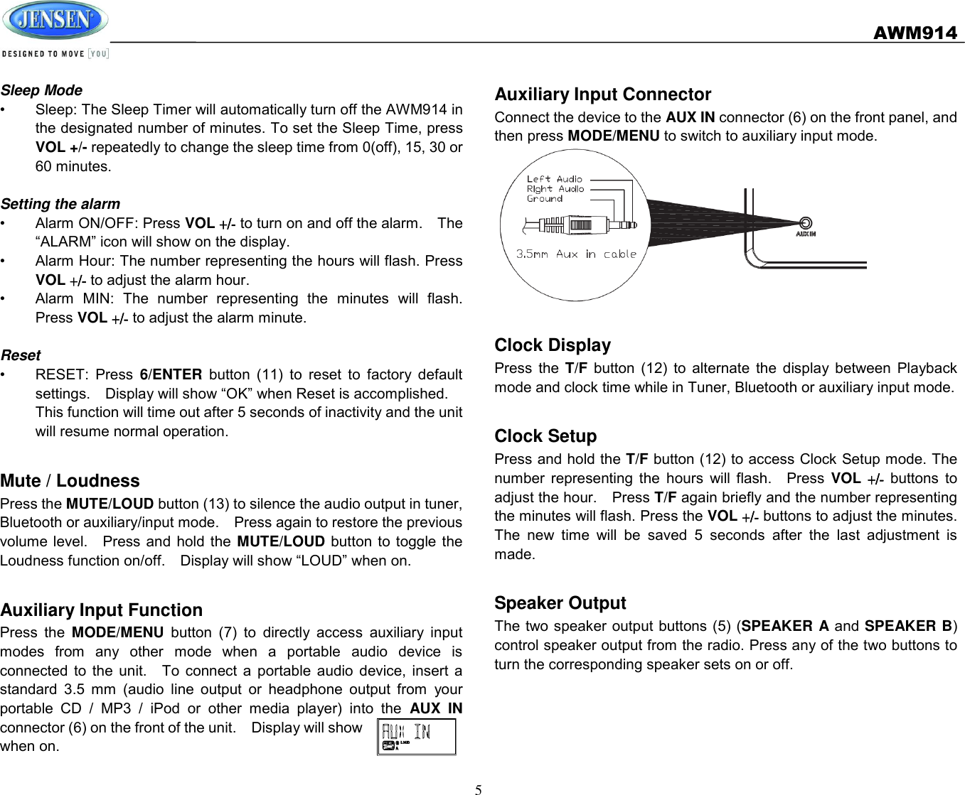   AWM914  5  Sleep Mode •  Sleep: The Sleep Timer will automatically turn off the AWM914 in the designated number of minutes. To set the Sleep Time, press VOL +/- repeatedly to change the sleep time from 0(off), 15, 30 or 60 minutes.  Setting the alarm •  Alarm ON/OFF: Press VOL +/- to turn on and off the alarm.    The “ALARM” icon will show on the display. •  Alarm Hour: The number representing the hours will flash. Press VOL +/- to adjust the alarm hour. •  Alarm  MIN:  The  number  representing  the  minutes  will  flash. Press VOL +/- to adjust the alarm minute.  Reset •  RESET:  Press  6/ENTER  button  (11)  to  reset  to  factory  default settings.    Display will show “OK” when Reset is accomplished. This function will time out after 5 seconds of inactivity and the unit will resume normal operation.  Mute / Loudness Press the MUTE/LOUD button (13) to silence the audio output in tuner, Bluetooth or auxiliary/input mode.    Press again to restore the previous volume  level.  Press and  hold the  MUTE/LOUD  button to toggle  the Loudness function on/off.  Display will show “LOUD” when on.  Auxiliary Input Function Press  the  MODE/MENU  button  (7)  to  directly  access  auxiliary  input modes  from  any  other  mode  when  a  portable  audio  device  is connected  to  the  unit.    To  connect  a  portable  audio  device,  insert  a standard  3.5  mm  (audio  line  output  or  headphone  output  from  your portable  CD  /  MP3  /  iPod  or  other  media  player)  into  the  AUX  IN   connector (6) on the front of the unit.  Display will show when on. Auxiliary Input Connector Connect the device to the AUX IN connector (6) on the front panel, and then press MODE/MENU to switch to auxiliary input mode.     Clock Display Press  the  T/F  button  (12)  to  alternate  the  display  between  Playback mode and clock time while in Tuner, Bluetooth or auxiliary input mode.  Clock Setup Press and hold the T/F button (12) to access Clock Setup mode. The number  representing  the  hours  will  flash.    Press  VOL +/- buttons  to adjust the hour.    Press T/F again briefly and the number representing the minutes will flash. Press the VOL +/- buttons to adjust the minutes. The  new  time  will  be  saved  5  seconds  after  the  last  adjustment  is made.  Speaker Output The two speaker output buttons (5) (SPEAKER A and SPEAKER B) control speaker output from the radio. Press any of the two buttons to turn the corresponding speaker sets on or off.   