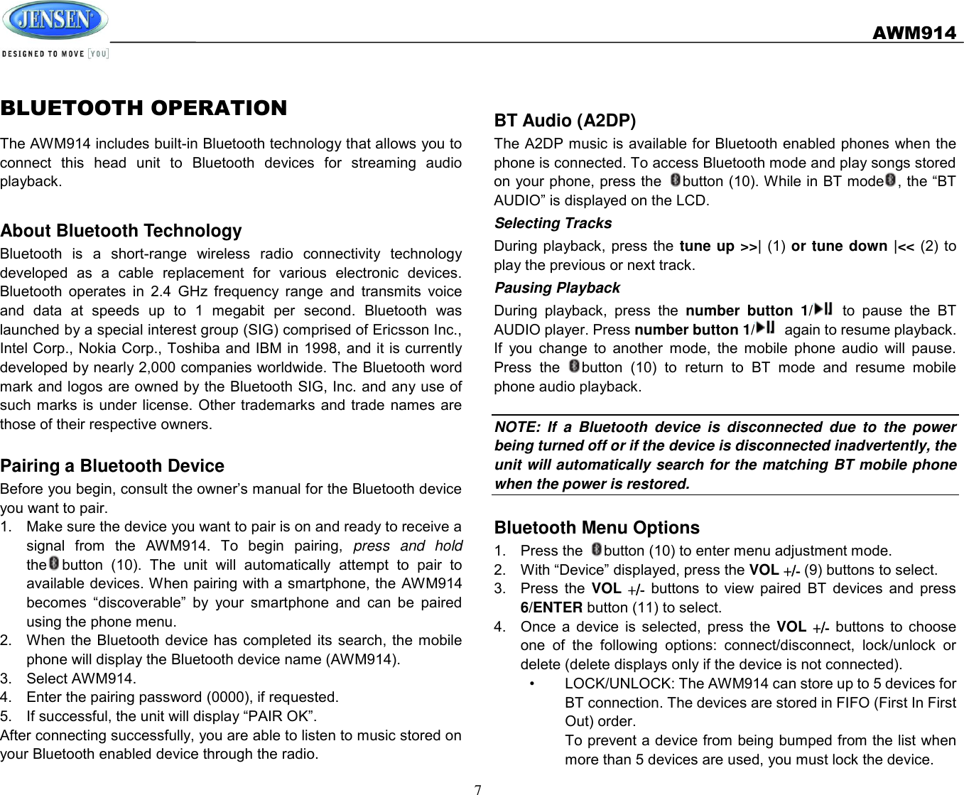   AWM914  7  BLUETOOTH OPERATION The AWM914 includes built-in Bluetooth technology that allows you to connect  this  head  unit  to  Bluetooth  devices  for  streaming  audio playback.    About Bluetooth Technology Bluetooth  is  a  short-range  wireless  radio  connectivity  technology developed  as  a  cable  replacement  for  various  electronic  devices. Bluetooth  operates  in  2.4  GHz  frequency  range  and  transmits  voice and  data  at  speeds  up  to  1  megabit  per  second.  Bluetooth  was launched by a special interest group (SIG) comprised of Ericsson Inc., Intel Corp., Nokia Corp., Toshiba and IBM in 1998, and it is currently developed by nearly 2,000 companies worldwide. The Bluetooth word mark and logos are owned by the Bluetooth SIG, Inc. and any use of such marks is  under license. Other  trademarks and trade  names  are those of their respective owners.    Pairing a Bluetooth Device Before you begin, consult the owner’s manual for the Bluetooth device you want to pair. 1.  Make sure the device you want to pair is on and ready to receive a signal  from  the  AWM914.  To  begin  pairing,  press  and  hold the button  (10).  The  unit  will  automatically  attempt  to  pair  to available devices. When pairing with a smartphone, the AWM914 becomes  “discoverable”  by  your  smartphone  and  can  be  paired using the phone menu. 2.  When the  Bluetooth  device has  completed  its  search, the  mobile phone will display the Bluetooth device name (AWM914). 3.  Select AWM914. 4.  Enter the pairing password (0000), if requested. 5.  If successful, the unit will display “PAIR OK”. After connecting successfully, you are able to listen to music stored on your Bluetooth enabled device through the radio.    BT Audio (A2DP) The A2DP music is available for Bluetooth enabled phones when the phone is connected. To access Bluetooth mode and play songs stored on your phone, press the  button (10). While in BT mode , the “BT AUDIO” is displayed on the LCD. Selecting Tracks During playback, press the  tune up &gt;&gt;| (1) or tune down |&lt;&lt; (2)  to play the previous or next track.   Pausing Playback During  playback,  press  the  number  button  1/   to  pause  the  BT AUDIO player. Press number button 1/   again to resume playback. If  you  change  to  another  mode,  the  mobile  phone  audio  will  pause. Press  the  button  (10)  to  return  to  BT  mode  and  resume  mobile phone audio playback.  NOTE:  If  a  Bluetooth  device  is  disconnected  due  to  the  power being turned off or if the device is disconnected inadvertently, the unit will automatically search for the matching BT mobile phone when the power is restored.    Bluetooth Menu Options 1.  Press the  button (10) to enter menu adjustment mode. 2.  With “Device” displayed, press the VOL +/- (9) buttons to select. 3.  Press  the  VOL +/- buttons  to  view  paired  BT  devices  and  press 6/ENTER button (11) to select. 4.  Once  a  device  is  selected,  press  the  VOL +/-  buttons  to  choose one  of  the  following  options:  connect/disconnect,  lock/unlock  or delete (delete displays only if the device is not connected). •  LOCK/UNLOCK: The AWM914 can store up to 5 devices for BT connection. The devices are stored in FIFO (First In First Out) order.   To prevent a device from being bumped from the list when more than 5 devices are used, you must lock the device. 